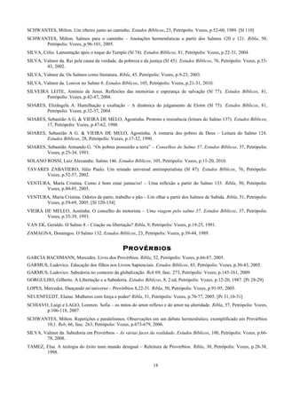 SCHWANTES, Milton. Um ribeiro junto ao caminho. Estudos Bíblicos, 23, Petrópolis: Vozes, p.52-60, 1989. [Sl 110]
SCHWANTES, Milton. Salmos para o caminho – Anotações hermenêuticas a partir dos Salmos 120 e 121. Ribla, 50,
Petrópolis: Vozes, p.96-101, 2005.
SILVA, Célio. Lamentação após o toque do Templo (Sl 74). Estudos Bíblicos, 81, Petrópolis: Vozes, p.22-31, 2004.
SILVA, Valmor da. Rei pela causa da verdade, da pobreza e da justiça (Sl 45). Estudos Bíblicos, 76, Petrópolis: Vozes, p.33-
43, 2002.
SILVA, Valmor da. Os Salmos como literatura. Ribla, 45, Petrópolis: Vozes, p.9-23, 2003.
SILVA, Valmor da. Louvor no Salmo 8. Estudos Bíblicos, 105, Petrópolis: Vozes, p.21-31, 2010.
SILVEIRA LEITE, Antônio de Jesus. Reflexões das memórias e esperança de salvação (Sl 77). Estudos Bíblicos, 81,
Petrópolis: Vozes, p.42-47, 2004.
SOARES, Elizângela A. Humilhação e exaltação – A dinâmica do julgamento de Eloim (Sl 75). Estudos Bíblicos, 81,
Petrópolis: Vozes, p.32-37, 2004.
SOARES, Sebastião A G. & VIEIRA DE MELO, Agostinha. Protesto e resistência (leitura do Salmo 137). Estudos Bíblicos,
17, Petrópolis: Vozes, p.47-62, 1988.
SOARES, Sebastião A G. & VIEIRA DE MELO, Agostinha. A romaria dos pobres de Deus – Leitura do Salmo 124.
Estudos Bíblicos, 28, Petrópolis: Vozes, p.17-32, 1990.
SOARES, Sebastião Armando G. “Os pobres possuirão a terra” – Conselhos do Salmo 37. Estudos Bíblicos, 37, Petrópolis:
Vozes, p.25-34, 1993.
SOLANO ROSSI, Luiz Alexandre. Salmo 146. Estudos Bíblicos, 105, Petrópolis: Vozes, p.11-20, 2010.
TAVARES ZABATIERO, Júlio Paulo. Um reinado universal antiimperialista (Sl 47). Estudos Bíblicos, 76, Petrópolis:
Vozes, p.52-57, 2002.
VENTURA, María Cristina. Como é bom estar juntas/os! – Uma reflexão a partir do Salmo 133. Ribla, 50, Petrópolis:
Vozes, p.80-85, 2005.
VENTURA, María Cristina. Odores de parto, trabalho e pão – Um olhar a partir dos Salmos de Subida. Ribla, 51, Petrópolis:
Vozes, p.59-69, 2005. [Sl 120-134]
VIEIRA DE MELLO, Aostinha. O conselho do motorista – Uma viagem pelo salmo 37. Estudos Bíblicos, 37, Petrópolis:
Vozes, p.35-39, 1993.
VAN EK, Geraldo. O Salmo 8 – Criação ou libertação? Ribla, 9, Petrópolis: Vozes, p.19-25, 1991.
ZAMAGNA, Domingos. O Salmo 132. Estudos Bíblicos, 23, Petrópolis: Vozes, p.39-44, 1989.
Provérbios
GARCÍA BACHMANN, Mercedes. Livro dos Provérbios. Ribla, 52, Petrópolis: Vozes, p.66-87, 2005.
GARMUS, Ludovico. Educação dos filhos nos Livros Sapienciais. Estudos Bíblicos, 85, Petrópolis: Vozes, p.30-43, 2005.
GARMUS, Ludovico. Sabedoria no contexto da globalização. Reb 69, fasc. 273, Petrópolis: Vozes, p.143-161, 2009.
GORGULHO, Gilberto. A Libertação e a Sabedoria. Estudos Bíblicos, 8, 2.ed, Petrópolis: Vozes, p.12-20, 1987. [Pr 28-29]
LOPES, Mercedes. Dançando no universo – Provérbios 8,22-31. Ribla, 50, Petrópolis: Vozes, p.91-95, 2005.
NEUENFELDT, Elaine. Mulheres com força e poder! Ribla, 51, Petrópolis: Vozes, p.70-77, 2005. [Pr 31,10-31]
SCHIAVO, Luigi e LAGO, Lorenzo. Sofia – os mitos do amor reflexo e do amor na alteridade. Ribla, 57, Petrópolis: Vozes,
p.106-118, 2007.
SCHWANTES, Milton. Repetições e paralelismos. Observações em um debate hermenêutico, exemplificado em Provérbios
10,1. Reb, 66, fasc. 263, Petrópolis: Vozes, p.673-679, 2006.
SILVA, Valmor da. Sabedoria em Provérbios – As várias faces da realidade. Estudos Bíblicos, 100, Petrópolis: Vozes, p.66-
78, 2008.
TAMEZ, Elsa. A teologia do êxito num mundo desigual – Releitura de Provérbios. Ribla, 30, Petrópolis: Vozes, p.28-38,
1998.
18
 