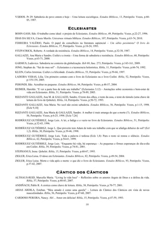 VÁRIOS. Pr 29: Sabedoria do povo ontem e hoje – Uma leitura sociológica. Estudos Bíblicos, 13, Petrópolis: Vozes, p.60-
85, 1987.
Eclesiastes
BOHN GASS, Ildo. O trabalho como ideal: o projeto de Eclesiastes. Estudos Bíblicos, 49, Petrópolis: Vozes, p.22-27, 1996.
DIAS DA SILVA, Cássio Murilo. Universos virtuais bíblicos. Estudos Bíblicos, 107, Petrópolis: Vozes, p.63-74, 2010.
FERREIRA VALÉRIO, Paulo. O papel do conselheiro na literatura sapiencial – Um sábio pessimista? O livro do
Eclesiastes. Estudos Bíblicos, 37, Petrópolis: Vozes, p.18-24, 1993.
FITZPATRICK, Roberto. A verdade da resistência. Estudos Bíblicos, 14, Petrópolis: Vozes, p.32-38, 1987.
GALLAZZI, Ana Maria e Sandro. Coélet e a ironia – Uma forma de sabedoria e resistência. Estudos Bíblicos, 68, Petrópolis:
Vozes, p.63-71, 2000.
GARMUS, Ludovico. Sabedoria no contexto da globalização. Reb 69, fasc. 273, Petrópolis: Vozes, p.143-161, 2009.
JONG, Stephan de. “Sai do meu sol” – Eclesiastes e a tecnocracia helenística. Ribla, 11, Petrópolis: Vozes, p.66-74, 1992.
KLEIN, Carlos Jeremias. Coélet e a felicidade. Estudos Bíblicos, 53, Petrópolis: Vozes, p.59-66, 1997.
LADEIRA VERAS, Lilia. Um primeiro contato com o livro do Eclesiastes ou o livro Coélet. Ribla, 52, Petrópolis: Vozes,
p.119-139, 2005.
PERONDI, Ildo. Acreditar no pequeno. Estudos Bíblicos, 84, Petrópolis: Vozes, p.48-57, 2004.
REIMER, Haroldo. “E ver a parte boa de todo seu trabalho” (Eclesiastes 3,12) – Anotações sobre economia e bem-estar de
vida em Eclesiastes. Ribla, 51, Petrópolis: Vozes, p.78-89, 2005.
RIZZANTE GALLAZZI, Ana M. & GALLAZZI, Sandro. O teste dos olhos, o teste da casa, o teste do túmulo (uma chave de
leitura do livro de Qohelet). Ribla, 14, Petrópolis: Vozes, p.50-72, 1993.
RIZZANTE GALLAZZI, Ana Maria. No xeol não existe sabedoria. Estudos Bíblicos, 56, Petrópolis: Vozes, p.1-15, 1998.
[Ecle 9,10]
RIZZANTE GALLAZZI, Ana Maria & GALLAZZI, Sandro. A mulher é mais amarga do que a morte (?). Estudos Bíblicos,
56, Petrópolis: Vozes, p.6-25, 1998. [Ecle 7,26]
RODRÍGUEZ GUTIÉRREZ, Jorge Luis. A lei, a fadiga e o vazio no livro de Eclesiastes. Estudos Bíblicos, 51, Petrópolis:
Vozes, p.32-43, 1996.
RODRÍGUEZ GUTIÉRREZ, Jorge L. Que proveito tem Adam de todo seu trabalho com que se afadiga debaixo do sol? (Ecl
1,2). Ribla, 30, Petrópolis: Vozes, p.39-46, 1998.
RODRÍGUEZ GUTIÉRREZ, Jorge Luis. Toda a palavra é tediosa (Ecle 1,8): Para o resto só restou o silêncio. Estudos
Bíblicos, 62, Petrópolis: Vozes, p.54-61, 1999.
RODRÍGUEZ GUTIÉRREZ, Jorge Luis. “Enquanto há vida, há esperança – As pequenas e firmes esperanças do dia-a-dia
em Coélet. Ribla, 39, Petrópolis: Vozes, p.74-81, 2001.
STEPHANUS, Irene. Qohelet. Ribla, 15, Petrópolis: Vozes, p.60-67, 1993.
ZIGLER, Erica Luisa. O idoso em Eclesiastes. Estudos Bíblicos, 82, Petrópolis: Vozes, p.49-54, 2004.
ZIGLER, Erica Luisa. Morte e vida após a morte: o que diz o livro do Eclesiastes. Estudos Bíblicos, 93, Petrópolis: Vozes,
p.37-42, 2007.
Cântico dos Cânticos
ALTHAUS-REID, Marcella Maria. “Living la vida loca” – Reflexões sobre os amores ilegais de Deus e a defesa da vida.
Ribla, 57, Petrópolis: Vozes, p.80-85, 2007.
ANDIÑACH, Pablo R. A erotica como chave de leitura. Ribla, 38, Petrópolis: Vozes, p.70-77, 2001.
ARIAS ARDILA, Esteban. “Meu amado é como uma gazela” – Leitura do Cântico dos Cânticos em vista de novas
masculinidades. Ribla, 56, Petrópolis: Vozes, p.47-60, 2007.
CARDOSO PEREIRA, Nancy. Ah!... Amor em delícias! Ribla, 15, Petrópolis: Vozes, p.47-59, 1993.
19
 