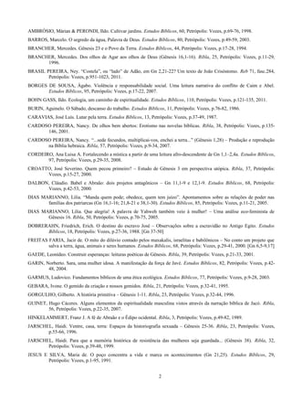 AMBRÓSIO, Márian & PERONDI, Ildo. Cultivar jardins. Estudos Bíblicos, 60, Petrópolis: Vozes, p.69-76, 1998.
BARROS, Marcelo. O segredo da água, Palavra de Deus. Estudos Bíblicos, 80, Petrópolis: Vozes, p.49-59, 2003.
BRANCHER, Mercedes. Gênesis 23 e o Povo da Terra. Estudos Bíblicos, 44, Petrópolis: Vozes, p.17-28, 1994.
BRANCHER, Mercedes. Dos olhos de Agar aos olhos de Deus (Gênesis 16,1-16). Ribla, 25, Petrópolis: Vozes, p.11-29,
1996.
BRASIL PEREIRA, Ney. “Costela”, ou “lado” de Adão, em Gn 2,21-22? Um texto de João Crisóstomo. Reb 71, fasc.284,
Petrópolis: Vozes, p.951-1023, 2011.
BORGES DE SOUSA, Ágabo. Violência e responsabilidade social. Uma leitura narrativa do conflito de Caim e Abel.
Estudos Bíblicos, 95, Petrópolis: Vozes, p.17-22, 2007.
BOHN GASS, Ildo. Ecologia, um caminho de espiritualidade. Estudos Bíblicos, 110, Petrópolis: Vozes, p.121-135, 2011.
BURIN, Aguinelo. O Sábado, descanso do trabalho. Estudos Bíblicos, 11, Petrópolis: Vozes, p.76-82, 1986.
CARAVIAS, José Luís. Lutar pela terra. Estudos Bíblicos, 13, Petrópolis: Vozes, p.37-49, 1987.
CARDOSO PEREIRA, Nancy. De olhos bem abertos: Erotismo nas novelas bíblicas. Ribla, 38, Petrópolis: Vozes, p.135-
146, 2001.
CARDOSO PEREIRA, Nancy. “...sede fecundos, multiplicai-vos, enchei a terra...” (Gênesis 1,28) – Produção e reprodução
na Bíblia hebraica. Ribla, 57, Petrópolis: Vozes, p.9-34, 2007.
CORDEIRO, Ana Luisa A. Fortalecendo a mística a partir de uma leitura afro-descendente de Gn 1,1–2,4a. Estudos Bíblicos,
97, Petrópolis: Vozes, p.29-35, 2008.
CROATTO, José Severino. Quem pecou primeiro? – Estudo de Gênesis 3 em perspectiva utópica. Ribla, 37, Petrópolis:
Vozes, p.15-27, 2000.
DALBON, Cláudio. Babel e Abraão: dois projetos antagônicos – Gn 11,1-9 e 12,1-9. Estudos Bíblicos, 68, Petrópolis:
Vozes, p.42-53, 2000.
DIAS MARIANNO, Lilia. “Manda quem pode; obedece, quem tem juízo”. Apontamentos sobre as relações de poder nas
famílias dos patriarcas (Gn 16,1-16; 21,8-21 e 38,1-30). Estudos Bíblicos, 85, Petrópolis: Vozes, p.11-21, 2005.
DIAS MARIANNO, Lilia. Que alegria! A palavra de Yahweh também veio à mulher! – Uma análise eco-feminista de
Gênesis 16. Ribla, 50, Petrópolis: Vozes, p.70-75, 2005.
DOBRERAHN, Friedrich, Erich. O destino do escravo José – Observações sobre a escravidão no Antigo Egito. Estudos
Bíblicos, 18, Petrópolis: Vozes, p.27-36, 1988. [Gn 37-50]
FREITAS FARIA, Jacir de. O mito do dilúvio contado pelos maxakalis, israelitas e babilônicos – No conto um projeto que
salva a terra, água, animais e seres humanos. Estudos Bíblicos, 68, Petrópolis: Vozes, p.29-41, 2000. [Gn 6,5-9,17]
GAEDE, Leonídeo. Construir esperanças: leituras poéticas de Gênesis. Ribla, 39, Petrópolis: Vozes, p.21-33, 2001.
GARIN, Norberto. Sara, uma mulher idosa. A manifestação da força de Javé. Estudos Bíblicos, 82, Petrópolis: Vozes, p.42-
48, 2004.
GARMUS, Ludovico. Fundamentos bíblicos de uma ética ecológica. Estudos Bíblicos, 77, Petrópolis: Vozes, p.9-28, 2003.
GEBARA, Ivone. O gemido da criação e nossos gemidos. Ribla, 21, Petrópolis: Vozes, p.32-41, 1995.
GORGULHO, Gilberto. A história primitiva – Gênesis 1-11. Ribla, 23, Petrópolis: Vozes, p.32-44, 1996.
GUINET, Hugo Cáceres. Alguns elementos da espiritualidade masculina vistos através da narração bíblica de Jacó. Ribla,
56, Petrópolis: Vozes, p.22-35, 2007.
HINKELAMMERT, Franz J. A fé de Abraão e o Édipo ocidental. Ribla, 3, Petrópolis: Vozes, p.49-82, 1989.
JARSCHEL, Haidi. Ventre, casa, terra: Espaços da historiografia sexuada – Gênesis 25-36. Ribla, 23, Petrópolis: Vozes,
p.55-66, 1996.
JARSCHEL, Haidi. Para que a memória histórica de resistência das mulheres seja guardada... (Gênesis 38). Ribla, 32,
Petrópolis: Vozes, p.39-48, 1999.
JESUS E SILVA, Maria de. O poço concentra a vida e marca os acontecimentos (Gn 21,25). Estudos Bíblicos, 29,
Petrópolis: Vozes, p.1-95, 1991.
2
 