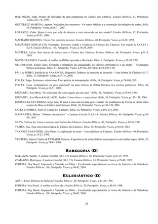 DAL POZZO, Aldo. Projeto de felicidade de uma camponesa no Cântico dos Cânticos. Estudos Bíblicos, 53, Petrópolis:
Vozes, p.67-76, 1997.
GUTIÉRREZ MAIRENA, Agenor. No jardim dos encontros – Os textos bíblicos e a construção das relações de poder. Ribla,
56, Petrópolis: Vozes, p.61-71, 2007.
LORASCHI, Celso. Quem é esta que sobe do deserto e vem encostada ao seu amado? Estudos Bíblicos, 67, Petrópolis:
Vozes, p.45-51, 2000.
MACHADO SIQUEIRA, Tércio. Em memória do amor. Estudos Bíblicos, 40, Petrópolis: Vozes, p.24-29, 1993.
MAIZTEGUI GONÇALVES, Humberto. Erotismo, cidade e violência no Cântico dos Cânticos. Um estudo de Ct 3,1-5 e
5,2-9. Estudos Bíblicos, 103, Petrópolis: Vozes, p.19-29, 2009.
MESTERS, Carlos. Sete chaves de leitura para o Cântico dos Cânticos. Estudos Bíblicos, 40, Petrópolis: Vozes, p.9-13,
1993.
NAVIA VELASCO, Carmiña. A mulher na Bíblia: opressão e libertação. Ribla, 9, Petrópolis: Vozes, p.51-70, 1991.
NEUENFELDT, Elaine Gleci. Errâncias e itinerários da sexualidade, dos direitos reprodutivos e do aborto – Abordagens
bíblico-teológicas. Ribla, 57, Petrópolis: Vozes, p.59-68, 2007 [Gn; Ex; Ct; Sl 139].
PAULA PEDRO, Enilda de & NAKANOSE, Shigeyuki. Debaixo da macieira te desnudei – Uma leitura de Cânticos 8,5-7.
Ribla, 37, Petrópolis: Vozes, p.60-78, 2000.
PIXLEY, Jorge. Erotismo e misticismo: Uma prática de interpretação. Ribla, 38, Petrópolis: Vozes, p.78-100, 2001.
PIXLEY, Jorge. Antijudaísmo ou guia espiritual? As duas leituras da Bíblia hebraica nos escritos patrísticos. Ribla, 40,
Petrópolis: Vozes, p.36-51, 2001.
RIZZANTE, Ana Maria. “Eu serei para ele como aquela que dá a paz”. Ribla, 21, Petrópolis: Vozes, p.78-88, 1995.
RIZZANTE, Ana Maria & GALLAZZI, Sandro. O meu furor e o meu ciúme. Ribla, 38, Petrópolis: Vozes, p.121-134, 2001.
RODRÍGUEZ GUTIÉRREZ, Jorge Luis. O amor é uma seta enviada pela vontade: As meditações de Tereza de Ávila sobre
o amor de Deus no Cântico dos Cânticos. Ribla, 38, Petrópolis: Vozes, p.101-120, 2001.
SALES COIMBRA, Alzir. O Cantar dos Cantares. Ribla, 52, Petrópolis: Vozes, p.101-118, 2005.
SCHWANTES, Milton. “Debaixo da macieira” – Cantares à luz de Ct 8,5-14. Estudos Bíblicos, 40, Petrópolis: Vozes, p.39-
49, 1993.
SILVA, Valmor da. Amor e natureza no Cântico dos Cânticos. Estudos Bíblicos, 40, Petrópolis: Vozes, p.30-38, 1993.
TAMEZ, Elsa. Para uma leitura lúdica do Cântico dos Cânticos. Ribla, 38, Petrópolis: Vozes, p.56-69, 2001.
TAVARES ZABATIERO, Júlio Paulo. A exploração do amor – Uma releitura de Cantares. Estudos Bíblicos, 40, Petrópolis:
Vozes, p.14-23, 1993.
VENTURA, Maria Cristina & PICHARD, Denisse. Experiência de leitura bíblica na perspectiva da mulher negra. Ribla, 25,
Petrópolis: Vozes, p.74-83, 1996.
Sabedoria (D)
GALLAZZI, Sandro. A justiça é imortal (Sb 1,15). Estudos Bíblicos, 56, Petrópolis: Vozes, p.26-39, 1998.
ZAMAGNA, Domingos. A justiça é imortal (Sb 1,15). Estudos Bíblicos, 14, Petrópolis: Vozes, p.39-43, 1987.
PEREIRA, Ney Brasil. Inspiração e Verdade na Bíblia – Focalizando especialmente os livros do Sirácida e da Sabedoria.
Estudos Bíblicos, 106, Petrópolis: Vozes, p.30-42, 2010.
Eclesiástico (D)
AUTH, Romi. Deslizes do Sirácida? Estudos Bíblicos, 48, Petrópolis: Vozes, p.43-48, 1996.
PEREIRA, Ney Brasil. A mulher no Sirácida. Estudos Bíblicos, 20, Petrópolis: Vozes, p.46-58, 1988.
PEREIRA, Ney Brasil. Inspiração e Verdade na Bíblia – Focalizando especialmente os livros do Sirácida e da Sabedoria.
Estudos Bíblicos, 106, Petrópolis: Vozes, p.30-42, 2010.
20
 