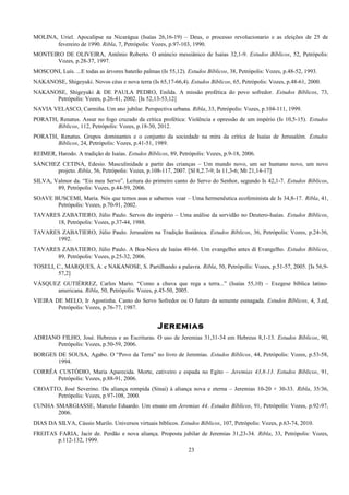 MOLINA, Uriel. Apocalipse na Nicarágua (Isaías 26,16-19) – Deus, o processo revolucionario e as eleições de 25 de
fevereiro de 1990. Ribla, 7, Petrópolis: Vozes, p.97-103, 1990.
MONTEIRO DE OLIVEIRA, Antônio Roberto. O anúncio messiânico de Isaías 32,1-9. Estudos Bíblicos, 52, Petrópolis:
Vozes, p.28-37, 1997.
MOSCONI, Luís. ...E todas as árvores baterão palmas (Is 55,12). Estudos Bíblicos, 38, Petrópolis: Vozes, p.48-52, 1993.
NAKANOSE, Shigeyuki. Novos céus e nova terra (Is 65,17-66,4). Estudos Bíblicos, 65, Petrópolis: Vozes, p.48-61, 2000.
NAKANOSE, Shigeyuki & DE PAULA PEDRO, Enilda. A missão profética do povo sofredor. Estudos Bíblicos, 73,
Petrópolis: Vozes, p.26-41, 2002. [Is 52,13-53,12]
NAVIA VELASCO, Carmiña. Um ano jubilar. Perspectiva urbana. Ribla, 33, Petrópolis: Vozes, p.104-111, 1999.
PORATH, Renatus. Assur no fogo cruzado da crítica profética: Violência e opressão de um império (Is 10,5-15). Estudos
Bíblicos, 112, Petrópolis: Vozes, p.18-30, 2012.
PORATH, Renatus. Grupos dominantes e o conjunto da sociedade na mira da crítica de Isaías de Jerusalém. Estudos
Bíblicos, 24, Petrópolis: Vozes, p.41-51, 1989.
REIMER, Harodo. A tradição de Isaías. Estudos Bíblicos, 89, Petrópolis: Vozes, p.9-18, 2006.
SÁNCHEZ CETINA, Edesio. Masculinidade a partir das crianças – Um mundo novo, um ser humano novo, um novo
projeto. Ribla, 56, Petrópolis: Vozes, p.108-117, 2007. [Sl 8,2.7-9; Is 11,3-6; Mt 21,14-17]
SILVA, Valmor da. “Eis meu Servo”. Leitura do primeiro canto do Servo do Senhor, segundo Is 42,1-7. Estudos Bíblicos,
89, Petrópolis: Vozes, p.44-59, 2006.
SOAVE BUSCEMI, Maria. Nós que temos asas e sabemos voar – Uma hermenêutica ecofeminista de Is 34,8-17. Ribla, 41,
Petrópolis: Vozes, p.70-91, 2002.
TAVARES ZABATIERO, Júlio Paulo. Servos do império – Uma análise da servidão no Deutero-Isaías. Estudos Bíblicos,
18, Petrópolis: Vozes, p.37-44, 1988.
TAVARES ZABATIERO, Júlio Paulo. Jerusalém na Tradição Isaiânica. Estudos Bíblicos, 36, Petrópolis: Vozes, p.24-36,
1992.
TAVARES ZABATIERO, Júlio Paulo. A Boa-Nova de Isaías 40-66. Um evangelho antes di Evangelho. Estudos Bíblicos,
89, Petrópolis: Vozes, p.25-32, 2006.
TOSELI, C., MARQUES, A. e NAKANOSE, S. Partilhando a palavra. Ribla, 50, Petrópolis: Vozes, p.51-57, 2005. [Is 56,9-
57,2]
VÁSQUEZ GUTIÉRREZ, Carlos Mario. “Como a chuva que rega a terra...” (Isaías 55,10) – Exegese bíblica latino-
americana. Ribla, 50, Petrópolis: Vozes, p.45-50, 2005.
VIEIRA DE MELO, Ir Agostinha. Canto do Servo Sofredor ou O futuro da semente esmagada. Estudos Bíblicos, 4, 3.ed,
Petrópolis: Vozes, p.76-77, 1987.
Jeremias
ADRIANO FILHO, José. Hebreus e as Escrituras. O uso de Jeremias 31,31-34 em Hebreus 8,1-13. Estudos Bíblicos, 90,
Petrópolis: Vozes, p.50-59, 2006.
BORGES DE SOUSA, Agabo. O “Povo da Terra” no livro de Jeremias. Estudos Bíblicos, 44, Petrópolis: Vozes, p.53-58,
1994.
CORRÊA CUSTÓDIO, Maria Aparecida. Morte, cativeiro e espada no Egito – Jeremias 43,8-13. Estudos Bíblicos, 91,
Petrópolis: Vozes, p.88-91, 2006.
CROATTO, José Severino. Da aliança rompida (Sinai) à aliança nova e eterna – Jeremias 10-20 + 30-33. Ribla, 35/36,
Petrópolis: Vozes, p.97-108, 2000.
CUNHA SMARGIASSE, Marcelo Eduardo. Um ensaio em Jeremias 44. Estudos Bíblicos, 91, Petrópolis: Vozes, p.92-97,
2006.
DIAS DA SILVA, Cássio Murilo. Universos virtuais bíblicos. Estudos Bíblicos, 107, Petrópolis: Vozes, p.63-74, 2010.
FREITAS FARIA, Jacir de. Perdão e nova aliança. Proposta jubilar de Jeremias 31,23-34. Ribla, 33, Petrópolis: Vozes,
p.112-132, 1999.
23
 