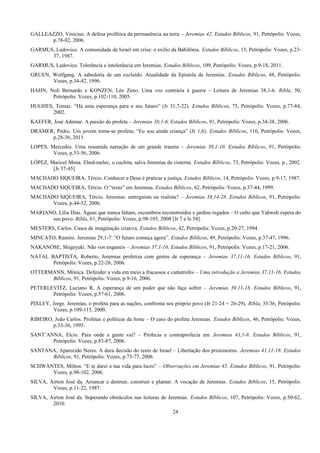 GALLEAZZO, Vinicius. A defesa profética da permanência na terra – Jeremias 42. Estudos Bíblicos, 91, Petrópolis: Vozes,
p.78-82, 2006.
GARMUS, Ludovico. A comunidade de Israel em crise: o exílio da Babilônia. Estudos Bíblicos, 15, Petrópolis: Vozes, p.23-
37, 1987.
GARMUS, Ludovico. Tolerância e intolerância em Jeremias. Estudos Bíblicos, 109, Petrópolis: Vozes, p.9-18, 2011.
GRUEN, Wolfgang. A sabedoria de um excluído. Atualidade da Epístola de Jeremias. Estudos Bíblicos, 48, Petrópolis:
Vozes, p.34-42, 1996.
HAHN, Noli Bernardo e KONZEN, Léo Zeno. Uma voz contrária à guerra – Leitura de Jeremias 38,1-6. Ribla, 50,
Petrópolis: Vozes, p.102-110, 2005.
HUGHES, Tomaz. “Há uma esperança para o seu futuro” (Jr 31,7-22). Estudos Bíblicos, 75, Petrópolis: Vozes, p.77-84,
2002.
KAEFER, José Ademar. A paixão do profeta – Jeremias 38,1-6. Estudos Bíblicos, 91, Petrópolis: Vozes, p.34-38, 2006.
DRAMER, Pedro. Um jovem torna-se profeta; “Eu sou ainda criança” (Jr 1,6). Estudos Bíblicos, 110, Petrópolis: Vozes,
p.28-36, 2011.
LOPES, Mercedes. Uma resumida narração de um grande trauma – Jeremias 39,1-10. Estudos Bíblicos, 91, Petrópolis:
Vozes, p.53-56, 2006.
LÓPEZ, Maricel Mena. Ebed-melec, o cuchita, salva Jeremias da cisterna. Estudos Bíblicos, 73, Petrópolis: Vozes, p., 2002.
[Jr 37-45]
MACHADO SIQUEIRA, Tércio. Conhecer a Deus é praticar a justiça. Estudos Bíblicos, 14, Petrópolis: Vozes, p.9-17, 1987.
MACHADO SIQUEIRA, Tércio. O “resto” em Jeremias. Estudos Bíblicos, 62, Petrópolis: Vozes, p.37-44, 1999.
MACHADO SIQUEIRA, Tércio. Jeremias: entreguista ou realista? – Jeremias 38,14-28. Estudos Bíblicos, 91, Petrópolis:
Vozes, p.44-52, 2006.
MARIANO, Lília Dias. Águas que nunca faltam, escombros reconstruídos e jardins regados – O culto que Yahweh espera do
seu povo. Ribla, 61, Petrópolis: Vozes, p.98-105, 2008 [Jr 7 e Is 58].
MESTERS, Carlos. Casos de imaginação criativa. Estudos Bíblicos, 42, Petrópolis: Vozes, p.20-27, 1994.
MINCATO, Ramiro. Jeremias 29,1-7: “O futuro começa agora”. Estudos Bíblicos, 49, Petrópolis: Vozes, p.37-47, 1996.
NAKANOSE, Shigeyuki. Não vos enganeis – Jeremias 37,1-10. Estudos Bíblicos, 91, Petrópolis: Vozes, p.17-21, 2006.
NATAL BAPTISTA, Roberto. Jeremias profetiza com gestos de esperança – Jeremias 37,11-16. Estudos Bíblicos, 91,
Petrópolis: Vozes, p.22-26, 2006.
OTTERMANN, Mônica. Defender a vida em meio a fracassos e catástrofes – Uma introdução a Jeremias 37,11-16. Estudos
Bíblicos, 91, Petrópolis: Vozes, p.9-16, 2006.
PETERLEVITZ, Luciano R. A esperança de um poder que não faça sofrer – Jeremias 39,11-18. Estudos Bíblicos, 91,
Petrópolis: Vozes, p.57-61, 2006.
PIXLEY, Jorge. Jeremias, o profeta para as nações, confronta seu próprio povo (Jr 21-24 + 26-29). Ribla, 35/36, Petrópolis:
Vozes, p.109-115, 2000.
RIBEIRO, João Carlos. Profetas e políticas da fome – O caso do profeta Jeremias. Estudos Bíblicos, 46, Petrópolis: Vozes,
p.33-36, 1995.
SANT’ANNA, Elcio. Para onde a gente vai? – Profecia e contraprofecia em Jeremias 43,1-8. Estudos Bíblicos, 91,
Petrópolis: Vozes, p.83-87, 2006.
SANTANA, Aparecido Neres. A dura decisão do resto de Israel – Libertação dos prisioneiros. Jeremias 41,11-18. Estudos
Bíblicos, 91, Petrópolis: Vozes, p.73-77, 2006.
SCHWANTES, Milton. “E te darei a tua vida para lucro” – Observações em Jeremias 45. Estudos Bíblicos, 91, Petrópolis:
Vozes, p.98-102, 2006.
SILVA, Airton José da. Arrancar e destruir, construir e plantar. A vocação de Jeremias. Estudos Bíblicos, 15, Petrópolis:
Vozes, p.11-22, 1987.
SILVA, Airton José da. Superando obstáculos nas leituras de Jeremias. Estudos Bíblicos, 107, Petrópolis: Vozes, p.50-62,
2010.
24
 