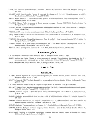 SILVA, Célio. Uma nova oportunidade após a catástrofe? – Jeremias 40,1-12. Estudos Bíblicos, 91, Petrópolis: Vozes, p.61-
65, 2006.
SOLANO ROSSI, Luiz Alexandre. Proposta de renovação da Aliança em Jr 31,31-34. “Nós ainda estamos no exílio”.
Estudos Bíblicos, 90, Petrópolis: Vozes, p.35-41, 2006.
SOUSA, Ágabo Borges de. O significado do verbo “plantar” no Livro de Jeremias: Iahwe como agricultor. Ribla, 24,
Petrópolis: Vozes, p.27-37, 1996.
STAUDER, Eduardo Paulo. A memória da derrota anuncia esperança – Jeremias 40,13-41,10. Estudos Bíblicos, 91,
Petrópolis: Vozes, p.66-72, 2006.
SUAIDEN, Silvana. A cisterna da morte e o movimento dos sem poder – Jeremias 38,7-13. Estudos Bíblicos, 91, Petrópolis:
Vozes, p.39-43, 2006.
TORREBLANCA, Jorge. Jeremias: uma leitura estrutural. Ribla, 35/36, Petrópolis: Vozes, p.77-92, 2000.
VÁSQUEZ GUTIÉRREZ, Carlos Mário. Uma broa a cada dia! – Jeremias 38,7-13. Estudos Bíblicos, 91, Petrópolis: Vozes,
p.27-33, 2006.
VENTURA, María Cristina. Um cuchita fala como o Deus do profeta! – Uma leitura de Jeremias 38,7-13. Ribla, 54,
Petrópolis: Vozes, p.67-76, 2006.
VITÓRIO, Jaldemir. “Ai de quem constrói a casa sem justiça” (Jr 22,13) – Crítica profética à monarquia em Jr 21,1–23,8.
Estudos Bíblicos, 78, Petrópolis: Vozes, p.32-55, 2003.
WINTERS, Alicia. Ouvi a palavra. Jeremias 7-10 + 34-38. Ribla, 35/36, Petrópolis: Vozes, p.93-96, 2000.
Lamentações
CALOVI, Marcos. Lamentações – Uma introdução. Ribla, 52, Petrópolis: Vozes, p.140-147, 2005.
GARIN, Norberto da Cunha. Crianças e jovens submetidos à opressão. Uma abordagem da situação em Lm 5 e
considerações sobre crianças e jovens no Brasil atual. Estudos Bíblicos, 110, Petrópolis: Vozes, p.42-47, 2011.
MACHADO SIQUEIRA, Tércio. O lamento. Ribla, 52, Petrópolis: Vozes, p.29-38, 2005.
Baruc (D)
Ezequiel
ALMADA, Samuel. A profecia de Ezequiel: sinais de esperança para exilados. Oráculos, visões e estruturas. Ribla, 35/36,
Petrópolis: Vozes, p.116-135, 2000.
BERETTA, Fausto & PIROTTA, Luiz. Ezequiel – a reconstrução pelo Espírito. Estudos Bíblicos, 45, Petrópolis: Vozes,
p.20-30, 1995.
CALVILLO, José Luis. Palabra de Javé: de Ezequiel a Chiapas. Ribla, 26, Petrópolis: Vozes, p.127-139, 1997.
GALLAZZI, Sandro. Nunca descuidaremos da casa de nosso Deus (Ne 10,40) – Aspectos da economia do segundo templo.
Ribla, 30, Petrópolis: Vozes, p.59-77, 1998. [Ez 40–48]
GARMUS, Ludovico. Ezequiel e a Terra: Um projeto exílico de Reforma Agrária. Estudos Bíblicos, 13, Petrópolis: Vozes,
p.21-36, 1987.
GARMUS, Ludovico. A comunidade de Israel em crise: o exílio da Babilônia. Estudos Bíblicos, 15, Petrópolis: Vozes, p.23-
37, 1987.
GARMUS, Ludovico. “Senhor Deus, vais aniquilar o resto de Israel?” (Ez 11,13). O resto de Israel como chave de leitura em
Ezequiel. Estudos Bíblicos, 62, Petrópolis: Vozes, p.45-53, 1999.
GARMUS, Ludovico. Traços apocalípticos em Ezequiel 38-39. Estudos Bíblicos, 65, Petrópolis: Vozes, p.35-47, 2000.
GARMUS, Ludovico. Pastagens pisoteadas e águas poluídas. Reflexões a partir de Ez 34,17-22. Estudos Bíblicos, 80,
Petrópolis: Vozes, p.9-17, 2003.
GONÇALVES, Humberto M. Juventudes: continuidades e rupturas diante das tradições a partir de Ezequiel 18. Estudos
Bíblicos, 110, Petrópolis: Vozes, p.37-41, 2011.
25
 