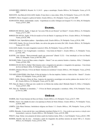 LENGRUBER LOBOSCO, Ricardo. Ez 11,14-21 – graça e escatologia. Estudos Bíblicos, 94, Petrópolis: Vozes, p.21-39,
2007.
RIZZANTE, Ana Maria & GALLAZZI, Sandro. O meu furor e o meu ciúme. Ribla, 38, Petrópolis: Vozes, p.121-134, 2001.
SCHMITT, Flávio. Ezequiel e a glória do Senhor. Estudos Bíblicos, 101, Petrópolis: Vozes, p.53-60, 2009.
SCHWANTES, Milton. Enfermidade e morte – Experiências no exílio: Enfoques em Ezequiel 37,1-14. Ribla, 49, Petrópolis:
Vozes, p.38-47, 2004.
Daniel
BORGES DE SOUSA, Ágabo. A figura de “um como Filho de um Homem” em Daniel 7. Estudos Bíblicos, 52, Petrópolis:
Vozes, p.72-77, 1997.
BORGES DE SOUSA, Ágabo. O fim do mundo no livro de Daniel: A esperança do Novo. Estudos Bíblicos, 59, Petrópolis:
Vozes, p.24-28, 1998.
COMBLIN, José. Apocalíptica judaica – Apocalíptica cristã. Estudos Bíblicos, 59, Petrópolis: Vozes, p.29-36, 1998.
GALLAZZI, Sandro. Ele nos livrou do Hades, nos salvou das garras da morte (Dn 3,88). Estudos Bíblicos, 38, Petrópolis:
Vozes, p.9-22, 1993.
GALLAZZI, Sandro. Um outro imaginário é possível. Ribla, 48, Petrópolis: Vozes, p.83-96, 2004.
JESUS, José Pedro T. de. Evangelização e resistência – Uma leitura de Daniel 1. Estudos Bíblicos, 31, Petrópolis: Vozes,
p.35-46, 1991.
KAEFER, José Ademar. “Bem-aventurado aquele que perseverar” (Daniel 12,12) – Uma introdução ao livro de Daniel.
Ribla, 52, Petrópolis: Vozes, p.160-168, 2005.
RICHARD, Pablo. O povo de Deus contra o Império – Daniel 7 em seu contexto literário e histórico. Ribla, 7, Petrópolis:
Vozes, p.22-40, 1990.
RODRIGUES DA SILVA, Rafael. Mo(vi)mentos entre a imaginária da opressão e o imaginário da esperança – Uma leitura
do livro de Daniel. Ribla, 39, Petrópolis: Vozes, p.82-100, 2001.
SOARES, Dionísio Oliveira. O livro de Daniel: literatura de resistência? Estudos Bíblicos, 109, Petrópolis: Vozes, p.29-42,
2011.
TAVARES ZABATIERO, Júlio Paulo. O fim da história é o fim dos impérios. Sonhos e visões do fim – Daniel 7. Estudos
Bíblicos, 93, Petrópolis: Vozes, p.43-50, 2007.
VOIGT, Emilio. Messias e Reino de Deus. Aspectos da expectativa escatológica em escritos judaicos dos séculos I aC a I
dC. Estudos Bíblicos, 93, Petrópolis: Vozes, p.65-76, 2007.
WIT, Hans de. Quem é o Deus que tem o poder de vos libertar das minhas mãos? (Relendo Daniel 3). Ribla, 2, Petrópolis:
Vozes, p.29-47, 1988.
WIT, Hans de. “Brilharão os entendidos...” – O livro de Daniel: perseguição e resistência. Ribla, 35/36, Petrópolis: Vozes,
p.136-152, 2000.
Oséias
DAIBER, João. O amor humano de Deus em Oséias. Estudos Bíblicos, 63, Petrópolis: Vozes, p.26-37, 1999.
FREIRE, Anízio. Um cidadão do amor e da esperança no Reino do Norte (Oséias). Estudos Bíblicos, 79, Petrópolis: Vozes,
p.24-44, 2003.
LISBÔA, Célia Maria Patriarca. Intolerância religiosa em Oseias 1-3. Estudos Bíblicos, 109, Petrópolis: Vozes, p.19-28,
2011.
LOPES, Mercedes. A terra está de luto e seus habitantes murcham (Oséias 4,1-3) – Uma profecia que mostra a relação entre
humanidade e natureza. Estudos Bíblicos, 100, Petrópolis: Vozes, p.42-50, 2008.
PIXLEY, Jorge. Oséias: nova proposta de leitura a partir da América Latina. Ribla, 1, 2.ed, Petrópolis: Vozes, p.44-63, 1990.
REIMER, Haroldo. Sair da crise – Anotações a partir do imaginário dos profetas menores do século VIII a. C. Estudos
Bíblicos, 42, Petrópolis: Vozes, p.28-36, 1994.
26
 