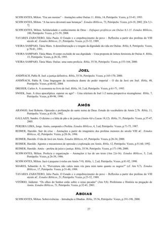 SCHWANTES, Milton. “Era um menino” – Anotações sobre Oséias 11. Ribla, 14, Petrópolis: Vozes, p.33-43, 1993.
SCHWANTES, Milton. “A lua nova devorará suas heranças”. Estudos Bíblicos, 73, Petrópolis: Vozes, p.8-19, 2002. [Os 5,1-
7]
SCHWANTES, Milton. Solidariedade e conhecimento de Deus – Enfoques proféticos em Oséias 6,1-11. Estudos Bíblicos,
100, Petrópolis: Vozes, p.51-59, 2008.
TAVARES ZABATIERO, Júlio Paulo. O Estado e o empobrecimento do povo – Reflexões a partir dos profetas do VIII
século aC. Estudos Bíblicos, 21, Petrópolis: Vozes, p.23-32, 1989.
VIEIRA SAMPAIO, Tânia Mara. A desmilitarização e o resgate da dignidade da vida em Oséias. Ribla, 8, Petrópolis: Vozes,
p.70-81, 1991.
VIEIRA SAMPAIO, Tânia Mara. O corpo excluído de sua dignidade – Uma proposta de leitura feminista de Oséias 4. Ribla,
15, Petrópolis: Vozes, p.28-36, 1993.
VIEIRA SAMPAIO, Tânia Mara. Oséias: uma outra profecia. Ribla, 35/36, Petrópolis: Vozes, p.153-164, 2000.
Joel
ANDIÑACH, Pablo R. Joel: a justiça definitiva. Ribla, 35/36, Petrópolis: Vozes, p.165-170, 2000.
ANDIÑACH, Pablo R. Uma linguagem da resistência diante do poder imperial – O dia de Javé em Joel. Ribla, 48,
Petrópolis: Vozes, p.68-82, 2004.
DREHER, Carlos A. A economia no livro de Joel. Ribla, 10, 2.ed, Petrópolis: Vozes, p.61-71, 1993.
SNOEK, Juan. A ética apocalíptica: esperar ou agir? – Uma releitura de Joel 1-2 numa perspectiva nicaragüense. Ribla, 7,
Petrópolis: Vozes, p.89-96, 1990.
Amós
ARANGO, José Roberto. Opressão e profanação do santo nome de Deus. Estudo do vocabulário de Amós 2,7b. Ribla, 11,
Petrópolis: Vozes, p.43-56, 1992.
GALLAZZI, Sandro. O dízimo e a falta de pão e de justiça (Amós 4,6 e Lucas 18,12). Ribla, 51, Petrópolis: Vozes, p.37-47,
2005.
PEREIRA LIMA, Jorge. Amós, camponês e Profeta. Estudos Bíblicos, 4, 3.ed, Petrópolis: Vozes, p.71-75, 1987.
REIMER, Haroldo. Sair da crise – Anotações a partir do imaginário dos profetas menores do século VIII aC. Estudos
Bíblicos, 42, Petrópolis: Vozes, p.28-36, 1994.
REIMER, Haroldo. O dia de Javé em Amós. Estudos Bíblicos, 65, Petrópolis: Vozes, p.26-34, 2000.
REIMER, Haroldo. Agentes e mecanismos de opressão e exploração em Amós. Ribla, 12, Petrópolis: Vozes, p.51-60, 1992.
REIMER, Haroldo. Amós – profeta de juízo e justiça. Ribla, 35/36, Petrópolis: Vozes, p.171-190, 2000.
SCHWANTES, Milton. Profecia e organização – Anotações à luz de um texto (Am 2,6-16). Estudos Bíblicos, 5, 2.ed,
Petrópolis: Vozes, p.26-39, 1986.
SCHWANTES, Milton. Jacó é pequeno (visões em Amós 7-9). Ribla, 1, 2.ed, Petrópolis: Vozes, p.81-92, 1990.
SOARES, Sebastião A. G. “Porventura não valeis mais vós para mim tanto quanto os negros?” (cf. Am 9,7). Estudos
Bíblicos, 17, Petrópolis: Vozes, p.31-46, 1988.
TAVARES ZABATIERO, Júlio Paulo. O Estado e o empobrecimento do povo – Reflexões a partir dos profetas do VIII
século aC. Estudos Bíblicos, 21, Petrópolis: Vozes, p.23-32, 1989.
VITÓRIO, Jaldemir. “Os olhos do Senhor estão sobre o reino pecador” (Am 9,8). Profetismo e História na pregação de
Amós. Estudos Bíblicos, 71, Petrópolis: Vozes, p.32-41, 2001.
Abdias
SCHWANTES, Milton. Sobrevivências – Introdução a Obadias. Ribla, 35/36, Petrópolis: Vozes, p.191-198, 2000.
27
 