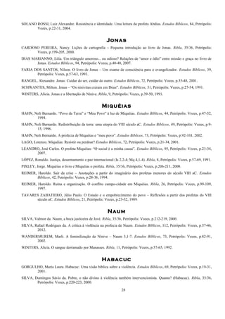 SOLANO ROSSI, Luiz Alexandre. Resistência e identidade. Uma leitura do profeta Abdias. Estudos Bíblicos, 84, Petrópolis:
Vozes, p.22-31, 2004.
Jonas
CARDOSO PEREIRA, Nancy. Lições de cartografia – Pequena introdução ao livro de Jonas. Ribla, 35/36, Petrópolis:
Vozes, p.199-205, 2000.
DIAS MARIANNO, Lilia. Um triângulo amoroso... ou odioso? Relações de “amor e ódio” entre missão e graça no livro de
Jonas. Estudos Bíblicos, 94, Petrópolis: Vozes, p.40-48, 2007.
FARIA DOS SANTOS, Nilson. O livro de Jonas – Um exame de consciência para o evangelizador. Estudos Bíblicos, 39,
Petrópolis: Vozes, p.57-63, 1993.
RANGEL, Alexandre. Jonas: Cuidar do ser, cuidar do outro. Estudos Bíblicos, 72, Petrópolis: Vozes, p.35-48, 2001.
SCHWANTES, Milton. Jonas – “Os ninivitas creram em Deus”. Estudos Bíblicos, 31, Petrópolis: Vozes, p.27-34, 1991.
WINTERS, Alicia. Jonas e a libertação de Nínive. Ribla, 9, Petrópolis: Vozes, p.39-50, 1991.
Miquéias
HAHN, Noli Bernardo. “Povo da Terra” e “Meu Povo” à luz de Miquéias. Estudos Bíblicos, 44, Petrópolis: Vozes, p.47-52,
1994.
HAHN, Noli Bernardo. Redistribuição da terra: uma utopia do VIII século aC. Estudos Bíblicos, 49, Petrópolis: Vozes, p.9-
15, 1996.
HAHN, Noli Bernardo. A profecia de Miquéias e “meu povo”. Estudos Bíblicos, 73, Petrópolis: Vozes, p.92-101, 2002.
LAGO, Lorenzo. Miquéias: Resistir ou perdoar? Estudos Bíblicos, 72, Petrópolis: Vozes, p.21-34, 2001.
LEANDRO, José Carlos. O profeta Miquéias: “O social é a minha causa”. Estudos Bíblicos, 95, Petrópolis: Vozes, p.23-34,
2007.
LÓPEZ, Ronaldo. Justiça, desarmamento e paz internacional (Is 2,2-4; Mq 4,1-4). Ribla, 8, Petrópolis: Vozes, p.57-69, 1991.
PIXLEY, Jorge. Miquéias o livro e Miquéias o profeta. Ribla, 35/36, Petrópolis: Vozes, p.206-211, 2000.
REIMER, Haroldo. Sair da crise – Anotações a partir do imaginário dos profetas menores do século VIII aC. Estudos
Bíblicos, 42, Petrópolis: Vozes, p.28-36, 1994.
REIMER, Haroldo. Ruína e organização. O conflito campo-cidade em Miquéias. Ribla, 26, Petrópolis: Vozes, p.99-109,
1997.
TAVARES ZABATIERO, Júlio Paulo. O Estado e o empobrecimento do povo – Reflexões a partir dos profetas do VIII
século aC. Estudos Bíblicos, 21, Petrópolis: Vozes, p.23-32, 1989.
Naum
SILVA, Valmor da. Naum, a boca justiceira de Javé. Ribla, 35/36, Petrópolis: Vozes, p.212-219, 2000.
SILVA, Rafael Rodrigues da. A crítica à violência na profecia de Naum. Estudos Bíblicos, 112, Petrópolis: Vozes, p.37-46,
2012.
WANDERMUREM, Marli. A feminilização de Nínive – Naum 3,1-7. Estudos Bíblicos, 73, Petrópolis: Vozes, p.82-91,
2002.
WINTERS, Alicia. O sangue derramado por Manasses. Ribla, 11, Petrópolis: Vozes, p.57-65, 1992.
Habacuc
GORGULHO, Maria Laura. Habacuc: Uma visão bíblica sobre a violência. Estudos Bíblicos, 69, Petrópolis: Vozes, p.19-31,
2001.
SILVA, Domingos Sávio da. Pobre, o não divino à violência também intervencionista. Quanto? (Habacuc). Ribla, 35/36,
Petrópolis: Vozes, p.220-223, 2000.
28
 