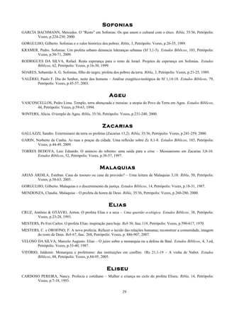 Sofonias
GARCÍA BACHMANN, Mercedes. O “Resto” em Sofonias: Os que unem o cultural com o ético. Ribla, 35/36, Petrópolis:
Vozes, p.224-230, 2000.
GORGULHO, Gilberto. Sofonias e o valor histórico dos pobres. Ribla, 3, Petrópolis: Vozes, p.26-35, 1989.
KRAMER, Pedro. Sofonias: Um profeta urbano denuncia lideranças urbanas (Sf 3,1-5). Estudos Bíblicos, 103, Petrópolis:
Vozes, p.50-71, 2009.
RODRIGUES DA SILVA, Rafael. Resta esperança para o resto de Israel. Projetos de esperança em Sofonias. Estudos
Bíblicos, 62, Petrópolis: Vozes, p.16-30, 1999.
SOARES, Sebastião A. G. Sofonias, filho do negro, profeta dos pobres da terra. Ribla, 3, Petrópolis: Vozes, p.21-25, 1989.
VALÉRIO, Paulo F. Dia do Senhor, noite dos homens – Análise exegético-teológica de Sf 1,14-18. Estudos Bíblicos, 79,
Petrópolis: Vozes, p.45-57, 2003.
Ageu
VASCONCELLOS, Pedro Lima. Templo, terra abençoada e messias: a utopia do Povo da Terra em Ageu. Estudos Bíblicos,
44, Petrópolis: Vozes, p.59-63, 1994.
WINTERS, Alicia. O templo de Ageu. Ribla, 35/36, Petrópolis: Vozes, p.231-240, 2000.
Zacarias
GALLAZZI, Sandro. Exterminarei da terra os profetas (Zacarias 13,2). Ribla, 35/36, Petrópolis: Vozes, p.241-259, 2000.
GARIN, Norberto da Cunha. As ruas e praças da cidade. Uma reflexão sobre Zc 8,1-8. Estudos Bíblicos, 103, Petrópolis:
Vozes, p.44-49, 2009.
TORRES BEDOYA, Luiz Eduardo. O anúncio do rebento: uma saída para a crise – Messianismo em Zacarias 3,8-10.
Estudos Bíblicos, 52, Petrópolis: Vozes, p.38-57, 1997.
Malaquias
ARIAS ARDILA, Esteban. Casa do tesouro ou casa da provisão? – Uma leitura de Malaquias 3,10. Ribla, 50, Petrópolis:
Vozes, p.58-63, 2005.
GORGULHO, Gilberto. Malaquias e o discernimento da justiça. Estudos Bíblicos, 14, Petrópolis: Vozes, p.18-31, 1987.
MENDONZA, Claudia. Malaquias – O profeta da honra de Deus. Ribla, 35/36, Petrópolis: Vozes, p.260-280, 2000.
Elias
CRUZ, Antõnio & OTÁVIO, Airton. O profeta Elias e a seca – Uma questão ecológica. Estudos Bíblicos, 38, Petrópolis:
Vozes, p.23-28, 1993.
MESTERS, Pe Frei Carlos. O profeta Elias: inspiração para hoje. Reb 30, fasc.119, Petrópolis: Vozes, p.590-617, 1970.
MESTERS, C. e OROFINO, F. A nova profecia. Refazer o tecido das relações humanas; reconstruir a comunidade, imagem
do rosto de Deus. Reb 67, fasc. 268, Petrópolis: Vozes, p. 886-907, 2007.
VELOSO DA SILVA, Marcelo Augusto. Elias – O juízo sobre a monarquia ou a defesa de Baal. Estudos Bíblicos, 4, 3.ed,
Petrópolis: Vozes, p.33-40, 1987.
VITÓRIO, Jaldemir. Monarquia e profetismo: das instituições em conflito. 1Rs 21,1-19 – A vinha de Nabot. Estudos
Bíblicos, 88, Petrópolis: Vozes, p.84-95, 2005.
Eliseu
CARDOSO PEREIRA, Nancy. Profecia e cotidiano – Mulher e criança no ciclo do profeta Eliseu. Ribla, 14, Petrópolis:
Vozes, p.7-18, 1993.
29
 