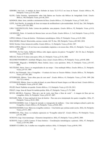 IZIDORO, José Luiz. A tradição do Servo Sofredor de Isaías 52,13-53,12 em Jesus de Nazaré. Estudos Bíblicos, 99,
Petrópolis: Vozes, p.23-34, 2008.
KLEIN, Carlos Jeremias. Apontamentos sobre João Batista nos Escritos não bíblicos da Antiguidade Cristã. Estudos
Bíblicos, 108, Petrópolis: Vozes, p.81-86, 2010.
KONINGS, Johan. Jesus, caminho e ensinamento de Deus. Estudos Bíblicos, 113, Petrópolis: Vozes, p.77-83P, 2012.
LEITE, José Otacílio. As tentações de Jesus em tempos de neoliberalismo e pós-modernidade. Reb 62, fasc. 246, Petrópolis:
Vozes, p.307-328, 2002.
LIMA VASCONCELLOS, Pedro. Leitura das parábolas: uma proposta. Estudos Bíblicos, 92, Petrópolis: Vozes, p.9-18,
2006.
LOCKMANN, Paulo. A Caminho do Messias Jesus: um novo Êxodo. Estudos Bíblicos, 2, 3.ed, Petrópolis: Vozes, p.18-24,
1987.
LÓPEZ, Ediberto. O Jesus da história – Preliminares metodológicos. Ribla, 47, Petrópolis: Vozes, p.16-29, 2004.
MAÇANEIRO, Marcial. Misericórdia, carisma e missão. Reb 70, fasc. 280, Petrópolis: Vozes, p.867-885, 2010.
MASI, Nicolau. Cristo, homem de conflito. Estudos Bíblicos, 12, Petrópolis: Vozes, p.38-46, 1987.
MENA LÓPEZ, Maricel. A fé em Jesus nas comunidades originárias e em nossos dias. Ribla, 61, Petrópolis: Vozes, p.136-
145, 2008.
MESTERS, Pe Frei Carlos. Reflexões bíblicas sobre alguns aspectos da palavra “Evangelho”. Reb 28, fasc.2, Petrópolis:
Vozes, p.342-355, 1968.
MÍGUEZ, Nestor O. O cânon como pacto. Ribla, 61, Petrópolis: Vozes, p.25-36, 2008.
MULFORD WOODRUFF, Archibald. Milagres, Jesus e Israel. Estudos Bíblicos, 99, Petrópolis: Vozes, p.84-90, 2008.
NAKANOSE, Shigeyuki e MARQUES, Maria Antônia. Jesus e seus opositores. Ribla, 47, Petrópolis: Vozes, p.93-107,
2004.
NEUTZLING, Inácio. Jesus e os marginalizados do seu tempo – Uma meditação bíblica. Estudos Bíblicos, 21, Petrópolis:
Vozes, p.47-55, 1989.
OLIVA, José Raimundo. Atos e Evangelhos – O anúncio de Jesus no Terceiro Milênio. Estudos Bíblicos, 70, Petrópolis:
Vozes, p.97-109, 2001.
OTTERMANN, Mônica. “Jesus olhou para ele com amor”. Estudos Bíblicos, 63, Petrópolis: Vozes, p.73-94, 1999. [Mc
10,17-22 e outros]
OTTERMANN, Mônica. Jesus e as mães de Israel; ou como Maria de Nazaré chegou a ser Mãe em Israel. Estudos Bíblicos,
99, Petrópolis: Vozes, p.98-107, 2008.
PEUZÉ, Pascal. Parábolas em questão. Estudos Bíblicos, 113, Petrópolis: Vozes, p.122-128, 2012.
PIXLEY, Jorge. Jesus de Nazaré foi também profeta. Ribla, 47, Petrópolis: Vozes, p.71-79, 2004.
REYES ARCHILA, Francisco. “Meu pai e pai de vocês, meu Deus e Deus de vocês” – A imagem de Deus pai nos
evangelhos. Ribla, 56, Petrópolis: Vozes, p.90-107, 2007.
RICHARD, Pablo. A força espiritual do Jesus da história – Para uma nova interpretação dos quatro evangelhos. Ribla, 47,
Petrópolis: Vozes, p.30-43, 2004.
RICHTER REIMER, Ivoni. A lógica do mercado e a transgressão de mulheres – Uma visão teológico-cultural a partir dos
Evangelhos. Estudos Bíblicos, 69, Petrópolis: Vozes, p.50-60, 2001.
RICHTER REIMER, Ivoni. Maria nos evangelhos sinóticos – Uma história que continua sendo escrita. Ribla, 46, Petrópolis:
Vozes, p.35-51, 2003.
RODRIGUES, Elias. Jesus e as tradições sapienciais no “Evangelho radical Q”. Estudos Bíblicos, 99, Petrópolis: Vozes,
p.51-64, 2008.
SCHIAVO, Luigi. Jesus taumaturgo – Elementos interpretativos. Ribla, 47, Petrópolis: Vozes, p.80-92, 2004.
SCHIAVO, Luigi e LAGO, Lorenzo. O Jesus histórico – Considerações metodológicas e pastorais. Ribla, 47, Petrópolis:
Vozes, p.129-140, 2004.
SEIBERT-CUADRA, Ute. A mulher nos evangelhos sinóticos. Ribla, 15, Petrópolis: Vozes, p.68-84, 1993.
31
 