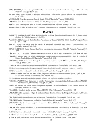 SILVA TAVARES, Sinivaldo. A singularidade de Jesus e de sua missão a partir de suas distintas relações. Reb 64, fasc.255,
Petrópolis: Vozes, p.515-547, 2004.
SOLANO ROSSI, Luiz Alexandre. De Malaquias a João Batista: a volta de Elias. Estudos Bíblicos, 108, Petrópolis: Vozes,
p.11-17, 2010.
VAAGE, Leif E. A paixão e a morte de Jesus de Nazaré. Ribla, 47, Petrópolis: Vozes, p.108-118, 2004.
VAN OYEN, Geert. Jesus: uma ameaça. Reb 67, fasc.267, Petrópolis: Vozes, p.667-674, 2007.
WEGNER, Uwe. Os evangelhos, Jesus, os escravos. Estudos Bíblicos, 18, Petrópolis: Vozes, p.53-72, 1988.
WOLFF, Günter. A chave de leitura do Novo Testamento. Estudos Bíblicos, 21, Petrópolis: Vozes, p.33-46, 1989.
Mateus
ANDERSON, Ana Flora & GORGULHO, Gilberto. Ovelhas e cabritos: discernimento e julgamento (Mt 25,31-46). Estudos
Bíblicos, 26, Petrópolis: Vozes, p.51-60, 1990.
ALVES DE MELO, Antônio. O discipulado hoje. “Levantando-se, O seguiu” (Mt 9,9). Reb 55, fasc.219, Petrópolis: Vozes,
p.619-627, 1995.
ARTUSO, Vicente. João batiza Jesus. Mt 3,13-17: A necessidade de cumprir toda a justiça. Estudos Bíblicos, 108,
Petrópolis: Vozes, p.29-40, 2010.
BRAVO GALLARDO, Carlos. Mateus: Boas-Novas para os pobres-perseguidos. Ribla, 13, Petrópolis: Vozes, p.27-39,
1993.
CÁRDENAS PALLARES, José. O próprio de São Mateus no relato da Paixão. Ribla, 27, Petrópolis: Vozes, p.98-115, 1997.
CARNEIRO, Marcelo. Jesus e os fariseus: apontamentos sobre conflitos no cristianismo primitivo a partir do Evangelho de
Mateus. Estudos Bíblicos, 109, Petrópolis: Vozes, p.53-60, 2011.
CATHERINE AVRIL, Anne. As mulheres judias na genealogia de Jesus segundo Mateus 1,1-17. Ribla, 40, Petrópolis:
Vozes, p.161-173, 2001.
COMBLIN, José. As linhas básicas do Evangelho de Mateus. Estudos Bíblicos, 26, Petrópolis: Vozes, p.9-18, 1990.
COMBLIN, José. Justiça e lei no Evangelho segundo Mateus. Estudos Bíblicos, 26, Petrópolis: Vozes, p.19-27, 1990.
COMBLIN, José. Corporeidade e Bíblia. Estudos Bíblicos, 87, Petrópolis: Vozes, p.57-64, 2005.
CORREIA JÚNIOR, João Luiz, SOUSA e SILVA, Gregorina. “Daí-lhes vós mesmos de comer” (Mc 6,37; Mt 14,16b; Lc
9,13). Estudos Bíblicos, 95, Petrópolis: Vozes, p.35-48, 2007.
CUNHA, Elenira. A morte de João Batista. Estudos Bíblicos, 108, Petrópolis: Vozes, p.73-80, 2010.
FERREIRA VALÉRIO, Paulo. Da margem ao caminho. A misericórdia como resposta à exclusão, de acordo com Mt 20,29-
34. Estudos Bíblicos, 95, Petrópolis: Vozes, p.62-81, 2007.
FILHO, José Adriano. João Batista e Jesus: dois profetas rejeitados. Um estudo de Mateus 11,2-19. Estudos Bíblicos, 108,
Petrópolis: Vozes, p.87-93, 2010.
FOULKES B., Ricardo. A família de Jesus – Mateus 12,46-50. Ribla, 27, Petrópolis: Vozes, p.56-66, 1997.
GALLAZZI, Sandro. O projeto e o lugar da unidade da Igreja. Estudos Bíblicos, 12, Petrópolis: Vozes, p.7-14, 1987. [Mt
5,1-12]
GALLAZZI, Sandro. O poder da morte não vai derrotá-la. Estudos Bíblicos, 26, Petrópolis: Vozes, p.34-42, 1990.
GALLAZZI, Sandro. Felizes os pobres em Espírito. Estudos Bíblicos, 45, Petrópolis: Vozes, p.31-36, 1995.
GALLAZZI, Sandro. Deixai-os crescer juntos ata a colheita (Mateus 13,30). Estudos Bíblicos, 68, Petrópolis: Vozes, p.71-
79, 2000.
GARCIA, Paulo Roberto. Lei e Justiça – Um estudo no Evangelho de Mateus. Estudos Bíblicos, 51, Petrópolis: Vozes, p.58-
66, 1996.
GUTIÉRREZ, Gustavo. Gratuidade e fraternidade – Mateus 18. Ribla, 27, Petrópolis: Vozes, p.77-83, 1997.
KLEIN, Carlos Jeremias. A transfiguração de Jesus. Estudos Bíblicos, 101, Petrópolis: Vozes, p.68-73, 2009.
KONINGS, Johan. Amar a Deus e/ou ao próximo? Estudos Bíblicos, 51, Petrópolis: Vozes, p.58-66, 1996.
32
 