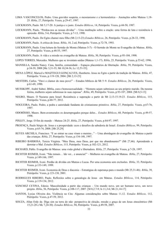 LIMA VASCONCELOS, Pedro. Uma gravidez suspeita, o messianismo e a hermenêutica – Anotações sobre Mateus 1,18-
25. Ribla, 27, Petrópolis: Vozes, p.29-47, 1997.
LOCKMANN, Paulo. Mt 5,17-20: A justiça e o justo. Estudos Bíblicos, 14, Petrópolis: Vozes, p.44-50, 1987.
LOCKMANN, Paulo. “Perdoa-nos as nossas dívidas” – Uma meditação sobre a oração: uma forma de luta e resistência à
opressão. Ribla, 5-6, Petrópolis: Vozes, p.7-13, 1990.
LOCKMANN, Paulo. Do Egito chamei meu filho (Mt 2,13-23) Estudos Bíblicos, 26, Petrópolis: Vozes, p.28-33, 1990.
LOCKMANN, Paulo. A crítica de Jesus. Ribla, 10, 2.ed, Petrópolis: Vozes, p.72-78, 1993.
LOCKMANN, Paulo. Uma leitura do Sermão do Monte (Mateus 5-7) – O Sermão do Monte no Evangelho de Mateus. Ribla,
27, Petrópolis: Vozes, p.48-55, 1997.
LOCKMANN, Paulo. A vida e a missão no evangelho de Mateus. Ribla, 30, Petrópolis: Vozes, p.95-104, 1998.
LOPES TORRES, Mercedes. Mulheres que se inventam saídas (Mateus 1,1-17). Ribla, 25, Petrópolis: Vozes, p.55-62, 1996.
MANSILLA, Sandra Nancy. Casa, família, comunidade – Espaços placentários de libertação. Ribla, 59, Petrópolis: Vozes,
p.34-39, 2008 [Mc 3,31-35, Mt 10,34-36, Lc 12,51-53].
MENA LÓPEZ, Maricel e MAIZTEGUI GONÇALVES, Humberto. Jesus no Egito a partir da tradição de Mateus. Ribla, 47,
Petrópolis: Vozes, p.119-128, 2004. [Mt 2,13-23]
MESTERS, Carlos. “Ouvi o clamor do meu povo!” – Estudos bíblicos de Mt 5–9. Estudos Bíblicos, 26, Petrópolis: Vozes,
p.61-69, 1990.
MUSSKOPF, André Sidnei. Bíblia, cura e homossexualidade – “Homens sejam submissos ao seu próprio marido. Da mesma
forma, mulheres sejam submissas às suas esposas”. Ribla, 49, Petrópolis: Vozes, p.93-107, 2004. [Mt 8,5-13]
NEGRO, Mauro. O Nazareu para Israel: Resistência e superação a partir de Mt 2,13-15.19-23. Estudos Bíblicos, 115,
Petrópolis: Vozes, p.60-77, 2012.
NOGUEIRA, Paulo. Pedro, a pedra e autoridade fundante do cristianismo primitivo. Ribla, 27, Petrópolis: Vozes, p.67-76,
1997.
ODORÍSSIO, Mauro. Bem-aventurados os desempregados porque deles... Estudos Bíblicos, 60, Petrópolis: Vozes, p.49-57,
1998.
PIXLEY, Jorge. O fim do mundo – Mateus 24-25. Ribla, 27, Petrópolis: Vozes, p.84-97, 1997.
PROENÇA, Paulo Sérgio de. Jesus e a prosperidade: ecos e desafios da sabedoria de Israel. Estudos Bíblicos, 99, Petrópolis:
Vozes, p.65-74, 2008. [Mt 25,29]
REYES ARCHILA, Francisco. “E ao entrar na casa viram o menino...” – Uma abordagem do evangelho de Mateus a partir
das crianças. Ribla, 27, Petrópolis: Vozes, p.134-148, 1997.
RIBEIRO BARBOSA, Tereza Virgínia. “Meu Deus, meu Deus, por que me abandonastes?” (Mt 27,46). Aprendendo a
derrotar o Mal. Estudos Bíblicos, 113, Petrópolis: Vozes, p.102-121, 2012.
RICHARD, Pablo. Evangelho de Mateus: uma visão global e libertadora. Ribla, 27, Petrópolis: Vozes, p.7-28, 1997.
RICHTER REIMER, Ivoni. “Não temais… Ide ver... e anunciai!” – Mulheres no evangelho de Mateus. Ribla, 27, Petrópolis:
Vozes, p.149-166, 1997.
RICHTER REIMER, Ivoni. Perdão de dívidas em Mateus e Lucas. Por uma economia sem exclusões. Ribla, 33, Petrópolis:
Vozes, p.133-149, 1999.
RICHTER REIMER, Ivoni. Economia de Deus e diaconia – Estratégias de esperança para o mundo (Mt 25,31-46). Ribla, 39,
Petrópolis: Vozes, p.123-138, 2001.
RODRIGUES RIBEIRO, Paulo. Reflexões sobre a genealogia de Jesus em Mateus. Estudos Bíblicos, 114, Petrópolis:
Vozes, p.119-134, 2012.
SÁNCHEZ CETINA, Edesio. Masculinidade a partir das crianças – Um mundo novo, um ser humano novo, um novo
projeto. Ribla, 56, Petrópolis: Vozes, p.108-117, 2007. [Sl 8,2.7-9; Is 11,3-6; Mt 21,14-17]
SANTOS, Lysias Oliveira dos. Violência no Céu: Algumas considerações sobre Mateus 11,12. Estudos Bíblicos, 112,
Petrópolis: Vozes, p.47-59, 2012.
SOUZA, Allan Erdy de. Diga sim na terra do não: perspectiva de eleição, missão e graça de um Jesus etnocêntrico (Mt
15,21-28 e Mc 7,24-30). Estudos Bíblicos, 94, Petrópolis: Vozes, p.49-58, 2007.
33
 