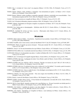 TAMEZ, Elsa. A revelação de “estas coisas” aos pequenos (Mateus 11,25-26). Ribla, 50, Petrópolis: Vozes, p.111-117,
2005.
TONINI, Hermes. Silêncio, sonho, prodígios e nomeações. Uma hermenêutica de gênero de Mateus 1,18-25. Estudos
Bíblicos, 86, Petrópolis: Vozes, p.66-86, 2005.
TONINI, Hermes. Silêncios, sonhos, prodígios e nomeações superando violências, construindo novas masculinidades – Uma
hermenêutica de gênero de Mt 1,18-25. Ribla, 56, Petrópolis: Vozes, p.118-140, 2007.
VAAGE, Leif. Jesus economista no evangelho de Mateus. Ribla, 27, Petrópolis: Vozes, p.116-133, 1997.
VAAGE, Leif. O Sermão da Montanha: proposta econômica. Ribla, 30, Petrópolis: Vozes, p.78-94, 1998.
VITÓRIO, Jaldemir. Destinatários do Kerygma evangélico na perspectiva de Mateus. Reb 57, fasc.226, Petrópolis: Vozes,
p.344-365, 1997.
WEGNER, Uwe. Justiça para os desempregados – Reflexões sobre Mt 20,1-15. Estudos Bíblicos, 11, Petrópolis: Vozes,
p.92-109, 1986.
WOODRUFF, Archibald M. O Povo da Terra e sua luz – Observações sobre Mateus 4,12-17. Estudos Bíblicos, 44,
Petrópolis: Vozes, p.75-76, 1994.
Marcos
ALMEIDA, Odete Lieber de. Mulher... Uma história... Experiência de um caminhar. Estudos Bíblicos, 64, Petrópolis: Vozes,
p.79-84, 1999. [Maria Madalena]
ALVAREZ VALDÉS, Ariel. Como ocorreu a morte de João Batista? Reb 67, fasc.267, Petrópolis: Vozes, p.675-680, 2007.
ANTONIAZZI, Alberto. O segredo que poucos alcançam – Pistas para entender Mc 4,31. Estudos Bíblicos, 22, Petrópolis:
Vozes, p.31-42, 1989.
BARBOSA, Tereza V. R. Por uma hermenêutica dos tópoi bíblicos. Estudos Bíblicos, 107, Petrópolis: Vozes, p.11-24, 2010.
CÁRDENAS PALLARES, José. A incômoda moral de Jesus (Marcos 12,28-34). Ribla, 13, Petrópolis: Vozes, p.21-26, 1993.
CATENASSI, Fabrizio Z. Um discipulado mais pleno: A mulher de Betânia (Mc 14,3-9). Estudos Bíblicos, 115, Petrópolis:
Vozes, p.121-135, 2012.
COMBLIN, José. A Cristologia do Evangelho Segundo Marcos. Estudos Bíblicos, 64, Petrópolis: Vozes, p.36-42, 1999.
CORREIA JÚNIOR, João Luiz. A pedagogia da missão. Uma reflexão a partir de Marcos. Estudos Bíblicos, 64, Petrópolis:
Vozes, p.66-78, 1999.
CORREIA JÚNIOR, João Luiz, SOUSA e SILVA, Gregorina. “Dai-lhes vós mesmos de comer” (Mc 6,37; Mt 14,16b; Lc
9,13). Estudos Bíblicos, 95, Petrópolis: Vozes, p.35-48, 2007.
CORREIA JÚNIOR, João Luiz. O confronto de Jesus com a violência do “covil de ladrões”. Um estudo a partir da narrativa
de Mc 11,15-19. Estudos Bíblicos, 104, Petrópolis: Vozes, p.10-16, 2009.
CORREIA JÚNIOR, João Luiz. Jesus e a saúde do povo. Uma abordagem sociorreligiosa de Mc 1,31-39. Estudos Bíblicos,
111, Petrópolis: Vozes, p.55-73, 2011.
CORNELLI, Gabriele. Um amor (mal) censurado – Para uma exegese não homofóbica de Marcos 14,51-52. Ribla, 37,
Petrópolis: Vozes, p.79-87, 2000.
CUNHA, Elenira. A morte de João Batista. Estudos Bíblicos, 108, Petrópolis: Vozes, p.73-80, 2010.
DÔNDICI VIEIRA, Geraldo. Quem é Jesus? – O risco humano da incompreensão e do medo (Mc 9,2-8). Estudos Bíblicos,
39, Petrópolis: Vozes, p.37-43, 1993.
DIAS DA SILVA, Cássio Murilo. Aprenda a enxergar com o cego Bartimeu, ou... Por que é necessário um método para ler a
Bíblia? Estudos Bíblicos, 98, Petrópolis: Vozes, p.33-45, 2008 [Mc 10,46-52].
FERREIRA, Joel Antônio. A parábola da semente e suas duas alegorias: Um anúncio subversivo. Estudos Bíblicos, 92,
Petrópolis: Vozes, p.37-50, 2006 [Mc 4,26-28; 4,3-9; 4,14-20].
FERREIRA, Joel Antônio. Apocalíptica no Evangelho de Marcos e uma lembrança do Milton. Estudos Bíblicos, 114,
Petrópolis: Vozes, p.38-46, 2012.
34
 
