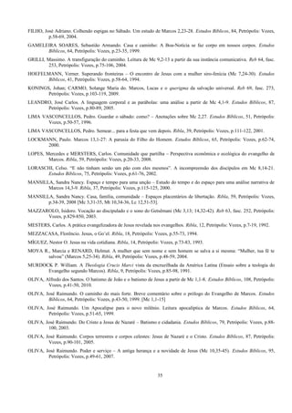FILHO, José Adriano. Colhendo espigas no Sábado. Um estudo de Marcos 2,23-28. Estudos Bíblicos, 84, Petrópolis: Vozes,
p.58-69, 2004.
GAMELEIRA SOARES, Sebastião Armando. Casa e caminho: A Boa-Notícia se faz corpo em nossos corpos. Estudos
Bíblicos, 64, Petrópolis: Vozes, p.23-35, 1999.
GRILLI, Massimo. A transfiguração do caminho. Leitura de Mc 9,2-13 a partir da sua instância comunicativa. Reb 64, fasc.
253, Petrópolis: Vozes, p.75-106, 2004.
HOEFELMANN, Verner. Superando fronteiras – O encontro de Jesus com a mulher siro-fenícia (Mc 7,24-30). Estudos
Bíblicos, 41, Petrópolis: Vozes, p.58-64, 1994.
KONINGS, Johan; CARMO, Solange Maria do. Marcos, Lucas e o querigma da salvação universal. Reb 69, fasc. 273,
Petrópolis: Vozes, p.103-119, 2009.
LEANDRO, José Carlos. A linguagem corporal e as parábolas: uma análise a partir de Mc 4,1-9. Estudos Bíblicos, 87,
Petrópolis: Vozes, p.80-89, 2005.
LIMA VASCONCELLOS, Pedro. Guardar o sábado: como? – Anotações sobre Mc 2,27. Estudos Bíblicos, 51, Petrópolis:
Vozes, p.50-57, 1996.
LIMA VASCONCELLOS, Pedro. Semear... para a festa que vem depois. Ribla, 39, Petrópolis: Vozes, p.111-122, 2001.
LOCKMANN, Paulo. Marcos 13,1-27: A parusia do Filho do Homem. Estudos Bíblicos, 65, Petrópolis: Vozes, p.62-74,
2000.
LOPES, Mercedes e MERSTERS, Carlos. Comunidade que partilha – Perspectiva econômica e ecológica do evangelho de
Marcos. Ribla, 59, Petrópolis: Vozes, p.20-33, 2008.
LORASCHI, Celso. “E não tinham senão um pão com eles mesmos”. A incompreensão dos discípulos em Mc 8,14-21.
Estudos Bíblicos, 75, Petrópolis: Vozes, p.61-76, 2002.
MANSILLA, Sandra Nancy. Espaço e tempo para uma unção – Estudo do tempo e do espaço para uma análise narrativa de
Marcos 14,3-9. Ribla, 37, Petrópolis: Vozes, p.115-125, 2000.
MANSILLA, Sandra Nancy. Casa, família, comunidade – Espaços placentários de libertação. Ribla, 59, Petrópolis: Vozes,
p.34-39, 2008 [Mc 3,31-35, Mt 10,34-36, Lc 12,51-53].
MAZZAROLO, Isidoro. Vocação ao discipulado e o sono do Getsêmani (Mc 3,13; 14,32-42). Reb 63, fasc. 252, Petrópolis:
Vozes, p.829-850, 2003.
MESTERS, Carlos. A prática evangelizadora de Jesus revelada nos evangelhos. Ribla, 12, Petrópolis: Vozes, p.7-19, 1992.
MEZZACASA, Florêncio. Jesus, o Go’el. Ribla, 18, Petrópolis: Vozes, p.55-73, 1994.
MÍGUEZ, Nestor O. Jesus na vida cotidiana. Ribla, 14, Petrópolis: Vozes, p.73-83, 1993.
MOYA R., Marcia e RENARD, Helmut. A mulher que sem nome e sem homem se salva a si mesma: “Mulher, tua fé te
salvou” (Marcos 5,25-34). Ribla, 49, Petrópolis: Vozes, p.48-59, 2004.
MURDOCK P. William. A Theologia Crucis Marci vista da encruzilhada da América Latina (Ensaio sobre a teologia do
Evangelho segundo Marcos). Ribla, 9, Petrópolis: Vozes, p.85-98, 1991.
OLIVA, Alfredo dos Santos. O batismo de João e o batismo de Jesus a partir de Mc 1,1-8. Estudos Bíblicos, 108, Petrópolis:
Vozes, p.41-50, 2010.
OLIVA, José Raimundo. O caminho do mais forte. Breve comentário sobre o prólogo do Evangelho de Marcos. Estudos
Bíblicos, 64, Petrópolis: Vozes, p.43-50, 1999. [Mc 1,1-15]
OLIVA, José Raimundo. Um Apocalipse para o novo milênio. Leitura apocalíptica de Marcos. Estudos Bíblicos, 64,
Petrópolis: Vozes, p.51-65, 1999.
OLIVA, José Raimundo. Do Cristo a Jesus de Nazaré – Batismo e cidadania. Estudos Bíblicos, 79, Petrópolis: Vozes, p.88-
100, 2003.
OLIVA, José Raimundo. Corpos terrestres e corpos celestes: Jesus de Nazaré e o Cristo. Estudos Bíblicos, 87, Petrópolis:
Vozes, p.90-101, 2005.
OLIVA, José Raimundo. Poder e serviço – A antiga herança e a novidade de Jesus (Mc 10,35-45). Estudos Bíblicos, 95,
Petrópolis: Vozes, p.49-61, 2007.
35
 