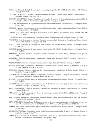 OLIVA, José Raimundo. Proteção divina ao justo versus castigo ao pecador (Mc 2,1-12). Estudos Bíblicos, 111, Petrópolis:
Vozes, p.74-84, 2011.
OLIVEIRA DE AZEVEDO, Walmor. “Dai-lhe vós mesmos de comer”. Desafio, crise e partilha. Estudos Bíblicos, 15,
Petrópolis: Vozes, p.47-56, 1987. [Mc 6]
OLIVEIRA DE AZEVEDO, Walmor. Uma leitura do Evangelho de Marcos – A força pedagógica da articulação global do
Evangelho de Marcos. Estudos Bíblicos, 22, Petrópolis: Vozes, p.23-30, 1989.
OLIVEIRA, Emanuel Messias de. Apresentação de alguns estudos sobre Marcos. Estudos Bíblicos, 22, Petrópolis: Vozes,
p.65-78, 1989.
OROFINO, Francisco. Um ensinamento novo transmitido com autoridade – A ética pedagógica de Jesus. Estudos Bíblicos,
77, Petrópolis: Vozes, p.49-54, 2003.
OTTERMANN, Mônica. “Jesus olhou para ele com amor”. Estudos Bíblicos, 63, Petrópolis: Vozes, p.73-94, 1999. [Mc
10,17-22 e outros]
PEREGRINO, Artur. Peregrinando com o Evangelho de Marcos. Estudos Bíblicos, 64, Petrópolis: Vozes, p.9-22, 1999.
PEREGRINO, Artur. Jesus cura no caminho. Traços de uma atropologia da saúde no Evangelho de Marcos. Estudos
Bíblicos, 111, Petrópolis: Vozes, p.85-102, 2011.
PERETTI, Clélia. Saúde, sinal de vida plena: “A tua fé te salvou” (Mc 5,21-43). Estudos Bíblicos, 115, Petrópolis: Vozes,
p.78-90, 2012.
RABUSKE, Irineu J. O programa de Jesus: amarrar o forte Satanás (Mc 3,20-30). Estudos Bíblicos, 74, Petrópolis: Vozes,
p.88-95, 2002.
RAMIRES F., Dagoberto. Violência e testemunho profético (Evangelho de Marcos). Ribla, 2, Petrópolis: Vozes, p.57-88,
1988.
RAMIRES F., Dagoberto. Compromisso e perseverança – Estudo sobre Marcos 13. Ribla, 7, Petrópolis: Vozes, p.59-75,
1990.
REYES ARCHILA, Francisco. Voltar a ser crianças, uma bela utopia. Ribla, 24, Petrópolis: Vozes, p.53-70, 1996.
REIMER, Ivoni Richter. O pão na crise – Alimentando a resistência criativa. Estudos Bíblicos, 42, Petrópolis: Vozes, p.71-
88, 1994. [1Rs 17,8; Mc 7,24-30; Jo 6,1-15]
ROSSI, Luiz Alexandre Solano. A banalização dos espaços sagrados e a manifestação do divino. Estudos Bíblicos, 101,
Petrópolis: Vozes, p.43-52, 2009.
SCHLAEPFER, Carlos Frederico. Marcos 13: Apocalipse, violência e vigilância – Uma pista para a violência e mercado
hoje? Estudos Bíblicos, 69, Petrópolis: Vozes, p.42-49, 2001.
SCHLAEPFER, Carlos Frederico. A ética do seguimento em torno da casa de Jesus. Estudos Bíblicos, 77, Petrópolis: Vozes,
p.39-48, 2003.
SCHLAEPFER, Carlos Frederico. Estar dentro ou fora da família de Jesus: Uma opção radical. Estudos Bíblicos, 85,
Petrópolis: Vozes, p.63-79, 2005 [Mc 3,20-35].
SILVA, Airton José da. O relato de uma prática – Roteiro para uma leitura de Marcos. Estudos Bíblicos, 22, Petrópolis:
Vozes, p.11-22, 1989.
SILVA, Airton José da. Por que milagres? – O caso da multiplicação dos pães. Estudos Bíblicos, 22, Petrópolis: Vozes, p.43-
54, 1989. [Mc 6,30-44]
SILVA, Clemildo Anacleto da. Simão cireneu, um judeu africano? – Uma história de intolerância. Ribla, 54, Petrópolis:
Vozes, p.93-103, 2006. [Mc 15,20-21]
SILVA CARVALHO, Glacilda Soares da. Pela perseverança na fé somos capazes de alcançar a liberdade que nos cura para
uma vida nova. Hermenêutica de Mc 7,24-30. Estudos Bíblicos, 111, Petrópolis: Vozes, p.17-24, 2011.
SOARES, Paulo Sérgio. Uma experiência popular com Marcos – Parábola do coco. Estudos Bíblicos, 22, Petrópolis: Vozes,
p.55-64, 1989.
SOAVE BUSCEMI, Maria. Com lunática alegria. Uma releitura com corpo de mulher de Mc 5,21-34. Estudos Bíblicos, 53,
Petrópolis: Vozes, p.77-85, 1997.
SOAVE BUSCEMI, Maria. “E ela derramou seu perfume...” (Mc 14,3-9) – Sexualidade de mulher em cantos, contos e
encantos. Estudos Bíblicos, 66, Petrópolis: Vozes, p.49-62, 2000.
36
 