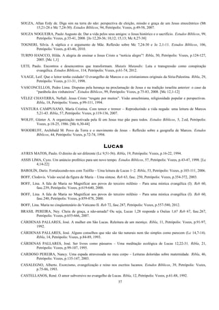 SOUZA, Allan Erdy de. Diga sim na terra do não: perspectiva de eleição, missão e graça de um Jesus etnocêntrico (Mt
15,21-28 e Mc 7,24-30). Estudos Bíblicos, 94, Petrópolis: Vozes, p.49-58, 2007.
SOUZA NOGUEIRA, Paulo Augusto de. Dar a vida pelos seus amigos: o Jesus histórico e o sacrifício. Estudos Bíblicos, 99,
Petrópolis: Vozes, p.35-41, 2008. [Jo 12,20-36; 10,12; 15,13; Mc 8,27-38]
TOGNERI, Silvia. A súplica e o argumento de Mãe. Reflexão sobre Mc 7,24-30 e Jo 2,1-11. Estudos Bíblicos, 106,
Petrópolis: Vozes, p.43-46, 2010.
TURPO HANCCO, Hilda. A alegria de ensinar a Jesus Cristo a “notícia alegre”! Ribla, 50, Petrópolis: Vozes, p.124-127,
2005. [Mc 1,1]
UETI, Paulo. Encontros e desencontros que transformam. Mutatis Mutandis: Luta e transgressão como conspiração
evangélica. Estudos Bíblicos, 114, Petrópolis: Vozes, p.61-74, 2012.
VAAGE, Leif. Que o leitor tenha cuidado! O evangelho de Marcos e os cristianismos originais da Síria-Palestina. Ribla, 29,
Petrópolis: Vozes, p.11-31, 1998.
VASCONCELLOS, Pedro Lima. Disputas pela herança na proclamação de Jesus e na tradição israelita anterior: o caso da
“parábola dos vinhateiros”. Estudos Bíblicos, 99, Petrópolis: Vozes, p.75-83, 2008. [Mc 12,1-12]
VÉLEZ CHAVERRA, Neftalí. Jesus Cristo “resgate por muitos”. Visão amselmiana, religiosidade popular e perspectivas.
Ribla, 18, Petrópolis: Vozes, p.99-111, 1994.
VENTURA CAMPUSANO, María Cristina. Com temor e tremor – Reproduzindo a vida negada: uma leitura de Marcos
5,21-43. Ribla, 57, Petrópolis: Vozes, p.119-136, 2007.
WOLFF, Günter A. A organização motivada pela fé em Jesus traz pão para todos. Estudos Bíblicos, 5, 2.ed, Petrópolis:
Vozes, p.18-25, 1986. [Mc 6,30-44]
WOODRUFF, Archibald M. Povo da Terra e o movimento de Jesus – Reflexão sobre a geografia de Marcos. Estudos
Bíblicos, 44, Petrópolis: Vozes, p.72-74, 1994.
Lucas
AYRES MATOS, Paulo. O direito de ser diferente (Lc 9,51-56). Ribla, 19, Petrópolis: Vozes, p.16-22, 1994.
ASSIS LIMA, Cyzo. Um anúncio profético para um novo tempo. Estudos Bíblicos, 57, Petrópolis: Vozes, p.43-47, 1998. [Lc
4,14-22]
BAROLÍN, Darío. Fortalecendo-nos com Teófilo – Uma leitura de Lucas 1–2. Ribla, 53, Petrópolis: Vozes, p.103-111, 2006.
BOFF, Clodovis. Visão social da figura de Maria – Uma síntese. Reb 63, fasc. 250, Petrópolis: Vozes, p.354-372, 2003.
BOFF, Lina. A fala de Maria no Magnificat aos povos do terceiro milênio – Para uma mística evangélica (I). Reb 60,
fasc.239, Petrópolis: Vozes, p.619-640, 2000.
BOFF, Lina. A fala de Maria no Magnificat aos povos do terceiro milênio – Para uma mística evangélica (I). Reb 60,
fasc.240, Petrópolis: Vozes, p.859-878, 2000.
BOFF, Lina. Maria no cinqüentenário do Vaticano II. Reb 72, fasc.287, Petrópolis: Vozes, p.557-580, 2012.
BRASIL PEREIRA, Ney. Cheia de graça, a não-amada? Ou seja, Lucas 1,28 responde a Oséias 1,6? Reb 67, fasc.267,
Petrópolis: Vozes, p.655-666, 2007.
CÁRDENAS PALLARES, José. A mulher em São Lucas. Releitura de um mestiço. Ribla, 11, Petrópolis: Vozes, p.91-97,
1992.
CÁRDENAS PALLARES, José. Alguns conselhos que não são tão naturais nem tão simples como parecem (Lc 14,7-14).
Ribla, 14, Petrópolis: Vozes, p.84-89, 1993.
CÁRDENAS PALLARES, José. Ser livres como pássaros – Uma meditação ecológica de Lucas 12,22-31. Ribla, 21,
Petrópolis: Vozes, p.99-107, 1995.
CARDOSO PEREIRA, Nancy. Uma espada atravessada no meu corpo – Leituras doloridas sobre maternidade. Ribla, 46,
Petrópolis: Vozes, p.135-147, 2003.
CASALEGNO, Alberto. Exorcismo, evangelização e reino nos escritos lucanos. Estudos Bíblicos, 39, Petrópolis: Vozes,
p.75-86, 1993.
CASTELLANOS, René. O amor subversivo no evangelho de Lucas. Ribla, 12, Petrópolis: Vozes, p.61-88, 1992.
37
 