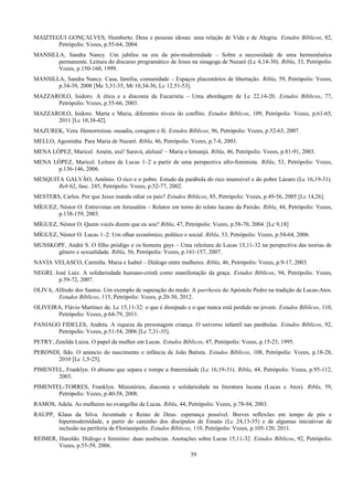 MAIZTEGUI GONÇALVES, Humberto. Deus e pessoas idosas: uma relação de Vida e de Alegria. Estudos Bíblicos, 82,
Petrópolis: Vozes, p.55-64, 2004.
MANSILLA, Sandra Nancy. Um jubileu na era da pós-modernidade – Sobre a necessidade de uma hermenêutica
permanente. Leitura do discurso programático de Jesus na sinagoga de Nazaré (Lc 4,14-30). Ribla, 33, Petrópolis:
Vozes, p.150-160, 1999.
MANSILLA, Sandra Nancy. Casa, família, comunidade – Espaços placentários de libertação. Ribla, 59, Petrópolis: Vozes,
p.34-39, 2008 [Mc 3,31-35, Mt 10,34-36, Lc 12,51-53].
MAZZAROLO, Isidoro. A ética e a diaconia da Eucaristia – Uma abordagem de Lc 22,14-20. Estudos Bíblicos, 77,
Petrópolis: Vozes, p.55-66, 2003.
MAZZAROLO, Isidoro. Marta e Maria, diferentes níveis do conflito. Estudos Bíblicos, 109, Petrópolis: Vozes, p.61-65,
2011 [Lc 10,38-42].
MAZUREK, Vera. Hemorroíssa: ousadia, coragem e fé. Estudos Bíblicos, 96, Petrópolis: Vozes, p.52-63, 2007.
MELLO, Agostinha. Para Maria de Nazaré. Ribla, 46, Petrópolis: Vozes, p.7-8, 2003.
MENA LÓPEZ, Maricel. Amém, axé! Saravá, aleluia! – Maria e Iemanjá. Ribla, 46, Petrópolis: Vozes, p.81-91, 2003.
MENA LÓPEZ, Maricel. Leitura de Lucas 1–2 a partir de uma perspectiva afro-feminista. Ribla, 53, Petrópolis: Vozes,
p.136-146, 2006.
MESQUITA GALVÃO, Antônio. O rico e o pobre. Estudo da parábola do rico insensível e do pobre Lázaro (Lc 16,19-31).
Reb 62, fasc. 245, Petrópolis: Vozes, p.52-77, 2002.
MESTERS, Carlos. Por que Jesus manda odiar os pais? Estudos Bíblicos, 85, Petrópolis: Vozes, p.49-56, 2005 [Lc 14,26].
MÍGUEZ, Néstor O. Entrevistas em Jerusalém – Relatos em torno do relato lucano da Paixão. Ribla, 44, Petrópolis: Vozes,
p.138-159, 2003.
MÍGUEZ, Néstor O. Quem vocês dizem que eu sou? Ribla, 47, Petrópolis: Vozes, p.58-70, 2004. [Lc 9,18]
MÍGUEZ, Néstor O. Lucas 1–2: Um olhar econômico, político e social. Ribla, 53, Petrópolis: Vozes, p.54-64, 2006.
MUSSKOPF, André S. O filho pródigo e os homens gays – Uma releitura de Lucas 15,11-32 na perspectiva das teorias de
gênero e sexualidade. Ribla, 56, Petrópolis: Vozes, p.141-157, 2007.
NAVIA VELASCO, Carmiña. Maria e Isabel – Diálogo entre mulheres. Ribla, 46, Petrópolis: Vozes, p.9-17, 2003.
NEGRI, José Luiz. A solidariedade humano-cristã como manifestação da graça. Estudos Bíblicos, 94, Petrópolis: Vozes,
p.59-72, 2007.
OLIVA, Alfredo dos Santos. Um exemplo de superação do medo: A parrhesia do Apóstolo Pedro na tradição de Lucas-Atos.
Estudos Bíblicos, 115, Petrópolis: Vozes, p.20-30, 2012.
OLIVEIRA, Flávio Martínez de. Lc 15,11-32: o que é dissipado e o que nunca está perdido no jovem. Estudos Bíblicos, 110,
Petrópolis: Vozes, p.64-79, 2011.
PANIAGO FIDELES, Andréa. A riqueza da personagem criança. O universo infantil nas parábolas. Estudos Bíblicos, 92,
Petrópolis: Vozes, p.51-54, 2006 [Lc 7,31-35].
PETRY, Zenilda Luiza. O papel da mulher em Lucas. Estudos Bíblicos, 47, Petrópolis: Vozes, p.15-23, 1995.
PERONDI, Ildo. O anúncio do nascimento e infância de João Batista. Estudos Bíblicos, 108, Petrópolis: Vozes, p.18-28,
2010 [Lc 1,5-25].
PIMENTEL, Franklyn. O abismo que separa e rompe a fraternidade (Lc 16,19-31). Ribla, 44, Petrópolis: Vozes, p.95-112,
2003.
PIMENTEL-TORRES, Franklyn. Ministérios, diaconia e solidariedade na literatura lucana (Lucas e Atos). Ribla, 59,
Petrópolis: Vozes, p.40-58, 2008.
RAMOS, Adela. As mulheres no evangelho de Lucas. Ribla, 44, Petrópolis: Vozes, p.78-94, 2003.
RAUPP, Klaus da Silva. Juventude e Reino de Deus: esperança possível. Breves reflexões em tempo de pós e
hipermodernidade, a partir do caminho dos discípulos de Emaús (Lc 24,13-35) e de algumas iniciativas de
inclusão na periferia de Florianópolis. Estudos Bíblicos, 110, Petrópolis: Vozes, p.105-120, 2011.
REIMER, Haroldo. Diálogo e feminino: duas ausências. Anotações sobre Lucas 15,11-32. Estudos Bíblicos, 92, Petrópolis:
Vozes, p.55-59, 2006.
39
 