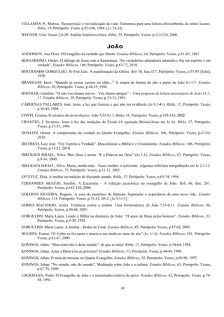 VILLAMÁN P., Marcos. Ressurreição e reivindicação da vida. Elementos para uma leitura afrocaribenha do relato lucano.
Ribla, 19, Petrópolis: Vozes, p.92-106, 1994. [Lc 24,34]
WEGNER, Uwe. Lucas 2,8-20: Análise histórico-crítica. Ribla, 53, Petrópolis: Vozes, p.112-126, 2006.
João
ANDERSON, Ana Flora. O Evangelho da verdade que liberta. Estudos Bíblicos, 14, Petrópolis: Vozes, p.51-63, 1987.
BERNARDINO, Orides. O diálogo de Jesus com a Samaritana. “Os verdadeiros adoradores adorarão o Pai em espírito e em
verdade”. Estudos Bíblicos, 106, Petrópolis: Vozes, p.67-72, 2010.
BERTRANDO GORGULHO, Pe Frei Luís. A manifestação da Glória. Reb 30, fasc.117, Petrópolis: Vozes, p.71-85 [João],
1970.
BRASSIANI, Itacir. “Quando as cercas caírem no chão...” A utopia da fartura de pão a partir de João 6,1-17. Estudos
Bíblicos, 49, Petrópolis: Vozes, p.48-55, 1996.
BOEHLER, Genilma. “Já não vos chamo servos... Vos chamo amigos” – Uma proposta de leitura missionária de João 15,1-
17. Estudos Bíblicos, 39, Petrópolis: Vozes, p.23-32, 1993.
CÁRDENAS PALLARES, José. Jesus, a luz que ilumina e que põe em evidência (Jo 9,1-41). Ribla, 17, Petrópolis: Vozes,
p.36-43, 1994.
CONTI, Cristina. O mistério do texto elusivo: João 7,53-8,11. Ribla, 41, Petrópolis: Vozes, p.103-118, 2002.
CROATTO, J. Severino. Jesus à luz das tradições do Êxodo (A oposição Moisés/Jesus em Jo 6). Ribla, 17, Petrópolis:
Vozes, p.27-35, 1994.
DEBATIN, Osmar. A compreensão da verdade no Quarto Evangelho. Estudos Bíblicos, 106, Petrópolis: Vozes, p.47-54,
2010.
DIETRICH, Luiz José. “Em Espírito e Verdade”. Descolonizar a Bíblia e o Cristianismo. Estudos Bíblicos, 106, Petrópolis:
Vozes, p.11-21, 2010.
DIRCKSEN ISRAEL, Nilva. Meu Deus é assim. “E a Palavra era Deus” (Jo 1,1). Estudos Bíblicos, 67, Petrópolis: Vozes,
p.9-16, 2000.
DIRCKSEN ISRAEL, Nilva. Maria, minha mãe... Nasci mulher, é suficiente. Algumas reflexões mergulhando em Jo 2,1-12.
Estudos Bíblicos, 75, Petrópolis: Vozes, p.11-21, 2002.
ESTEVEZ, Elisa. A mulher na tradição do discípulo amado. Ribla, 17, Petrópolis: Vozes, p.65-74, 1994.
FERNANDES ARAÚJO, Serafim. A Eucaristia – A refeição eucarística no evangelho de João. Reb, 66, fasc. 261.
Petrópolis: Vozes, p.143-150, 2006.
GOLDONI SILVEIRA, Rogério. A cura do paralítico de Betesda: Superação e experiência de uma nova vida. Estudos
Bíblicos, 115, Petrópolis: Vozes, p.31-43, 2012. [Jo 5,1-15]
GOMES MACHADO, Alzira. Violência contra a mulher. Uma hermenêutica de João 7,53-8,11. Estudos Bíblicos, 96,
Petrópolis: Vozes, p.30-44, 2007.
GORGULHO, Maria Laura. Lendo a Bíblia na dinâmica de João: “O amor de Deus pelos homens”. Estudos Bíblicos, 33,
Petrópolis: Vozes, p.9-30, 1992.
GORGULHO, Maria Laura. A família – Bodas de Caná. Estudos Bíblicos, 85, Petrópolis: Vozes, p.57-62, 2005.
HUGHES, Tomaz. “O Verbo se fez carne e armou a sua tenda no meio de nós” (Jo 1,14). Estudos Bíblicos, 101, Petrópolis:
Vozes, p.61-67, 2009.
KONINGS, Johan. “Meu reino não é deste mundo”: de que se trata? Ribla, 17, Petrópolis: Vozes, p.54-64, 1994.
KONINGS, Johan. Amar a Deus e/ou ao próximo? Estudos Bíblicos, 51, Petrópolis: Vozes, p.44-49, 1996.
KONINGS, Johan. O tema do messias no Quarto Evangelho. Estudos Bíblicos, 52, Petrópolis: Vozes, p.88-98, 1997.
KONINGS, Johan. “No mundo, não do mundo”. Meditação sobre João e a cultura. Estudos Bíblicos, 61, Petrópolis: Vozes,
p.67-78, 1999.
LOCKMANN, Paulo. O Evangelho de João e o testemunho criativo do povo. Estudos Bíblicos, 42, Petrópolis: Vozes, p.78-
88, 1994.
41
 