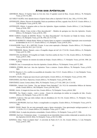 Atos dos Apóstolos
ADONIRAN, Marcos. O Espírito Santo no livro dos Atos: O agitador social de Deus. Estudos Bíblicos, 70, Petrópolis:
Vozes, p.110-118, 2001.
ALVAREZ VALDÉS, Ariel. Quando desceu o Espírito Santo sobre os Apóstolos? Reb 62, fasc. 248, p. 913-918, 2003.
ANTONIAZZI, Alberto. Discurso de despedida. Paulo aos presbíteros de Éfeso, segundo Atos 20,18-35. Estudos Bíblicos, 3,
2.ed, Petrópolis: Vozes, p.46-54, 1985.
ANTONIAZZI, Alberto. A pesquisa sobre os Atos dos Apóstolos. Alguns resultados. Estudos Bíblicos, 3, 2.ed, Petrópolis:
Vozes, p.76-86, 1985.
ANTONIAZZI, Alberto. Como revelar o Deus desconhecido? – Modelos de querigma nos Atos dos Apóstolos. Estudos
Bíblicos, 39, Petrópolis: Vozes, p.50-56, 1993.
BEISE ULRICH, Claudete & KIEFER, Werner. “Ao Deus Desconhecido”. Um Encontro na Cidade de Atenas. Estudos
Bíblicos, 36, Petrópolis: Vozes, p.41-48, 1992. [At 17,17-34]
BELINATO BARRETO, Alfredo Rafael. Mentir ao Espírito Santo ou enganar a comunidade? Superação como reconstrução
da identidade em At 5,1-11. Estudos Bíblicos, 115, Petrópolis: Vozes, p.44-59, 2012.
CASAGRANDE, Vera L. M. e ARTUSO, Vicente. A cruz como superação e libertação. Estudos Bíblicos, 115, Petrópolis:
Vozes, p.106-120, 2012. [At 17,22-34]
CREUTZBERGER, Marion. Damaris: como o Evangelho chegou até ela? (At 17,16-34). Estudos Bíblicos, 41, Petrópolis:
Vozes, p.65-74, 1994.
CRISTOFANI, José Roberto. O Evangelho na Cidade. Uma breve análise de Atos 17,1-10a. Estudos Bíblicos, 36, Petrópolis:
Vozes, p.49-57, 1992.
COMBLIN, José. O batismo do ministro da rainha da Etiópia. Estudos Bíblicos, 17, Petrópolis: Vozes, p.63-68, 1988. [At
8,26-40]
COMBLIN, José. A ressurreição nos Atos dos Apóstolos. Estudos Bíblicos, 70, Petrópolis: Vozes, p.65-72, 2001.
CORREIA JÚNIOR, João Luiz. Atos dos Apóstolos: Texto e contexto. Estudos Bíblicos, 70, Petrópolis: Vozes, p.10-29,
2001.
COUTO, Maurício A. Fé e conflito na assembléia de Jerusalém: Atos 15,5-21. Estudos Bíblicos, 3, 2.ed, Petrópolis: Vozes,
p.35-39, 1985.
DALBON, Cláudio. A Igreja que nasce do povo pelo Espírito. Estudos Bíblicos, 45, Petrópolis: Vozes, p.55-66, 1995.
FERNANDES, José Flávio. Hipocrisia. Estudos Bíblicos, 70, Petrópolis: Vozes, p.83-96, 2001.
FERNÁNDEZ, Lauren. Leitura urbana. Ribla, 50, Petrópolis: Vozes, p.177-182, 2005. [At 17,16-34]
FERREIRA, Antonio Luiz Catelan. “Em que batismo fostes batizados?” (At 19,3) Os testemunhos bíblicos do batismo
cristão. Estudos Bíblicos, 108, Petrópolis: Vozes, p.94-106, 2010.
FREIRE, Anízio. A imagem de Jesus em Atos. Estudos Bíblicos, 70, Petrópolis: Vozes, p.48-64, 2001.
FRIGERIO, Tea. Despir o manto... vestir o aventa – Ensaio de eclesiologia da mulher no evangelho de João. Estudos
Bíblicos, 68, Petrópolis: Vozes, p.102-112, 2000.
GARMUS, Ludovico. Para que todos tenham vida em abundância (Jo 10,1-18). Estudos Bíblicos, 33, Petrópolis: Vozes,
p.49-60, 1992.
GONZAGA DO PRADO, José Luiz. Paulo: o evangelizador se evangeliza. Estudos Bíblicos, 39, Petrópolis: Vozes, p.64-74,
1993.
GODOY FILHO, Daniel. De um resto perseguido surge a Igreja missionária. Uma aproximação teológico-pastoral a At
11,19-30 e 13,1-3. Estudos Bíblicos, 62, Petrópolis: Vozes, p.62-77, 1999.
GUERRE, René. A oração das primeiras comunidades. Estudos Bíblicos, 10, Petrópolis: Vozes, p.45-57, 1986.
IZIDORO, José Luiz. Cristianismo etíope – A construção de um intercâmbio étnico-cristão evidenciado na narrativa de Atos
dos Apóstolos 8,26-40. Ribla, 54, Petrópolis: Vozes, p.104-118, 2006.
KONINGS, Johan. “Falar na própria forja”. A conversão de Paulo (At 9; 22; 26). Estudos Bíblicos, 3, 2.ed, Petrópolis:
Vozes, p.58-67, 1985.
43
 