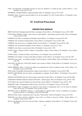 VIGIL, José Raimundo. Comunidades eclesiais nos Atos dos Apóstolos e no Brasil de hoje. Estudos Bíblicos, 3, 2.ed,
Petrópolis: Vozes, p.68-75, 1985.
WOODRUFF, Archibald Mulford. A Igreja pré-paulina. Ribla, 22, Petrópolis: Vozes, p.73-83, 1995.
ZIZEMER, Osmar. “Este povo que não conhece a Lei, são uns malditos” (Jo 7,49). Estudos Bíblicos, 27, Petrópolis: Vozes,
p.47-53, 1990.
VI - Cartas Paulinas
Aspectos gerais
BOHN GASS, Ildo. Estratégia pastoral de Paulo e sua equipe. Estudos Bíblicos, 103, Petrópolis: Vozes, p.79-92, 2009.
CAÑAVERAL OROZCO, Anibal. “Gerar” uma nova masculinidade – Aproximação a partir de Paulo. Ribla, 56, Petrópolis:
Vozes, p.158-179, 2007.
COMBLIN, José. Paulo e a mensagem da liberdade. Estudos Bíblicos, 14, Petrópolis: Vozes, p.64-70, 1987.
COMBLIN, José. O êxodo na teologia paulina. Estudos Bíblicos, 16, Petrópolis: Vozes, p.76-80, 1988.
COMBLIN, José. Os escravos e o evangelho de Paulo. Estudos Bíblicos, 17, Petrópolis: Vozes, p.69-76, 1988.
COMBLIN, José. O caminho da sabedoria. Estudos Bíblicos, 37, Petrópolis: Vozes, p.9-17, 1993.
COMBLIN, José. Paulo e a cruz de Jesus. Ribla, 20, Petrópolis: Vozes, p.54-61, 1995.
CUNHA, Elenira. Aliança em Paulo e Hebreus. Continuidade e ruptura. Estudos Bíblicos, 90, Petrópolis: Vozes, p.60-68,
2006.
CUNHA, Elenira. A Shekiná em Paulo. Estudos Bíblicos, 101, Petrópolis: Vozes, p.74-80, 2009.
FERREIRA, Joel Antônio. A ternura e afetividade em Gálatas. Estudos Bíblicos, 63, Petrópolis: Vozes, p.95-104, 1999.
FOULKES, Irene. Paulo – um militante misógino? Teoria do gênero e releitura bíblica. Ribla, 20, Petrópolis: Vozes, p.119-
130, 1995.
GALLAZZI, Ana Maria R. e GALLAZZI, Sandro. Como convém no Senhor. Estudos Bíblicos, 83, Petrópolis: Vozes, p.32-
42, 2004.
LOPES MOREIRA, Odson. A Eclésia vira Igreja: uma experiência de Eclésia no primeiro século. Estudos Bíblicos, 83,
Petrópolis: Vozes, p.78-85, 2004.
GÓES, Isaque. Sexualidade, homossexualismo e Igreja. Estudos Bíblicos, 83, Petrópolis: Vozes, p.86-93, 2004.
GONZAGA DO PRADO, José Luiz. Paulo: o evangelizador se evangeliza. Estudos Bíblicos, 39, Petrópolis: Vozes, p.64-74,
1993.
GONZAGA DO PRADO, José Luiz. Paulo: político conservador? Estudos Bíblicos, 78, Petrópolis: Vozes, p.83-94, 2003.
GAMELEIRA SOARES, Sebastião Armando. Reler Paulo – desafio à Igreja. Ribla, 20, Petrópolis: Vozes, p.30-53, 1995.
LUTZ, Marli et alli. Aspectos litúrgicos nas cartas de Paulo. Estudos Bíblicos, 35, Petrópolis: Vozes, p.68-75, 1992.
MARQUES, Valdir. A antropologia de Paulo de Tarso. Reb 69, fasc. 275, Petrópolis: Vozes, p.516-532, 2009.
MAZZAROLO, Isidoro. Evangelizar é um imperativo (1Cor 9,16)! A evangelização, hoje, à luz da missão do Apóstolo
Paulo. Reb 69, fasc. 275, Petrópolis: Vozes, p.549-572, 2009.
MESTERS, Carlos e OROFINO, Francisco. A espiritualidade do Apóstolo Paulo. Vencer os obstáculos, sem perder a
ternura. Reb 69, fasc. 275, Petrópolis: Vozes, p.533-548, 2009.
MÍGUEZ, Néstor. Paulo, o compromisso da fé. Para uma “Vida de Paulo”. Ribla, 20, Petrópolis: Vozes, p.7-29, 1995.
MOSCONI, Luís. Paulo Apóstolo: Fidelidade a Jesus Cristo e ao Reino no meio dos conflitos. Estudos Bíblicos, 12,
Petrópolis: Vozes, p.24-30, 1987.
OLIVA, José Raimundo. Do Cristo a Jesus de Nazaré – Batismo e cidadania. Estudos Bíblicos, 79, Petrópolis: Vozes, p.88-
100, 2003.
45
 