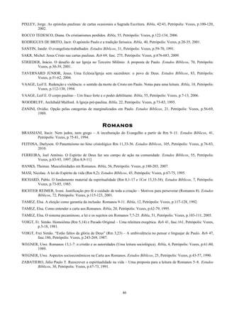 PIXLEY, Jorge. As epístolas paulinas: de cartas ocasionais a Sagrada Escritura. Ribla, 42/43, Petrópolis: Vozes, p.100-120,
2002.
ROCCO TEDESCO, Diana. Os cristianismos perdidos. Ribla, 55, Petrópolis: Vozes, p.122-134, 2006.
RODRIGUES DE BRITO, Jacir. O apóstolo Paulo e a tradição farisaica. Ribla, 40, Petrópolis: Vozes, p.20-35, 2001.
SANTIN, Jandir. O evangelista-trabalhador. Estudos Bíblicos, 31, Petrópolis: Vozes, p.59-70, 1991.
SAKR, Michel. Jesus Cristo nas cartas paulinas. Reb 69, fasc. 275, Petrópolis: Vozes, p.676-683, 2009.
STRIEDER, Inácio. O desafio de ser Igreja no Terceiro Milênio: A proposta de Paulo. Estudos Bíblicos, 70, Petrópolis:
Vozes, p.30-39, 2001.
TAVERNARD JÚNIOR, Jesus. Uma Eclésia/Igreja sem sacerdotes: o povo de Deus. Estudos Bíblicos, 83, Petrópolis:
Vozes, p.51-62, 2004.
VAAGE, Leif E. Redenção e violência: o sentido da morte de Cristo em Paulo. Notas para uma leitura. Ribla, 18, Petrópolis:
Vozes, p.112-130, 1994.
VAAGE, Leif E. O corpo paulino – Um fraco forte e o poder debilitante. Ribla, 55, Petrópolis: Vozes, p.7-13, 2006.
WOODRUFF, Archibald Mulford. A Igreja pré-paulina. Ribla, 22, Petrópolis: Vozes, p.73-83, 1995.
ZANINI, Ovídio. Opção pelas categorias de marginalizados em Paulo. Estudos Bíblicos, 21, Petrópolis: Vozes, p.56-69,
1989.
Romanos
BRASSIANI, Itacir. Nem judeu, nem grego – A inculturação do Evangelho a partir de Rm 9–11. Estudos Bíblicos, 41,
Petrópolis: Vozes, p.75-81, 1994.
FEITOSA, Darlyson. O Panenteísmo no hino cristológico Rm 11,33-36. Estudos Bíblicos, 105, Petrópolis: Vozes, p.76-83,
2010.
FERREIRA, Joel Antônio. O Espírito de Deus faz seu campo de ação na comunidade. Estudos Bíblicos, 55, Petrópolis:
Vozes, p.83-93, 1997. [Rm 8,9-11]
HANKS, Thomas. Masculinidades em Romanos. Ribla, 56, Petrópolis: Vozes, p.180-203, 2007.
MASI, Nicolau. A lei do Espírito de vida (Rm 8,2). Estudos Bíblicos, 45, Petrópolis: Vozes, p.67-75, 1995.
RICHARD, Pablo. O fundamento material da espiritualidade (Rm 8,1-17 e 1Cor 15,35-58). Estudos Bíblicos, 7, Petrópolis:
Vozes, p.73-85, 1985.
RICHTER REIMER, Ivoni. Justificação pro fé e cuidado de toda a criação – Motivos para perseverar (Romanos 8). Estudos
Bíblicos, 72, Petrópolis: Vozes, p.115-123, 2001.
TAMEZ, Elsa. A eleição como garantia da inclusão. Romanos 9-11. Ribla, 12, Petrópolis: Vozes, p.117-128, 1992.
TAMEZ, Elsa. Como entender a carta aos Romanos. Ribla, 20, Petrópolis: Vozes, p.62-79, 1995.
TAMEZ, Elsa. O sistema pecaminoso, a lei e os sujeitos em Romanos 7,7-25. Ribla, 51, Petrópolis: Vozes, p.103-111, 2005.
VOIGT, Fr. Simão. Homoiôma (Rm 5,14) e Pecado Original – Uma releitura exegética. Reb 41, fasc.161, Petrópolis: Vozes,
p.5-18, 1981.
VOIGT, Frei Simão. “Estão faltos da glória de Deus” (Rm 3,23) – A ambivalência no pensar e linguajar de Paulo. Reb 47,
fasc.186, Petrópolis: Vozes, p.243-269, 1987.
WEGNER, Uwe. Romanos 13,1-7: o cristão e as autoridades (Uma leitura sociológica). Ribla, 4, Petrópolis: Vozes, p.61-80,
1989.
WEGNER, Uwe. Aspectos socioeconômicos na Carta aos Romanos. Estudos Bíblicos, 25, Petrópolis: Vozes, p.43-57, 1990.
ZABATIERO, Júlio Paulo T. Reescrever a espiritualidade na vida – Uma proposta para a leitura de Romanos 5–8. Estudos
Bíblicos, 30, Petrópolis: Vozes, p.67-73, 1991.
46
 