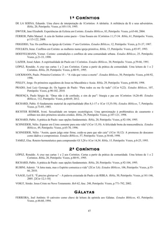 1ª Coríntios
DE LA SERNA, Eduardo. Uma chave de interpretação de 1Coríntios: A idolatria. A militância da fé e seus adversários.
Ribla, 20, Petrópolis: Vozes, p.105-118, 1995.
DWYER, Jane Elizabeth. Experiências de Eclésia em Corinto. Estudos Bíblicos, 83, Petrópolis: Vozes, p.63-68, 2004.
FERRER, Pablo Manuel. A ceia do Senhor como pacto – Uma fissura em 1Coríntios 11,17-34. Ribla, 61, Petrópolis: Vozes,
p.115-122, 2008.
FRIGERIO, Tea. Os conflitos na Igreja de Corinto: 1ª aos Coríntios. Estudos Bíblicos, 12, Petrópolis: Vozes, p.31-37, 1987.
FOULKES, Irene. Conflitos em Corinto: as mulheres numa igreja primitiva. Ribla, 15, Petrópolis: Vozes, p.85-97, 1993.
HOEFFELMANN, Verner. Corinto: contradições e conflitos de uma comunidade urbana. Estudos Bíblicos, 25, Petrópolis:
Vozes, p.21-33, 1990.
LAZIER, Josué Adam. A espiritualidade de Paulo em 1 Coríntios. Estudos Bíblicos, 30, Petrópolis: Vozes, p.59-66, 1991.
LÓPEZ, Ronaldo. A cruz nas cartas 1 e 2 aos Coríntios. Cartas a partir da prática da comunidade. Uma leitura de 1 e 2
Coríntios. Ribla, 20, Petrópolis: Vozes, p.80-91, 1995.
LOCKMANN, Paulo. Primeira Coríntios 15 – “A vida que vence a morte”. Estudos Bíblicos, 50, Petrópolis: Vozes, p.84-92,
1996.
PIXLEY, Jorge. Os primeiros seguidores de Jesus na Macedônia e Acaia. Ribla, 29, Petrópolis: Vozes, p.60-84, 1998.
PRADO, José Luiz Gonzaga do. Os lugares de Paulo: “Para todos eu me fiz tudo” (1Cor 9,22). Estudos Bíblicos, 107,
Petrópolis: Vozes, p.90-102, 2010.
PROENÇA, Paulo Sérgio de. “Deus não é de confusão, e sim de paz”: liturgia e paz em 1Coríntios 14,26-40. Estudos
Bíblicos, 112, Petrópolis: Vozes, p.60-69, 2012.
RICHARD, Pablo. O fundamento material da espiritualidade (Rm 8,1-17 e 1Cor 15,35-58). Estudos Bíblicos, 7, Petrópolis:
Vozes, p.73-85, 1985.
RICHTER REIMER, Ivoni. Sexualidade em tempos escatológicos. Uma aproximação à problemática de casamento e
celibato nos dois primeiros séculos cristãos. Ribla, 29, Petrópolis: Vozes, p.107-121, 1998.
RICHARD, Pablo. A prática de Paulo: suas opções fundamentais. Ribla, 20, Petrópolis: Vozes, p.92-104, 1995.
SCHNEIDER, Nélio. Esperar em Cristo somente para esta vida? (1Cor 15,19). A felicidade brota da transcendência. Estudos
Bíblicos, 49, Petrópolis: Vozes, p.65-70, 1996.
SCHNEIDER, Nélio. “Assim, quem julga estar firme, cuide-se para que não caia” (1Cor 10,12): A promessa do descanso
como dádiva e compromisso. Estudos Bíblicos, 57, Petrópolis: Vozes, p.54-60, 1998.
TAMEZ, Elsa. Roteiro hermenêutico para compreender Gl 3,28 e 1Cor 14,34. Ribla, 15, Petrópolis: Vozes, p.8-25, 1993.
2ª Coríntios
LÓPEZ, Ronaldo. A cruz nas cartas 1 e 2 aos Coríntios. Cartas a partir da prática da comunidade. Uma leitura de 1 e 2
Coríntios. Ribla, 20, Petrópolis: Vozes, p.80-91, 1995.
RICHARD, Pablo. A prática de Paulo: suas opções fundamentais. Ribla, 20, Petrópolis: Vozes, p.92-104, 1995.
RUBINI, Ademir. “A letra mata, mas o Espírito comunica a vida” (2Cor 3,6). Estudos Bíblicos, 106, Petrópolis: Vozes, p.55-
66, 2010.
VAAGE, Leif E. “É preciso gloriar-se” – A palavra extasiada de Paulo e de RIBLA. Ribla, 50, Petrópolis: Vozes, p.141-146,
2005. [2Cor 12,1-10]
VOIGT, Simão. Jesus Cristo no Novo Testamento. Reb 62, fasc. 248, Petrópolis: Vozes, p.771-792, 2002.
Gálatas
FERREIRA, Joel Antõnio. O cativeiro como chave de leitura da epístola aos Gálatas. Estudos Bíblicos, 43, Petrópolis:
Vozes, p.44-60, 1994.
47
 