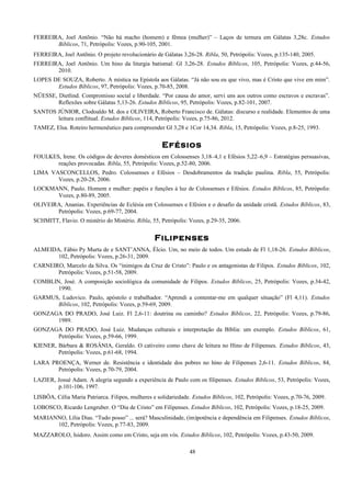 FERREIRA, Joel Antõnio. “Não há macho (homem) e fêmea (mulher)” – Laços de ternura em Gálatas 3,28c. Estudos
Bíblicos, 71, Petrópolis: Vozes, p.90-105, 2001.
FERREIRA, Joel Antõnio. O projeto revolucionário de Gálatas 3,26-28. Ribla, 50, Petrópolis: Vozes, p.135-140, 2005.
FERREIRA, Joel Antõnio. Um hino da liturgia batismal: Gl 3,26-28. Estudos Bíblicos, 105, Petrópolis: Vozes, p.44-56,
2010.
LOPES DE SOUZA, Roberto. A mística na Epístola aos Gálatas. “Já não sou eu que vivo, mas é Cristo que vive em mim”.
Estudos Bíblicos, 97, Petrópolis: Vozes, p.70-85, 2008.
NÜESSE, Dietlind. Compromisso social e liberdade. “Por causa do amor, servi uns aos outros como escravos e escravas”.
Reflexões sobre Gálatas 5,13-26. Estudos Bíblicos, 95, Petrópolis: Vozes, p.82-101, 2007.
SANTOS JÚNIOR, Clodoaldo M. dos e OLIVEIRA, Roberto Francisco de. Gálatas: discurso e realidade. Elementos de uma
leitura conflitual. Estudos Bíblicos, 114, Petrópolis: Vozes, p.75-86, 2012.
TAMEZ, Elsa. Roteiro hermenêutico para compreender Gl 3,28 e 1Cor 14,34. Ribla, 15, Petrópolis: Vozes, p.8-25, 1993.
Efésios
FOULKES, Irene. Os códigos de deveres domésticos em Colossenses 3,18–4,1 e Efésios 5,22–6,9 – Estratégias persuasivas,
reações provocadas. Ribla, 55, Petrópolis: Vozes, p.52-80, 2006.
LIMA VASCONCELLOS, Pedro. Colossenses e Efésios – Desdobramentos da tradição paulina. Ribla, 55, Petrópolis:
Vozes, p.20-28, 2006.
LOCKMANN, Paulo. Homem e mulher: papéis e funções à luz de Colossenses e Efésios. Estudos Bíblicos, 85, Petrópolis:
Vozes, p.80-89, 2005.
OLIVEIRA, Ananias. Experiências de Eclésia em Colossenses e Efésios e o desafio da unidade cristã. Estudos Bíblicos, 83,
Petrópolis: Vozes, p.69-77, 2004.
SCHMITT, Flavio. O mistério do Mistério. Ribla, 55, Petrópolis: Vozes, p.29-35, 2006.
Filipenses
ALMEIDA, Fábio Py Murta de e SANT’ANNA, Élcio. Um, no meio de todos. Um estudo de Fl 1,18-26. Estudos Bíblicos,
102, Petrópolis: Vozes, p.26-31, 2009.
CARNEIRO, Marcelo da Silva. Os “inimigos da Cruz de Cristo”: Paulo e os antagonistas de Filipos. Estudos Bíblicos, 102,
Petrópolis: Vozes, p.51-58, 2009.
COMBLIN, José. A composição sociológica da comunidade de Filipos. Estudos Bíblicos, 25, Petrópolis: Vozes, p.34-42,
1990.
GARMUS, Ludovico. Paulo, apóstolo e trabalhador. “Aprendi a contentar-me em qualquer situação” (Fl 4,11). Estudos
Bíblicos, 102, Petrópolis: Vozes, p.59-69, 2009.
GONZAGA DO PRADO, José Luiz. Fl 2,6-11: doutrina ou caminho? Estudos Bíblicos, 22, Petrópolis: Vozes, p.79-86,
1989.
GONZAGA DO PRADO, José Luiz. Mudanças culturais e interpretação da Bíblia: um exemplo. Estudos Bíblicos, 61,
Petrópolis: Vozes, p.59-66, 1999.
KIENER, Bárbara & ROSÂNIA, Geraldo. O cativeiro como chave de leitura no Hino de Filipenses. Estudos Bíblicos, 43,
Petrópolis: Vozes, p.61-68, 1994.
LARA PROENÇA, Werner de. Resistência e identidade dos pobres no hino de Filipenses 2,6-11. Estudos Bíblicos, 84,
Petrópolis: Vozes, p.70-79, 2004.
LAZIER, Josué Adam. A alegria segundo a experiência de Paulo com os filipenses. Estudos Bíblicos, 53, Petrópolis: Vozes,
p.101-106, 1997.
LISBÔA, Célia Maria Patriarca. Filipos, mulheres e solidariedade. Estudos Bíblicos, 102, Petrópolis: Vozes, p.70-76, 2009.
LOBOSCO, Ricardo Lengruber. O “Dia de Cristo” em Filipenses. Estudos Bíblicos, 102, Petrópolis: Vozes, p.18-25, 2009.
MARIANNO, Lília Dias. “Tudo posso” ... será? Masculinidade, (im)potência e dependência em Filipenses. Estudos Bíblicos,
102, Petrópolis: Vozes, p.77-83, 2009.
MAZZAROLO, Isidoro. Assim como em Cristo, seja em vós. Estudos Bíblicos, 102, Petrópolis: Vozes, p.43-50, 2009.
48
 