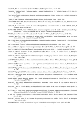 CÁCIA LÓ, Rita de. Aliança no Êxodo. Estudos Bíblicos, 90, Petrópolis: Vozes, p.27-34, 2006.
CARDOSO PEREIRA, Nancy. Tamborins, espelhos e sonhos. Estudos Bíblicos, 73, Petrópolis: Vozes, p.67-75, 2002. [Ex
15; Nm 12]
CARVALHO, Ângela Romanim de. O Senhor se manifesta na sarça ardente. Estudos Bíblicos, 101, Petrópolis: Vozes, p.36-
42, 2009.
COMBLIN, José. O êxodo na teologia paulina. Estudos Bíblicos, 16, Petrópolis: Vozes, p.76-80, 1988.
CORREIA DE OLIVEIRA, Benjamim. O Decálogo. Palavras de uma aliança. Estudos Bíblicos, 9, 2.ed, Petrópolis: Vozes,
p.11-23, 1987.
CROATTO, J. Severino. Uma releitura do nome de Javé (Reflexões hermenêuticas sobre Ex 3,1-15 e 6,2-13). Ribla, 4,
Petrópolis: Vozes, p.7-14, 1989.
D’AVIAU DE TERNAY, Henry e WEILER, Lúcia. Uma reescuta prática da voz do Êxodo – Contribuições da Teologia
narrativa para a Teologia da Libertação. Reb 48, fasc.193, Petrópolis: Vozes, p.60-80, 1989.
DREHER, Carlos Arthur. As tradições do êxodo e do Sinai. Estudos Bíblicos, 16, Petrópolis: Vozes, p.52-68, 1988.
FERREIRA VALÉRIO, Paulo. Um mundo em dores de parto. Reflexão sobre o fim do mundo a partir de Gn 6-9; 18-19.
Estudos Bíblicos, 59, Petrópolis: Vozes, p.13-23, 1998.
GALLAZZI, Sandro. A mão do Senhor contra o Egito (Uma reflexão sobre as pragas) Estudos Bíblicos, 6, 2.ed, Petrópolis:
Vozes, p.11-20, 1987.
GALLAZZI, Sandro. Êxodo 3 e o profetismo camponês. Estudos Bíblicos, 16, Petrópolis: Vozes, p.69-75, 1988.
GALLAZZI, Sandro. O projeto sadocita do segundo templo – Êxodo 25-40. Ribla, 23, Petrópolis: Vozes, p.123-132, 1996.
GARCÍA BACHMANN, Mercedes. Êxodo 1: O uso e o abuso do/a diferente. Ribla, 51, Petrópolis: Vozes, p.17-25, 2005.
GARMUS, Ludovico. O descanso da terra. Uma releitura de Ex 23,10-11 e Lv 25,1-7. Estudos Bíblicos, 58, Petrópolis:
Vozes, p.98-115, 1998.
GARMUS, Ludovico. Papel de Moisés na libertação do povo. Vocação, graça e missão. Estudos Bíblicos, 94, Petrópolis:
Vozes, p.9-20, 2007.
GERSTENBERGER, Erhard. Os dez e os outros mandamentos de Deus. Estudos Bíblicos, 51, Petrópolis: Vozes, p.8-22,
1996.
GORGULHO, Maria Laura. Vida: Deus e a terra na primeira experiência de Israel. Estudos Bíblicos, 50, Petrópolis: Vozes,
p.23-36, 1996.
GRUEN, Wolfgang. O Decálogo segundo Ex 20,1-17. Texto e observações. Estudos Bíblicos, 9, 2.ed, Petrópolis: Vozes, p.7-
10, 1987.
GRUEN, Wolfgang. Ex 20,1-17. Análise semântico-estrutural. Estudos Bíblicos, 9, 2.ed, Petrópolis: Vozes, p.24-37, 1987.
MACHADO SIQUEIRA, Tércio. A História da Páscoa, memorial da libertação. Estudos Bíblicos, 8, 2.ed, Petrópolis: Vozes,
p.6-11, 1987.
MENA LÓPEZ, Maricel. Religião, doença e cura – Uma aproximação às pragas do Egito (Êxodo 7–11). Ribla, 49,
Petrópolis: Vozes, p.7-17, 2004.
MESTERS, Carlos. Os Dez Mandamentos. Ferramenta da Comunidade. Estudos Bíblicos, 9, 2.ed, Petrópolis: Vozes, p.57-
67, 1987.
MESTERS, Carlos. O Livro da Aliança na vida do povo de Deus – Êxodo 19-24. Ribla, 23, Petrópolis: Vozes, p.104-122,
1996.
NEUENFELDT, Elaine Gleci. Errâncias e itinerários da sexualidade, dos direitos reprodutivos e do aborto – Abordagens
bíblico-teológicas. Ribla, 57, Petrópolis: Vozes, p.59-68, 2007 [Gn; Ex; Ct; Sl 139].
OLIVA, José Raimundo. Os três Êxodos. “Ouvi o clamor do meu povo” (Ex 3,7). Estudos Bíblicos, 104, Petrópolis: Vozes,
p.35-43, 2009.
OROFINO, Francisco. Honra teu pai e tua mãe. A bipolarização familiar na casa israelita. Estudos Bíblicos, 85, Petrópolis:
Vozes, p.44-48, 2005.
PEREGRINO, Artur. O corpo revalorizado na religião. Estudos Bíblicos, 87, Petrópolis: Vozes, p.102-112, 2005.
5
 