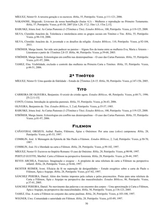 MÍGUEZ, Néstor O. A terceira geração e os escravos. Ribla, 55, Petrópolis: Vozes, p.111-121, 2006.
NAKANOSE, Shigeyuki. Livra-nos da nossa humilhação (Isaías 4,1) – Mulheres e reprodução no Primeiro Testamento.
Ribla, 57, Petrópolis: Vozes, p.45-58, 2007 [Gn 1,28; 17,2; 1Sm 1,5; 1Tm 2,15].
RABUSKE, Irineu José. As Cartas Pastorais (1-2Timóteo e Tito). Estudos Bíblicos, 100, Petrópolis: Vozes, p.119-125, 2008.
SILVA, Clemildo Anacleto da. Tolerância e intolerância entre os grupos sociais em Timóteo e Tito. Ribla, 55, Petrópolis:
Vozes, p.98-110, 2006.
SILVA, Clemildo Anacleto da. A juventude e os desafios da religião. Estudos Bíblicos, 110, Petrópolis: Vozes, p.92-104,
2011.
STRÖHER, Marga Janete. Ser mãe sem padecer no paraíso – Alguns fios da trama entre as mulheres Eva, Maria e Ártemis –
Literaturas a partir de 1Timóteo 2,8-15. Ribla, 46, Petrópolis: Vozes, p.59-68, 2003.
STRÖHER, Marga Janete. Eclesiologias em conflito nas deuteropaulinas – O caso das Cartas Pastorais. Ribla, 55, Petrópolis:
Vozes, p.81-97, 2006.
TAMEZ, Elsa. Visibilidade, exclusão e controle das mulheres na Primeira Carta a Timóteo. Ribla, 55, Petrópolis: Vozes,
p.44-51, 2006.
2ª Timóteo
MÍGUEZ, Néstor O. Uma questão de fidelidade – Estudo de 2Timóteo 2,8-15. Ribla, 50, Petrópolis: Vozes, p.147-156, 2005.
Tito
CARREIRA DE OLIVEIRA, Benjamim. O existir do cristão agora. Estudos Bíblicos, 48, Petrópolis: Vozes, p.68-71, 1996.
[Tt 2,11-15]
CONTI, Cristina. Introdução às epístolas pastorais. Ribla, 55, Petrópolis: Vozes, p.36-43, 2006.
OLIVEIRA, Benjamim de. Tito. Estudos Bíblicos, 3, 2.ed, Petrópolis: Vozes, p.55-57, 1985.
RABUSKE, Irineu José. As Cartas Pastorais (1-2Timóteo e Tito). Estudos Bíblicos, 100, Petrópolis: Vozes, p.119-125, 2008.
STRÖHER, Marga Janete. Eclesiologias em conflito nas deuteropaulinas – O caso das Cartas Pastorais. Ribla, 55, Petrópolis:
Vozes, p.81-97, 2006.
Filemon
CAÑAVERAL OROZCO, Aníbal. Paulos, Filêmons, Ápias e Onésimos: Por uma casa (oikos) camponesa. Ribla, 28,
Petrópolis: Vozes, p.45-53, 1997.
COMBLIN, José. A Mensagem da Epístola de São Paulo a Filemon. Estudos Bíblicos, 2, 3.ed, Petrópolis: Vozes, p.50-70,
1987.
COMBLIN, José. Fé e liberdade na carta a Filêmon. Ribla, 28, Petrópolis: Vozes, p.99-102, 1997.
MÍGUEZ, Nestor O. Escravos no Império Romano: O caso de Onésimo. Ribla, 28, Petrópolis: Vozes, p.90-98, 1997.
PERTUZ GUETTE, Maribel. Carta a Filêmon na perspectiva feminista. Ribla, 28, Petrópolis: Vozes, p.38-44, 1997.
REYES ARCHILA, Francisco. Imaginação e exegese – A propósito de uma releitura da carta a Filêmon na perspectiva
infantil. Ribla, 28, Petrópolis: Vozes, p.54-66, 1997.
RICHTER REIMER, Ivoni. Eficácia da fé na superação de desigualdades – Estudo exegético sobre a carta de Paulo a
Filêmon, Ápia e Arquipo. Ribla, 28, Petrópolis: Vozes, p.67-82, 1997.
SÁNCHEZ PEREIRA, Daniel. Além dos limites impostos pela cultura e pelos preconceitos. Pistas para uma releitura da
Carta a Filêmon, Ápia e Arquipo na perspectiva das masculinidades. Estudos Bíblicos, 86, Petrópolis: Vozes,
p.37-41, 2005.
SÁNCHEZ PEREIRA, Daniel. No movimento das palavras e no encontro dos corpos – Uma aproximação à Carta a Filêmon,
Ápia e Arquipo, na perspectiva das masculinidades. Ribla, 50, Petrópolis: Vozes, p.118-123, 2005.
TAMEZ, Elsa. A carta a Filêmon no conjunto das cartas paulinas. Ribla, 28, Petrópolis: Vozes, p.103-108, 1997.
WEGNER, Uwe. Comunidade e autoridade em Filêmon. Ribla, 28, Petrópolis: Vozes, p.83-89, 1997.
50
 