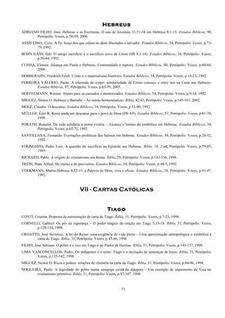 Hebreus
ADRIANO FILHO, José. Hebreus e as Escrituras. O uso de Jeremias 31,31-34 em Hebreus 8,1-13. Estudos Bíblicos, 90,
Petrópolis: Vozes, p.50-59, 2006.
ASSIS LIMA, Cyzo. A Fé: força dos que crêem no deus libertador e salvador. Estudos Bíblicos, 34, Petrópolis: Vozes, p.73-
79, 1992.
BOHN GASS, Ildo. O antigo sacrifício e o sacrifício novo de Cristo (Hb 9,1-14). Estudos Bíblicos, 34, Petrópolis: Vozes,
p.56-64, 1992.
CUNHA, Elenira. Aliança em Paulo e Hebreus. Continuidade e ruptura. Estudos Bíblicos, 90, Petrópolis: Vozes, p.60-68,
2006.
DOBBERAHN, Friedrich Erich. Cristo e o materialismo histórico. Estudos Bíblicos, 34, Petrópolis: Vozes, p.15-23, 1992.
FERREIRA VALÉRIO, Paulo. A oferenda do corpo: solidariedade de Cristo conosco e entre nós na Carta aos Hebreus.
Estudos Bíblicos, 87, Petrópolis: Vozes, p.65-79, 2005.
HOEFELMANN, Werner. Alento para os cansados e atemorizados. Estudos Bíblicos, 34, Petrópolis: Vozes, p.9-14, 1992.
MÍGUEZ, Néstor O. Hebreus e Barnabé – As outras hermenêuticas. Ribla, 42/43, Petrópolis: Vozes, p.145-161, 2002.
MOLZ, Cláudio. O descanso. Estudos Bíblicos, 34, Petrópolis: Vozes, p.33-40, 1992.
MÜLLER, Ênio R. Resta ainda um descanso para o povo de Deus (Hb 4,9). Estudos Bíblicos, 57, Petrópolis: Vozes, p.61-70,
1998.
PORATH, Renatus. Da vida solidária à morte vicária – Alcance e limites do simbólico em Hebreus. Estudos Bíblicos, 34,
Petrópolis: Vozes, p.65-72, 1992.
SANTILLANA, Fernando. Exortações proféticas dos Salmos em Hebreus. Estudos Bíblicos, 34, Petrópolis: Vozes, p.24-32,
1992.
STRINGHINI, Pedro Luiz. A questão do sacrifício na Epístola aos Hebreus. Ribla, 10, 2.ed, Petrópolis: Vozes, p.79-85,
1993.
RICHARD, Pablo. A origem do cristianismo em Roma. Ribla, 29, Petrópolis: Vozes, p.142-156, 1998.
TREIN, Hans Alfred. Do eterno e do provisório. Estudos Bíblicos, 34, Petrópolis: Vozes, p.48-5, 1992.
VOLKMANN, Martin.Hebreus 4,12-13: a Palavra de Deus, viva e eficaz. Estudos Bíblicos, 34, Petrópolis: Vozes, p.41-47,
1992.
VII - Cartas Católicas
Tiago
CONTI, Cristina. Proposta de estruturação da carta de Tiago. Ribla, 31, Petrópolis: Vozes, p.7-23, 1998.
CORNELLI, Gabriel. Os pés da esperança – O poder mágico da oração em Tiago 5,13-18. Ribla, 31, Petrópolis: Vozes,
p.120-134, 1998.
CROATTO, José Severino. A lei do Reino: uma exigência de vida plena – Uma aproximação antropológica e simbólica à
carta de Tiago. Ribla, 31, Petrópolis: Vozes, p.43-66, 1998.
FILHO, José Adriano. O pobre e o rico em Tiago e no Pastor de Hermas. Ribla, 31, Petrópolis: Vozes, p.143-157, 1998.
LIMA VASCONCELLOS, Pedro. Os indigentes e o reino: Tiago e a recriação de sentenças de Jesus. Ribla, 31, Petrópolis:
Vozes, p.135-142, 1998.
MÍGUEZ, Nestor O. Ricos e pobres: relações de clientela na carta de Tiago. Ribla, 31, Petrópolis: Vozes, p.84-96, 1998.
NOGUEIRA, Paulo. A dignidade do pobre numa sinagoga cristã da diáspora – Um exemplo de seguimento da Tora no
cristianismo primitivo. Ribla, 31, Petrópolis: Vozes, p.97-107, 1998.
51
 