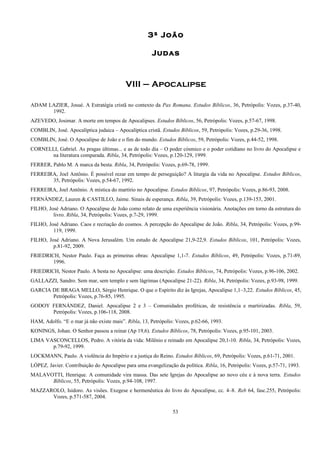 3ª João
Judas
VIII – Apocalipse
ADAM LAZIER, Josué. A Estratégia cristã no contexto da Pax Romana. Estudos Bíblicos, 36, Petrópolis: Vozes, p.37-40,
1992.
AZEVEDO, Josimar. A morte em tempos de Apocalipses. Estudos Bíblicos, 56, Petrópolis: Vozes, p.57-67, 1998.
COMBLIN, José. Apocalíptica judaica – Apocalíptica cristã. Estudos Bíblicos, 59, Petrópolis: Vozes, p.29-36, 1998.
COMBLIN, José. O Apocalipse de João e o fim do mundo. Estudos Bíblicos, 59, Petrópolis: Vozes, p.44-52, 1998.
CORNELLI, Gabriel. As pragas últimas... e as de todo dia – O poder cósmico e o poder cotidiano no livro do Apocalipse e
na literatura comparada. Ribla, 34, Petrópolis: Vozes, p.120-129, 1999.
FERRER, Pablo M. A marca da besta. Ribla, 34, Petrópolis: Vozes, p.69-78, 1999.
FERREIRA, Joel Antônio. É possível rezar em tempo de perseguição? A liturgia da vida no Apocalipse. Estudos Bíblicos,
35, Petrópolis: Vozes, p.54-67, 1992.
FERREIRA, Joel Antônio. A mística do martírio no Apocalipse. Estudos Bíblicos, 97, Petrópolis: Vozes, p.86-93, 2008.
FERNÁNDEZ, Lauren & CASTILLO, Jaime. Sinais de esperança. Ribla, 39, Petrópolis: Vozes, p.139-153, 2001.
FILHO, José Adriano. O Apocalipse de João como relato de uma experiência visionária. Anotações em torno da estrutura do
livro. Ribla, 34, Petrópolis: Vozes, p.7-29, 1999.
FILHO, José Adriano. Caos e recriação do cosmos. A percepção do Apocalipse de João. Ribla, 34, Petrópolis: Vozes, p.99-
119, 1999.
FILHO, José Adriano. A Nova Jerusalém. Um estudo de Apocalipse 21,9-22,9. Estudos Bíblicos, 101, Petrópolis: Vozes,
p.81-92, 2009.
FRIEDRICH, Nestor Paulo. Faça as primeiras obras: Apocalipse 1,1-7. Estudos Bíblicos, 49, Petrópolis: Vozes, p.71-89,
1996.
FRIEDRICH, Nestor Paulo. A besta no Apocalipse: uma descrição. Estudos Bíblicos, 74, Petrópolis: Vozes, p.96-106, 2002.
GALLAZZI, Sandro. Sem mar, sem templo e sem lágrimas (Apocalipse 21-22). Ribla, 34, Petrópolis: Vozes, p.93-98, 1999.
GARCIA DE BRAGA MELLO, Sérgio Henrique. O que o Espírito diz às Igrejas, Apocalipse 1,1–3,22. Estudos Bíblicos, 45,
Petrópolis: Vozes, p.76-85, 1995.
GODOY FERNÁNDEZ, Daniel. Apocalipse 2 e 3 – Comunidades proféticas, de resistência e martirizadas. Ribla, 59,
Petrópolis: Vozes, p.106-118, 2008.
HAM, Adolfo. “E o mar já não existe mais”. Ribla, 13, Petrópolis: Vozes, p.62-66, 1993.
KONINGS, Johan. O Senhor passou a reinar (Ap 19,6). Estudos Bíblicos, 78, Petrópolis: Vozes, p.95-101, 2003.
LIMA VASCONCELLOS, Pedro. A vitória da vida: Milênio e reinado em Apocalipse 20,1-10. Ribla, 34, Petrópolis: Vozes,
p.79-92, 1999.
LOCKMANN, Paulo. A violência do Império e a justiça do Reino. Estudos Bíblicos, 69, Petrópolis: Vozes, p.61-71, 2001.
LÓPEZ, Javier. Contribuição do Apocalipse para uma evangelização da política. Ribla, 16, Petrópolis: Vozes, p.57-71, 1993.
MALAVOTTI, Henrique. A comunidade vira massa. Das sete Igrejas do Apocalipse ao novo céu e à nova terra. Estudos
Bíblicos, 55, Petrópolis: Vozes, p.94-108, 1997.
MAZZAROLO, Isidoro. As visões. Exegese e hermenêutica do livro do Apocalipse, cc. 4–8. Reb 64, fasc.255, Petrópolis:
Vozes, p.571-587, 2004.
53
 