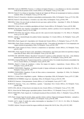 MESTERS, Carlos & OROFINO, Francisco. A violência do Império Romano e a sua influência na vida das comunidades
cristãs do fim do primeiro século. Estudos Bíblicos, 69, Petrópolis: Vozes, p.72-82, 2001.
MIGUEZ, Nestor O. As vítimas no Apocalipse. Estudo de Ap 5 depois de 500 anos de incorporação da América ao domínio
ocidental. Ribla, 12, Petrópolis: Vozes, p.129-142, 1992.
MIGUEZ, Nestor O. Economia e vida plena na apocalíptica neotestamentária. Ribla, 30, Petrópolis: Vozes, p.137-156, 1998.
MIGUEZ, Nestor O. João de Patmos, o visionário e sua visão. Ribla, 34, Petrópolis: Vozes, p.30-44, 1999.
MIRANDA, Valtair. Um novo êxodo na direção da terra que mana a glória de Deus – Apocalipse 15. Ribla, 50, Petrópolis:
Vozes, p.222-228, 2005.
MIRANDA, Valtair. Jesus e as tradições apocalípticas de Israel. Estudos Bíblicos, 99, Petrópolis: Vozes, p.42-50, 2008.
MONROY PALACIO, José Augustín. Comunidades em resistência, martírio e profecia à luz de Apocalipse 18,4-8. Ribla,
59, Petrópolis: Vozes, p.119-132, 2008.
MONROY PALACIO, José Augustín. Aliança, pacto de vida e pacto de morte (Apocalipse 13 e 18). Ribla, 61, Petrópolis:
Vozes, p.123-135, 2008.
MOURA, Arlindo. A desmistificação dos poderes bestiais (Apocalipse 13). Estudos Bíblicos, 68, Petrópolis: Vozes, p.89-
101, 2000.
NOGUEIRA, Paulo Augusto de S. Apocalíptico sim! Alienado não! Estudos Bíblicos, 31, Petrópolis: Vozes, p.71-78, 1991.
NOGUEIRA, Paulo. Êxtase visionário e culto no Apocalipse de João – Uma análise de Apocalipse 4 e 5 em comparação com
viagens celestiais da apocalíptica. Ribla, 34, Petrópolis: Vozes, p.45-68, 1999.
NOGUEIRA, Paulo Augusto de Souza. Cativeiro e compromisso no Apocalipse. Estudos Bíblicos, 43, Petrópolis: Vozes,
p.69-76, 1994.
NOGUEIRA, Paulo Augusto de Souza et alli. Apocalíptica cristã-primitiva: uma leitura para dentro da experiência religiosa
e para além do cânon. Ribla, 42/43, Petrópolis: Vozes, p.162-190, 2002.
OLIVEIRA DE AZEVEDO, Walmor. Recorda-te! Converte-te! E pratica as obras primeiras! (Ap 2,5a) – Uma dinâmica
penitencial da experiência cristã de conversão. Estudos Bíblicos, 39, Petrópolis: Vozes, p.44-49, 1993.
OLIVEIRA, Emanuel Messias de. Na perseverança da luta, a certeza da vitória. Um exemplo das primeiras comunidades (Ap
2,8-11). Estudos Bíblicos, 15, Petrópolis: Vozes, p.69-76, 1987.
PEREIRA, Daniel S. Cantos de resistência e vitória. Em tempos de império e imperialismo. Estudos Bíblicos, 105,
Petrópolis: Vozes, p.84-98, 2010.
RAMÍREZ FERNÁNDEZ, Dagoberto. A idolatria do poder (A Igreja confessante na situação de Apocalipse 13). Ribla, 4,
Petrópolis: Vozes, p.81-95, 1989.
RAMÍREZ FERNÁNDEZ, Dagoberto. O juízo de Deus contra as transnacionais – Apocalipse 18. Ribla, 5-6, Petrópolis:
Vozes, p.49-67, 1990.
ROCHA A., Violeta. Entre a fragilidade e o poder – Mulheres no Apocalipse. Ribla, 48, Petrópolis: Vozes, p.107-117, 2004.
RODRÍGUEZ GUTIÉRREZ, Jorge Luiz. Apocalipse. Ribla, 34, Petrópolis: Vozes, p.130-134, 1999.
RUBEAUX, Francisco. A luta permanente. Estudos Bíblicos, 6, 2.ed, Petrópolis: Vozes, p.65-77, 1987.
RUBEAUX, Francisco. “Caiu, caiu a Babilônia, a grande...” (Apocalipse 18,2). Estudos Bíblicos, 68, Petrópolis: Vozes,
p.80-88, 2000.
SANTA ANA, Júlio de. A força do povo em tempos de crise. Estudos Bíblicos, 23, Petrópolis: Vozes, p.73-81, 1989.
SILVA, Airton José da. Paideia grega e apocalíptica judaica. Estudos Bíblicos, 113, Petrópolis: Vozes, p.11-22, 2012.
SOUZA NOGUEIRA, Paulo Augusto de. A realização da justiça de Deus na história. Ribla, 11, Petrópolis: Vozes, p.98-104,
1992.
UETI, Paulo. Liturgia: lugar de encontro, dança, gravidez mística e práxica. Espaço da mistagogia libertadora – anotações a
partir do Apocalipse. Estudos Bíblicos, 97, Petrópolis: Vozes, p.94-106, 2008.
VAAGE, Leif E. Ainda. O sentido dos sonhos interrompidos no Apocalipse (7,1-17; 10,1-11; 14). Ribla, 24, Petrópolis:
Vozes, p.105-114, 1996.
VALDEZ, Adylson. Uma prova textual da exegese simbólica do número 666. Reb 63, fasc. 249, p.162-165, 2003.
54
 