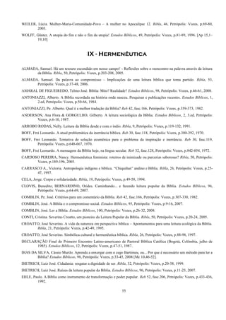 WEILER, Lúcia. Mulher-Maria-Comunidade-Povo – A mulher no Apocalipse 12. Ribla, 46, Petrópolis: Vozes, p.69-80,
2003.
WOLFF, Günter. A utopia do fim e não o fim da utopia! Estudos Bíblicos, 49, Petrópolis: Vozes, p.81-89, 1996. [Ap 15,1–
19,10]
IX - Hermenêutica
ALMADA, Samuel. Há um tesouro escondido em nosso campo! – Reflexões sobre o reencontro na palavra através da leitura
da Bíblia. Ribla, 50, Petrópolis: Vozes, p.203-208, 2005.
ALMADA, Samuel. Da palavra ao compromisso – Implicações de uma leitura bíblica que toma partido. Ribla, 53,
Petrópolis: Vozes, p.37-48, 2006.
AMARAL DE FIGUEIREDO, Telmo José. Bíblia: Mito? Realidade? Estudos Bíblicos, 98, Petrópolis: Vozes, p.46-61, 2008.
ANTONIAZZI, Alberto. A Bíblia recordada na história onde nasceu. Pesquisas e publicações recentes. Estudos Bíblicos, 1,
2.ed, Petrópolis: Vozes, p.50-66, 1984.
ANTONIAZZI, Pe. Alberto. Qual é a melhor tradução da Bíblia? Reb 42, fasc.166, Petrópolis: Vozes, p.359-373, 1982.
ANDERSON, Ana Flora & GORGULHO, Gilberto. A leitura sociológica da Bíblia. Estudos Bíblicos, 2, 3.ed, Petrópolis:
Vozes, p.6-10, 1987.
ARROBO RODAS, Nelly. Leitura da Bíblia desde e com o índio. Ribla, 9, Petrópolis: Vozes, p.119-132, 1991.
BOFF, Frei Leonardo. A atual problemática da inerrância bíblica. Reb 30, fasc.118, Petrópolis: Vozes, p.380-392, 1970.
BOFF, Frei Leonardo. Tentativa de solução ecumênica para o problema da inspiração e inerrância. Reb 30, fasc.119,
Petrópolis: Vozes, p.648-667, 1970.
BOFF, Frei Leonardo. A mensagem da Bíblia hoje, na língua secular. Reb 32, fasc.128, Petrópolis: Vozes, p.842-854, 1972.
CARDOSO PEREIRA, Nancy. Hermenêutica feminista: roteiros de inimizade ou parcerias saborosas? Ribla, 50, Petrópolis:
Vozes, p.189-196, 2005.
CARRASCO A., Victoria. Antropologia indígena e bíblica. “Chiquiñan” andino e Bíblia. Ribla, 26, Petrópolis: Vozes, p.25-
47, 1997.
CELA, Jorge. Corpo e solidariedade. Ribla, 19, Petrópolis: Vozes, p.49-58, 1994.
CLOVIS, Benedito; BERNARDINO, Orides. Caminhando... e fazendo leitura popular da Bíblia. Estudos Bíblicos, 96,
Petrópolis: Vozes, p.64-69, 2007.
COMBLIN, Pe. José. Critérios para um comentário da Bíblia. Reb 42, fasc.166, Petrópolis: Vozes, p.307-330, 1982.
COMBLIN, José. A Bíblia e o compromisso social. Estudos Bíblicos, 95, Petrópolis: Vozes, p.9-16, 2007.
COMBLIN, José. Ler a Bíblia. Estudos Bíblicos, 100, Petrópolis: Vozes, p.26-32, 2008.
CONTI, Cristina. Severino Croatto, um pioneiro da Leitura Popular da Bíblia. Ribla, 50, Petrópolis: Vozes, p.20-24, 2005.
CROATTO, José Severino. A vida da natureza em perspectiva bíblica – Apontamentos para uma leitura ecológica da Bíblia.
Ribla, 21, Petrópolis: Vozes, p.42-49, 1995.
CROATTO, José Severino. Simbólica cultural e hermenêutica bíblica. Ribla, 26, Petrópolis: Vozes, p.88-98, 1997.
DECLARAÇÃO Final do Primeiro Encontro Latino-americano de Pastoral Bíblica Católica (Bogotá, Colômbia, julho de
1985). Estudos Bíblicos, 12, Petrópolis: Vozes, p.47-51, 1987.
DIAS DA SILVA, Cássio Murilo. Aprenda a enxergar com o cego Bartimeu, ou... Por que é necessário um método para ler a
Bíblia? Estudos Bíblicos, 98, Petrópolis: Vozes, p.33-45, 2008 [Mc 10,46-52].
DIETRICH, Luiz José. Cidadania: resgatar a dignidade de ser. Ribla, 32, Petrópolis: Vozes, p.20-38, 1999.
DIETRICH, Luiz José. Raízes da leitura popular da Bíblia. Estudos Bíblicos, 96, Petrópolis: Vozes, p.11-23, 2007.
EHLE, Paulo. A Bíblia como instrumento de transformação e poder popular. Reb 52, fasc.206, Petrópolis: Vozes, p.433-436,
1992.
55
 