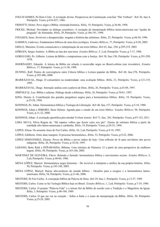 FOLCH GOMES, Pe Dom Cirilo. A revelação divina. Perspectivas da Constituição conciliar “Dei Verbum”. Reb 26, fasc.4,
Petrópolis: Vozes, p.816-837, 1966.
FRISOTTI, Heitor. Povo negro e Bíblia: retomada histórica. Ribla, 19, Petrópolis: Vozes, p.36-48, 1994.
FRICKE, Michael. Novidades no diálogo ecumênico. A recepção da interpretação bíblica latino-americana nas “ajudas de
pregação” da Alemanha. Ribla, 29, Petrópolis: Vozes, p.186-191, 1998.
FOULKES, Irene. Invisíveis e desaparecidas: resgatar a história das anônimas. Ribla, 25, Petrópolis: Vozes, p.44-54, 1996.
GARMUS, Ludovico. Fundamentos bíblicos de uma ética ecológica. Estudos Bíblicos, 77, Petrópolis: Vozes, p.9-28, 2003.
GRILLI, Massimo. Evento comunicativo e interpretação de um texto bíblico. Reb 63, fasc. 250, p.295-319, 2003.
GÖRGEN, Sérgio Antônio. A Bíblia na luta dos sem-terra. Estudos Bíblicos, 5, 2.ed, Petrópolis: Vozes, p.7-17, 1986.
GORGULHO, Pe. Gilberto. Leitura da Bíblia e compromisso com a Justiça. Reb 38, fasc.150, Petrópolis: Vozes, p.291-299,
1978.
HOORNAERT, Eduardo. A leitura da Bíblia em relação à escravidão negra no Brasil-colônia (um inventário). Estudos
Bíblicos, 17, Petrópolis: Vozes, p.11-30, 1988.
HUNING, Ralf. Pontos de convergência entre Ciência bíblica e Leitura popular da Bíblia. Reb 68, fasc.270, Petrópolis:
Vozes, p.392-406, 2008.
IRARRÁZAVAL, Diego. O comunitário na modernidade: uma avaliação bíblica. Ribla, 21, Petrópolis: Vozes, p.121-135,
1995.
IRARRÁZAVAL, Diego. Interação andina com a palavra de Deus. Ribla, 26, Petrópolis: Vozes, p.63-69, 1997.
JIMÉNEZ Q., Luz. Bíblia e culturas. Diálogo desde a diferença. Ribla, 26, Petrópolis: Vozes, p.70-81, 1997.
KING, Dennis A. Contribuição dos grandes pregadores negros para a hermenêutica bíblica. Ribla, 19, Petrópolis: Vozes,
p.23-28, 1994.
KONINGS, Pe. Johan. Hermenêutica bíblica e Teologia da Libertação. Reb 40, fasc.157, Petrópolis: Vozes, p.5-10, 1980.
KONINGS, Johan e RIBEIRO, Súsie Helena. Agenda para o estudo de um texto bíblico. Estudos Bíblicos, 98, Petrópolis:
Vozes, p.11-32, 2008.
KONINGS, Johan. A exortação apostólica pós-sinodal Verbum domini. Reb 71, fasc. 281, Petrópolis: Vozes, p.87-123, 2011.
LIMA SILVA, Sílvia Regina de. “Há sapatos velhos que fazem calos nos pés”. Ensaio de releitura bíblica a partir da
realidade afro-latino-americana e caribenha. Ribla, 19, Petrópolis: Vozes, p.29-35, 1994.
LOPES, Eliseu. Os sessenta Anos do Frei Carlos. Ribla, 10, 2.ed, Petrópolis: Vozes, p.9-18, 1993.
LÓPEZ, Edilberto. Entre duas margens: O processo hermenêutico. Ribla, 53, Petrópolis: Vozes, p.9-22, 2006.
LÓPEZ HERNÁNDEZ, Eleazar. Povos da Bíblia e povos índios de hoje. Uma reflexão de fé para servidores dos povos
indígenas. Ribla, 26, Petrópolis: Vozes, p.16-24, 1997.
LOZANO, Betty Ruth e PEÑARANDA, Bibiana. Uma releitura de Números 12 a partir de uma perspectiva de mulheres
negras. Ribla, 50, Petrópolis: Vozes, p.163-166, 2005.
MARTINEZ DE OLIVEIRA, Flávio. Relendo o Sentido: hermenêutica bíblica e movimentos sociais. Estudos Bíblicos, 5,
2.ed, Petrópolis: Vozes, p.40-66, 1986.
MENA LÓPEZ, Maricel. Hermenêutica negra feminista – De invisível a intérprete e artífice da sua própria história. Ribla,
50, Petrópolis: Vozes, p.183-188, 2005.
MENA LÓPEZ, Maricel. Raízes afro-asiáticas do mundo bíblico – Desafios para a exegese e a hermenêutica latino-
americana. Ribla, 54, Petrópolis: Vozes, p.21-46, 2006.
MESTERS, Pe Frei Carlos. A concepção bíblica da Palavra de Deus. Reb 29, fasc.1, Petrópolis: Vozes, p.13-37, 1969.
MESTERS, Carlos. Como se faz Teologia Bíblica hoje no Brasil. Estudos Bíblicos, 1, 2.ed, Petrópolis: Vozes, p.7-19, 1984.
MESTERS, Carlos. O projeto “Palavra-Vida” e a leitura fiel da Bíblia de acordo com a Tradição e o Magistério da Igreja.
Ribla, 3, Petrópolis: Vozes, p.90-104, 1989.
MESTERS, Carlos. O que me vai no coração – Sobre a fonte e o rumo da interpretação da Bíblia. Ribla, 50, Petrópolis:
Vozes, p.25-29, 2005.
56
 