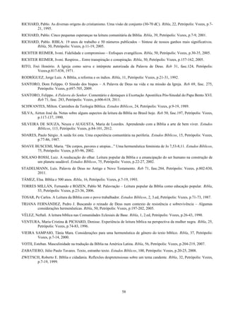 RICHARD, Pablo. As diversas origens do cristianismo. Uma visão de conjunto (30-70 dC). Ribla, 22, Petrópolis: Vozes, p.7-
21, 1995.
RICHARD, Pablo. Cinco pequenas esperanças na leitura comunitária da Bíblia. Ribla, 39, Petrópolis: Vozes, p.7-9, 2001.
RICHARD, Pablo. RIBLA: 19 anos de trabalho e 50 números publicados – Síntese de nossos ganhos mais significativos.
Ribla, 50, Petrópolis: Vozes, p.11-19, 2005.
RICHTER REIMER, Ivoni. Fidelidade e compromisso – Enfoques evangélicos. Ribla, 50, Petrópolis: Vozes, p.30-35, 2005.
RICHTER REIMER, Ivoni. Respiros... Entre transpiração e conspiração. Ribla, 50, Petrópolis: Vozes, p.157-162, 2005.
RITO, Frei Honório. A Igreja como serva e intérprete autorizada da Palavra de Deus. Reb 31, fasc.124, Petrópolis:
Vozes,p.817-838, 1971.
RODRÍGUEZ, Jorge Luis. A Bíblia, a reforma e os índios. Ribla, 11, Petrópolis: Vozes, p.21-31, 1992.
SANTORO, Dom Felippo. O Sínodo dos bispos – A Palavra de Deus na vida e na missão da Igreja. Reb 69, fasc. 275,
Petrópolis: Vozes, p.697-705, 2009.
SANTORO, Felippo. A Palavra do Senhor. Comentário e destaques à Exortação Apostólica Pós-Sinodal do Papa Bento XVI.
Reb 71, fasc. 283, Petrópolis: Vozes, p.606-618, 2011.
SCHWANTES, Milton. Caminhos da Teologia Bíblica. Estudos Bíblicos, 24, Petrópolis: Vozes, p.9-19, 1989.
SILVA, Airton José da. Notas sobre alguns aspectos da leitura da Bíblia no Brasil hoje. Reb 50, fasc.197, Petrópolis: Vozes,
p.117-137, 1990.
SILVEIRA DE SOUZA, Neuza e AUGUSTA, Maria de Lourdes. Aprendendo com a Bíblia a arte de bem viver. Estudos
Bíblicos, 113, Petrópolis: Vozes, p.84-101, 2012.
SOARES, Paulo Sérgio. A saída foi esta. Uma experiência comunitária na periferia. Estudos Bíblicos, 15, Petrópolis: Vozes,
p.77-86, 1987.
SOAVE BUSCEMI, Maria. “De corpos, pavores e utopias...” Uma hermenêutica feminista de Jo 7,53-8,11. Estudos Bíblicos,
75, Petrópolis: Vozes, p.85-96, 2002.
SOLANO ROSSI, Luiz. A reeducação do olhar. Leitura popular da Bíblia e a emancipação do ser humano na construção de
um planeta saudável. Estudos Bíblicos, 75, Petrópolis: Vozes, p.22-27, 2002.
STADELMANN, Luís. Palavra de Deus no Antigo e Novo Testamento. Reb 71, fasc.284, Petrópolis: Vozes, p.802-830,
2011.
TÁMEZ, Elsa. Bíblia e 500 anos. Ribla, 16, Petrópolis: Vozes, p.7-19, 1993.
TORRES MILLÁN, Fernando e ROZEN, Pablo M. Palavração – Leitura popular da Bíblia como educação popular. Ribla,
53, Petrópolis: Vozes, p.23-36, 2006.
TOSAR, Pe Carlos. A Leitura da Bíblia com o povo trabalhador. Estudos Bíblicos, 2, 3.ed, Petrópolis: Vozes, p.71-73, 1987.
TRIANA FERNÁNDEZ, Pedro J. Buscando o reinado de Deus num contexto de resistência e sobrevivência – Algumas
considerações hermenêuticas. Ribla, 50, Petrópolis: Vozes, p.197-202, 2005.
VÉLEZ, Neftalí. A leitura bíblica nas Comunidades Eclesiais de Base. Ribla, 1, 2.ed, Petrópolis: Vozes, p.26-43, 1990.
VENTURA, Maria Cristina & PICHARD, Denisse. Experiência de leitura bíblica na perspectiva da mulher negra. Ribla, 25,
Petrópolis: Vozes, p.74-83, 1996.
VIEIRA SAMPAIO, Tânia Mara. Considerações para uma hermenêutica de gênero do texto bíblico. Ribla, 37, Petrópolis:
Vozes, p.7-14, 2000.
VOTH, Esteban. Masculinidade na tradução da Bíblia na América Latina. Ribla, 56, Petrópolis: Vozes, p.204-219, 2007.
ZABATIERO, Júlio Paulo Tavares. Texto, estranho texto. Estudos Bíblicos, 100, Petrópolis: Vozes, p.20-25, 2008.
ZWETSCH, Roberto E. Bíblia e cidadania. Reflexões despretensiosas sobre um tema candente. Ribla, 32, Petrópolis: Vozes,
p.7-19, 1999.
58
 