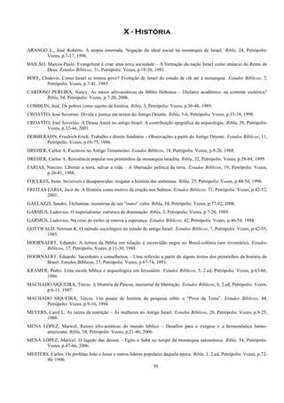X - História
ARANGO L., José Roberto. A utopia enterrada. Negação do ideal social na monarquia de Israel. Ribla, 24, Petrópolis:
Vozes, p.7-17, 1996.
BAILÃO, Marcos Paulo. Evangelizar é criar uma nova sociedade – A formação da nação Israel como anúncio do Reino de
Deus. Estudos Bíblicos, 31, Petrópolis: Vozes, p.18-26, 1991.
BOFF, Clodovis. Como Israel se tornou povo? Evolução de Israel do estado de clã até à monarquia. Estudos Bíblicos, 7,
Petrópolis: Vozes, p.7-41, 1985.
CARDOSO PEREIRA, Nancy. As raízes afro-asiáticas da Bíblia Hebraica – Disfarce acadêmico ou corrente esotérica?
Ribla, 54, Petrópolis: Vozes, p.7-20, 2006.
COMBLIN, José. Os pobres como sujeito da história. Ribla, 3, Petrópolis: Vozes, p.36-48, 1989.
CROATTO, José Severino. Dívida e justiça em textos do Antigo Oriente. Ribla, 5-6, Petrópolis: Vozes, p.35-39, 1990.
CROATTO, José Severino. A Deusa Aserá no antigo Israel: A contribuição epigráfica da arqueologia. Ribla, 38, Petrópolis:
Vozes, p.32-44, 2001.
DOBBERAHN, Friedrich Erich. Trabalho e direito fundiário – Observações a partir do Antigo Oriente. Estudos Bíblicos, 11,
Petrópolis: Vozes, p.69-75, 1986.
DREHER, Carlos A. Escravos no Antigo Testamento. Estudos Bíblicos, 18, Petrópolis: Vozes, p.9-26, 1988.
DREHER, Carlos A. Resistência popular nos primórdios da monarquia israelita. Ribla, 32, Petrópolis: Vozes, p.58-84, 1999.
FARIAS, Narciso. Libertar a terra, salvar a vida – A libertação política da terra. Estudos Bíblicos, 19, Petrópolis: Vozes,
p.26-41, 1988.
FOULKES, Irene. Invisíveis e desaparecidas: resgatar a história das anônimas. Ribla, 25, Petrópolis: Vozes, p.44-54, 1996.
FREITAS FARIA, Jacir de. A História como motivo de oração nos Salmos. Estudos Bíblicos, 71, Petrópolis: Vozes, p.42-52,
2001.
GALLAZZI, Sandro. Elefantina: memórias de um “outro” culto. Ribla, 54, Petrópolis: Vozes, p.77-92, 2006.
GARMUS, Ludovico. O imperialismo: estrutura de dominação. Ribla, 3, Petrópolis: Vozes, p.7-20, 1989.
GARMUS, Ludovico. Na crise do exílio se renova a esperança. Estudos Bíblicos, 42, Petrópolis: Vozes, p.46-54, 1994.
GOTTWALD, Norman K. O método sociológico no estudo do antigo Israel. Estudos Bíblicos, 7, Petrópolis: Vozes, p.42-55,
1985.
HOORNAERT, Eduardo. A leitura da Bíblia em relação à escravidão negra no Brasil-colônia (um inventário). Estudos
Bíblicos, 17, Petrópolis: Vozes, p.11-30, 1988.
HOORNAERT, Eduardo. Sacerdotes e conselheiros – Uma reflexão a partir de alguns textos dos primórdios da história do
Brasil. Estudos Bíblicos, 37, Petrópolis: Vozes, p.67-74, 1993.
KRAMER, Pedro. Uma escola bíblica e arqueológica em Jerusalém. Estudos Bíblicos, 5, 2.ed, Petrópolis: Vozes, p.63-66,
1986.
MACHADO SIQUEIRA, Tércio. A História da Páscoa, memorial da libertação. Estudos Bíblicos, 8, 2.ed, Petrópolis: Vozes,
p.6-11, 1987.
MACHADO SIQUEIRA, Tércio. Um pouco de história da pesquisa sobre o “Povo da Terra”. Estudos Bíblicos, 44,
Petrópolis: Vozes, p.9-16, 1994.
MEYERS, Carol L. As raízes da restrição – As mulheres no Antigo Israel. Estudos Bíblicos, 20, Petrópolis: Vozes, p.9-25,
1988.
MENA LÓPEZ, Maricel. Raízes afro-asiáticas do mundo bíblico – Desafios para a exegese e a hermenêutica latino-
americana. Ribla, 54, Petrópolis: Vozes, p.21-46, 2006.
MENA LÓPEZ, Maricel. O legado das deusas – Egito e Sabá no tempo da monarquia salomônica. Ribla, 54, Petrópolis:
Vozes, p.47-66, 2006.
MESTERS, Carlos. Os profetas João e Jesus e outros líderes populares daquela época. Ribla, 1, 2.ed, Petrópolis: Vozes, p.72-
80, 1990.
59
 