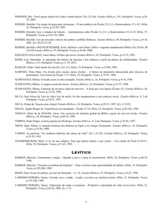 PERONDI, Ildo. “Farei passar diante de ti toda a minha beleza” (Ex 33,19a). Estudos Bíblicos, 101, Petrópolis: Vozes, p.26-
35, 2009.
REIMER, Haroldo. Um tempo de graça para recomeçar – O ano sabático em Êxodo 21,2-11 e Deuteronômio 15,1-18. Ribla,
33, Petrópolis: Vozes, p.33-50, 1999.
REIMER, Haroldo. Leis e relações de Gênero – Apontamentos sobre Êxodo 21,2-11 e Deuteronômio 15,12-18. Ribla, 37,
Petrópolis: Vozes, p.126-138, 2000.
REIMER, Haroldo. Leis de mercado e direito dos pobres na Bíblia Hebraica. Estudos Bíblicos, 69, Petrópolis: Vozes, p.9-18,
2001. [Ex 20,22-23,19]
REIMER, Haroldo e RICHTER REIMER, Ivoni. Inefável e sem forma. Sobre o segundo mandamento bíblico (Ex 20,4-6; Dt
5,8-10) Estudos Bíblicos, 97, Petrópolis: Vozes, p.36-48, 2008.
RIZZANTE GALLAZZI, Anna Maria. O Deus que envia. Estudos Bíblicos, 45, Petrópolis: Vozes, p.13-19, 1995.
ROSSI, Luiz Alexandre. A superação dos limites da injustiça e da violência a partir da prática da solidariedade. Estudos
Bíblicos, 115, Petrópolis: Vozes, p.11-19, 2012.
RUQUOY, Pedro. Haiti diante do mar (Ex 14,1-31). Ribla, 19, Petrópolis: Vozes, p.73-80, 1994.
SAMPAIO, Tânia Mara. Um êxodo entre muitos outros êxodos – A beleza do transitório obscurecida pelo discurso do
permanente: Uma leitura de Êxodo 1-15. Ribla, 23, Petrópolis: Vozes, p.79-91, 1996.
SCHWANTES, Milton. O êxodo como evento exemplar. Estudos Bíblicos, 16, Petrópolis: Vozes, p.9-18, 1988.
SCHWANTES, Milton. A origem social dos textos. Estudos Bíblicos, 16, Petrópolis: Vozes, p.31-37, 1988.
SCHWANTES, Milton. Cantorias de um povo saído do cativeiro – A festa que vem depois (Êxodo 15). Estudos Bíblicos, 43,
Petrópolis: Vozes, p.12-19, 1994.
SILVA, José Airton da. Leis de vida e leis de morte. Os dez mandamentos e seu contexto social. Estudos Bíblicos, 9, 2.ed,
Petrópolis: Vozes, p.38-51, 1987.
SILVA, Eliana da. Nasceu uma criança! Estudos Bíblicos, 54, Petrópolis: Vozes, p.29-33, 1997. [Ex 1,15-22]
SOUZA, Ágabo Borges de. Experiências da caminhada – Êxodo 15-18. Ribla, 23, Petrópolis: Vozes, p.92-103, 1996.
TERNAY, Henri de & WEILER, Lúcia. Um exercício de releitura global da Bíblia a partir do eixo do êxodo. Estudos
Bíblicos, 24, Petrópolis: Vozes, p.60-74, 1989.
TORRES, Paulo Sérgio. Leitura popular do Decálogo. Estudos Bíblicos, 9, 2.ed, Petrópolis: Vozes, p.52-56, 1987.
TREIN, Hans Alfred. A situação histórica dos hebreus no Egito e no Antigo Testamento. Estudos Bíblicos, 16, Petrópolis:
Vozes, p.19-30, 1988.
VÁRIOS. As parteiras: “As mulheres hebréias são cheias de vida!” (Ex 1,15-22). Estudos Bíblicos, 29, Petrópolis: Vozes,
p.33-39, 1991.
WANDERMUREM, Marli. A lei do ano sabático. Para que pobres achem o que comer – Um estudo de Êxod 23,10-11.
Ribla, 33, Petrópolis: Vozes, p.51-63, 1999.
Levítico
BARROS, Marcelo. Testemunho e utopia – Quando a tora e a terra se encontrarem. Ribla, 24, Petrópolis: Vozes, p.44-52,
1996.
BARROS, Marcelo. “Escutem a trombeta do Espírito” – Para vivermos uma espiritualidade do jubileu. Ribla, 33, Petrópolis:
Vozes, p.192-200, 1999.
BOHN, Gass. O ano do jubileu, um ano de libertação – Lv 25. Estudos Bíblicos, 57, Petrópolis: Vozes, p.9-23, 1998.
CARDOSO PEREIRA, Nancy. Comida, sexo e saúde – Lendo o Levítico na América Latina. Ribla, 23, Petrópolis: Vozes,
p.133-160, 1996.
CARDOSO PEREIRA, Nancy. Fabricação do corpo e economia – Produção e reprodução de valor no Levítico. Ribla, 51,
Petrópolis: Vozes, p.26-36, 2005. [Lv 1-7]
6
 