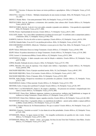 CROATTO, J. Severino. O discurso dos tiranos em textos proféticos e apocalípticos. Ribla, 8, Petrópolis: Vozes, p.33-45,
1991.
CROATTO, J. Severino. O Shabat – Múltiplas interpretações de uma mesma revelação. Ribla, 40, Petrópolis: Vozes, p.118-
121, 2001.
DEIFELT, Wanda. Maria – Uma santa protestante? Ribla, 46, Petrópolis: Vozes, p.119-134, 2003.
FREITAS FARIA, Jacir de. Judaísmo e cristianismo: dois caminhos, duas culturas afins! Estudos Bíblicos, 61, Petrópolis:
Vozes, p.48-58, 1999.
FREITAS FARIA, Jacir de. A arte de viver com saúde, comendo e jejuando com sabedoria – Uma questão de corporeidade!
Ribla, 49, Petrópolis: Vozes, p.30-37, 2004.
FUCHS, Werner. Espiritualidade de travessia. Estudos Bíblicos, 75, Petrópolis: Vozes, p.48-51, 2002.
GALLAZZI, Sandro. “Eu e meus filhos caminharemos na aliança de nossos pais”. O confronto entre o campesinato judaíta e
o helenismo. Ribla, 11, Petrópolis: Vozes, p.75-90, 1992.
GARMUS, Ludovico. Na crise do exílio se renova a esperança. Estudos Bíblicos, 42, Petrópolis: Vozes, p.46-54, 1994.
GASPAR, Eduardo frades. O uso do G’L nos profetas pré-exílicos. Ribla, 18, Petrópolis: Vozes, p.36-45, 1994.
JESUS MENDONZA GUZMÁN, Alberta de. Tribalismo e nossos povos de Abya Yala. Ribla, 26, Petrópolis: Vozes, p.117-
126, 1997.
KILPP, Nelson. Deficientes físicos no Antigo Testamento. Estudos Bíblicos, 27, Petrópolis: Vozes, p.38-46, 1990.
KILPP, Nelson. Os poderes demoníacos no Antigo Testamento. Estudos Bíblicos, 74, Petrópolis: Vozes, p.23-36, 2002.
LENZ, Luzaoir A. Gerontocracia Bíblica. Estudos Bíblicos, 82, Petrópolis: Vozes, p.28-35, 2004.
LICHTENFELS, Henriette. A idade avançada como sinal de bênção e sabedoria. Estudos Bíblicos, 82, Petrópolis: Vozes,
p.65-72, 2004.
LÓPEZ, Ronaldo. Redenção da terra e do povo. Ribla, 18, Petrópolis: Vozes, p.27-35, 1994.
LOPES, Mercedes. Por causa da esperança. Uma relação entre Jubileu e Apocalíptica. Estudos Bíblicos, 58, Petrópolis:
Vozes, p.60-68, 1998.
MACHADO SIQUEIRA, Tércio. O projeto sacerdotal aronita. Ribla, 10, 2.ed, Petrópolis: Vozes, p.40-45, 1993.
MACHADO SIQUEIRA, Tércio. O rei menino. Estudos Bíblicos, 54, Petrópolis: Vozes, p.44-51, 1997.
MACHADO SIQUEIRA, Tércio. O lamento. Ribla, 52, Petrópolis: Vozes, p.29-38, 2005.
MAYER, Judite Paulina. Perspectivas messiânicas nos primórdios do judaísmo. Estudos Bíblicos, 52, Petrópolis: Vozes,
p.16-27, 1997.
MAZZAROLLO, Isidoro. O Deus nacional. Estudos Bíblicos, 41, Petrópolis: Vozes, p.9-12, 1994.
MESTERS, Carlos. Criança não é problema! É solução! Estudos Bíblicos, 54, Petrópolis: Vozes, p.9-20, 1997.
NASH, Peter T. & NEUENFELDT, Eliane G. De magias e demônios – Os processos de exclusão e marginalização do/a
outro/a. Estudos Bíblicos, 74, Petrópolis: Vozes, p.70-78, 2002.
NEUENFELDT, Elaine Gleci. Mulheres enganosas, traidoras ou provocativas: mulheres más! Redefinindo as imagens de
mulheres no Antigo Testamento. Estudos Bíblicos, 67, Petrópolis: Vozes, p.52-57, 2000.
NEUENFELDT, Elaine Gleci. Mulheres e águas: sagradas conexões. Estudos Bíblicos, 80, Petrópolis: Vozes, p.61-68, 2003.
NEUENFELDT, Elaine Gleci. A geografia urbana e as experiências de mulheres – passeio pelas cidades e espaços públicos
na Bíblia. Estudos Bíblicos, 103, Petrópolis: Vozes, p.11-18, 2009.
OLIVEIRA, Emanuel Messias de. Os Deuterocanônicos. Por que os usamos? Estudos Bíblicos, 48, Petrópolis: Vozes, p.25-
33, 1996.
OROFINO, Francisco. Assimilar ou resistir? A crise diante de um fato perturbador. Estudos Bíblicos, 42, Petrópolis: Vozes,
p.37-45, 1994.
OTTERMANN, Mônica. As águas mansas de Siloé – Um mergulho ecofeminista em questões de vida e morte. Estudos
Bíblicos, 72, Petrópolis: Vozes, p.58-72, 2001.
OTTERMANN, Mônica. Paz – shalom – eirene – py’a guapy. Em busc de uma Terra Sem Violência e Sem Males. Estudos
Bíblicos, 112, Petrópolis: Vozes, p.9-17, 2012.
61
 