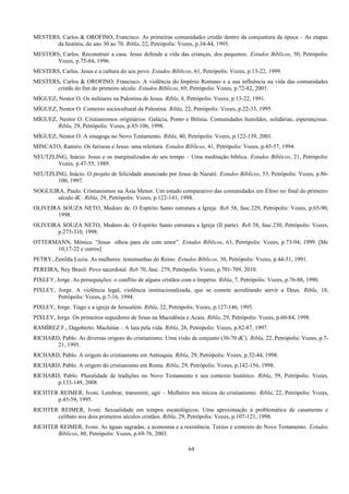 MESTERS, Carlos & OROFINO, Francisco. As primeiras comunidades cristãs dentro da comjuntura da época – As etapas
da história, do ano 30 ao 70. Ribla, 22, Petrópolis: Vozes, p.34-44, 1995.
MESTERS, Carlos. Reconstruir a casa. Jesus defende a vida das crianças, dos pequenos. Estudos Bíblicos, 50, Petrópolis:
Vozes, p.75-84, 1996.
MESTERS, Carlos. Jesus e a cultura do seu povo. Estudos Bíblicos, 61, Petrópolis: Vozes, p.13-22, 1999.
MESTERS, Carlos & OROFINO, Francisco. A violência do Império Romano e a sua influência na vida das comunidades
cristãs do fim do primeiro século. Estudos Bíblicos, 69, Petrópolis: Vozes, p.72-82, 2001.
MÍGUEZ, Nestor O. Os militares na Palestina de Jesus. Ribla, 8, Petrópolis: Vozes, p.13-22, 1991.
MÍGUEZ, Nestor O. Contexto sociocultural da Palestina. Ribla, 22, Petrópolis: Vozes, p.22-33, 1995.
MÍGUEZ, Nestor O. Cristianismos originários: Galácia, Ponto e Bitínia. Comunidades humildes, solidárias, esperançosas.
Ribla, 29, Petrópolis: Vozes, p.85-106, 1998.
MÍGUEZ, Nestor O. A sinagoga no Novo Testamento. Ribla, 40, Petrópolis: Vozes, p.122-139, 2001.
MINCATO, Ramiro. Os fariseus e Jesus: uma releitura. Estudos Bíblicos, 41, Petrópolis: Vozes, p.45-57, 1994.
NEUTZLING, Inácio. Jesus e os marginalizados do seu tempo – Uma meditação bíblica. Estudos Bíblicos, 21, Petrópolis:
Vozes, p.47-55, 1989.
NEUTZLING, Inácio. O projeto de felicidade anunciado por Jesus de Nazaré. Estudos Bíblicos, 53, Petrópolis: Vozes, p.86-
100, 1997.
NOGUEIRA, Paulo. Cristianismos na Ásia Menor. Um estudo comparativo das comunidades em Éfeso no final do primeiro
século dC. Ribla, 29, Petrópolis: Vozes, p.122-141, 1998.
OLIVEIRA SOUZA NETO, Medoro de. O Espírito Santo estrutura a Igreja. Reb 58, fasc.229, Petrópolis: Vozes, p.65-90,
1998.
OLIVEIRA SOUZA NETO, Medoro de. O Espírito Santo estrutura a Igreja (II parte). Reb 58, fasc.230, Petrópolis: Vozes,
p.275-310, 1998.
OTTERMANN, Mônica. “Jesus olhou para ele com amor”. Estudos Bíblicos, 63, Petrópolis: Vozes, p.73-94, 1999. [Mc
10,17-22 e outros]
PETRY, Zenilda Luzia. As mulheres: testemunhas do Reino. Estudos Bíblicos, 30, Petrópolis: Vozes, p.44-51, 1991.
PEREIRA, Ney Brasil. Povo sacerdotal. Reb 70, fasc. 279, Petrópolis: Vozes, p.701-709, 2010.
PIXLEY, Jorge. As perseguições: o conflito de alguns cristãos com o Império. Ribla, 7, Petrópolis: Vozes, p.76-88, 1990.
PIXLEY, Jorge. A violência legal, violência institucionalizada, que se comete acreditando servir a Deus. Ribla, 18,
Petrópolis: Vozes, p.7-16, 1994.
PIXLEY, Jorge. Tiago e a igreja de Jerusalém. Ribla, 22, Petrópolis: Vozes, p.127-146, 1995.
PIXLEY, Jorge. Os primeiros seguidores de Jesus na Macedônia e Acaia. Ribla, 29, Petrópolis: Vozes, p.60-84, 1998.
RAMÍREZ F., Dagoberto. Machitún – A luta pela vida. Ribla, 26, Petrópolis: Vozes, p.82-87, 1997.
RICHARD, Pablo. As diversas origens do cristianismo. Uma visão de conjunto (30-70 dC). Ribla, 22, Petrópolis: Vozes, p.7-
21, 1995.
RICHARD, Pablo. A origem do cristianismo em Antioquia. Ribla, 29, Petrópolis: Vozes, p.32-44, 1998.
RICHARD, Pablo. A origem do cristianismo em Roma. Ribla, 29, Petrópolis: Vozes, p.142-156, 1998.
RICHARD, Pablo. Pluralidade de tradições no Novo Testamento e seu contexto histórico. Ribla, 59, Petrópolis: Vozes,
p.133-149, 2008.
RICHTER REIMER, Ivoni. Lembrar, transmitir, agir – Mulheres nos inícios do cristianismo. Ribla, 22, Petrópolis: Vozes,
p.45-59, 1995.
RICHTER REIMER, Ivoni. Sexualidade em tempos escatológicos. Uma aproximação à problemática de casamento e
celibato nos dois primeiros séculos cristãos. Ribla, 29, Petrópolis: Vozes, p.107-121, 1998.
RICHTER REIMER, Ivoni. As águas sagradas, a economia e a resistência. Textos e contexto do Novo Testamento. Estudos
Bíblicos, 80, Petrópolis: Vozes, p.69-76, 2003.
64
 