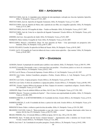 XIII – Apócrifos
FREITAS FARIA, Jacir de. A virgindade como sinônimo de não-reprodução e salvação nos Atos dos Apóstolos Apócrifos.
Ribla, 57, Petrópolis: Vozes, p.137-141, 2007.
FREITAS FARIA, Jacir de. Apócrifos do Segundo Testamento. Ribla, 58, Petrópolis: Vozes, p.7-12, 2007.
FREITAS FARIA, Jacir de. História de Maria, mãe e apóstola de seu filho, nos evangelhos apócrifos. Ribla, 58, Petrópolis:
Vozes, p.13-15, 2007.
FREITAS FARIA, Jacir de. O Evangelho de Judas – Traidor ou libertador. Ribla, 58, Petrópolis: Vozes, p.29-37, 2007.
FREITAS FARIA, Jacir de. Como ler os Apócrifos do Segundo Testamento? Estudos Bíblicos, 98, Petrópolis: Vozes, p.62-
71, 2008.
IZIDORO, José Luiz. Atos apócrifos de André. Ribla, 58, Petrópolis: Vozes, p.76-93, 2007.
MARQUES, Maria Antônia. Evangelho de Tomé. Ribla, 58, Petrópolis: Vozes, p.16-28, 2007.
MENA-LOPEZ, Maricel e AGUDELO, Diego. Os Atos apócrifos de Pedro – Uma aproximação em perspectiva afro-
feminista. Ribla, 58, Petrópolis: Vozes, p.60-75, 2007.
NAVIA VELASCO, Carmiña. Os apócrifos de Maria de Nazaré. Ribla, 58, Petrópolis: Vozes, p.50-59, 2007.
VAAGE, Leif E. O Evangelho de Tomé da infância de Jesus e outros textos apócrifos – Que menino! Ribla, 58, Petrópolis:
Vozes, p.38-49, 2007.
XIV – Diversos
ALMADA, Samuel. A preparação do caminho para o jubileu e seus mártires. Ribla, 33, Petrópolis: Vozes, p.180-191, 1999.
ALANATI, Leonardo. Percorrendo o mar e a terra para fazer um prosélito – Proselitismo judaico no início do cristianismo.
Estudos Bíblicos, 39, Petrópolis: Vozes, p.20-22, 1993.
ALVES, Luiz R. Páscoa, a Travessia da Esperança. Estudos Bíblicos, 8, 3.ed, Petrópolis: Vozes, p.41-49, 1987.
ARAÚJO, Luiz Carlos. Antônio Conselheiro, peregrino e Profeta. Estudos Bíblicos, 4, 3.ed, Petrópolis: Vozes, p.67-70,
1987.
ARAÚJO, Luiz Carlos. A Igreja peregrina. Estudos Bíblicos, 28, Petrópolis: Vozes, p.63-68, 1990.
ARAÚJO, Luiz Carlos. O ofício de conselheiro e a Igreja dos pobres. Estudos Bíblicos, 37, Petrópolis: Vozes, p.84-90, 1993.
ARTUSO, Vicente. Lugares bíblicos da presença de Deus. Espaços de encontro e experiência religiosa. Estudos Bíblicos,
101, Petrópolis: Vozes, p.11-25, 2009.
ASSMANN, Hugo. O uso de símbolos bíblicos em Marx. Reb 45, fasc.178, Petrópolis: Vozes, p.317-330, 1982.
BARROS, Marcelo. “Escutem a trombeta do Espírito” – Para vivermos uma espiritualidade do jubileu. Ribla, 33, Petrópolis:
Vozes, p.192-200, 1999.
BARBOSA ROCHA, Z. & MÜTZENBENBERG, R. O escândalo da fome. Estudos Bíblicos, 46, Petrópolis: Vozes, p.10-18,
1995.
BARBOSA ROCHA, Z. et alli. O escândalo da fome e a práxis da vida cristã. Estudos Bíblicos, 46, Petrópolis: Vozes, p.19-
24, 1995.
BERGESCH, Karen. Poder e violência a partir da ótica da mulher. Ribla, 41, Petrópolis: Vozes, p.129-138, 2002.
BRANDÃO CALVANI, Carlos E. “Bem-aventurados os que não viram e creram”. Algumas observações sobre Jesus no
cinema. Reb 64, fasc.255, Petrópolis: Vozes, p.548-570, 2004.
BRASIL PEREIRA, Ney. A Comissão Bíblica e a Bíblia na Igreja. Reb 63, fasc. 249, p.136-142, 2003.
BRASSIANI, Itacir. “O diabo não há! Existe é homem humano” – Apontamentos sobre o demônio em Grande Sertão:
Veredas. Estudos Bíblicos, 74, Petrópolis: Vozes, p.11-22, 2002.
BRITO, José Artur T. de. Caminhada de um pobre peregrino. Estudos Bíblicos, 28, Petrópolis: Vozes, p.54-62, 1990.
66
 