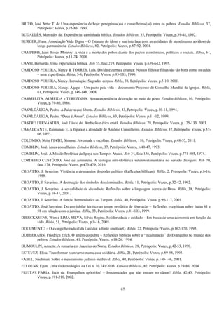 BRITO, José Artur T. de Uma experiência de hoje: peregrinos(as) e conselheiros(as) entre os pobres. Estudos Bíblicos, 37,
Petrópolis: Vozes, p.75-83, 1993.
BUDALLÉS, Mercedes de. Experiência: caminhada bíblica. Estudos Bíblicos, 35, Petrópolis: Vozes, p.39-48, 1992.
BURGER, Hans. Associação Vida Digna – O Estatuto do idoso e sua interface com as entidades de atendimento ao idoso de
longa permanência. Estudos Bíblicos, 82, Petrópolis: Vozes, p.87-92, 2004.
CAMPERO, Juan Bosco Monroy. A vida e a morte dos pobos diante dos pactos econômicos, políticos e sociais. Ribla, 61,
Petrópolis: Vozes, p.11-24, 2008.
CANSI, Bernardo. Uma experiência bíblica. Reb 55, fasc.219, Petrópolis: Vozes, p.639-642, 1995.
CARDOSO PEREIRA, Nancy & TORRES, Luís. Dívida externa e criança: Nossos filhos e filhas são tão bons como os deles
– uma experiência. Ribla, 5-6, Petrópolis: Vozes, p.93-103, 1990.
CARDOSO PEREIRA, Nancy. Introdução: Sagrados corpos. Ribla, 38, Petrópolis: Vozes, p.5-10, 2001.
CARDOSO PEREIRA, Nancy. Ágape – Um pacto pela vida – documento/Processo do Conselho Mundial de Igrejas. Ribla,
61, Petrópolis: Vozes, p.146-148, 2008.
CARMELITA, ALMEIDA e TEREZINHA. Nossa experiência de oração no meio do povo. Estudos Bíblicos, 10, Petrópolis:
Vozes, p.79-80, 1986.
CASALDÁLIGA, Pedro. A Palavra que liberta. Estudos Bíblicos, 43, Petrópolis: Vozes, p.10-11, 1994.
CASALDÁLIGA, Pedro. “Deus é Amor”. Estudos Bíblicos, 63, Petrópolis: Vozes, p.11-12, 1999.
CASTRO FERNANDES, José Flávio de. Ambição e ética cristã. Estudos Bíblicos, 79, Petrópolis: Vozes, p.125-133, 2003.
CAVALCANTE, Raimundo E. A figura e a atividade de Antônio Conselheiro. Estudos Bíblicos, 37, Petrópolis: Vozes, p.57-
66, 1993.
COLOMBO, Nei e PINTO, Simone. Juventude e escolhas. Estudos Bíblicos, 110, Petrópolis: Vozes, p.48-53, 2011.
COMBLIN, José. Jesus conselheiro. Estudos Bíblicos, 37, Petrópolis: Vozes, p.40-47, 1993.
COMBLIN, José. A Missão Profética da Igreja nos Tempos Atuais. Reb 34, fasc.136, Petrópolis: Vozes, p.771-805, 1974.
CORDEIRO CUSTÓDIO, José de Arimatéia. A teologia anti-idolátrica veterotestamentária no seriado Stargate. Reb 70,
fasc.278, Petrópolis: Vozes, p.473-479, 2010.
CROATTO, J. Severino. Violência e desmandos do poder político (Reflexões bíblicas). Ribla, 2, Petrópolis: Vozes, p.8-16,
1988.
CROATTO, J. Severino. A destruição dos símbolos dos dominados. Ribla, 11, Petrópolis: Vozes, p.32-42, 1992.
CROATTO, J. Severino. A sexualidade da divindade: Reflexões sobre a linguagem acerca de Deus. Ribla, 38, Petrópolis:
Vozes, p.16-31, 2001.
CROATTO, J. Severino. A função hermenêutica do Targum. Ribla, 40, Petrópolis: Vozes, p.99-117, 2001.
CROATTO, José Severino. Do ano jubilar levítico ao tempo profético de libertação – Reflexões exegéticas sobre Isaías 61 e
58 em relação com o jubileu. Ribla, 33, Petrópolis: Vozes, p.81-103, 1999.
DIERCKXSENS, Wim e LIMA SILVA, Sílvia Regina. Solidariedade e cuidado – Em busca de uma economia em função da
vida. Ribla, 51, Petrópolis: Vozes, p.9-16, 2005.
DOCUMENTO – O evangelho radical da Galiléia: a fonte sinótica Q. Ribla, 22, Petrópolis: Vozes, p.162-170, 1995.
DOBBERAHN, Friedrich Erich. O amém do pobre – Reflexões bíblicas sobre a “inculturação” do Evangelho no mundo dos
pobres. Estudos Bíblicos, 41, Petrópolis: Vozes, p.18-26, 1994.
DUMOULIN, Annette. A romaria em Juazeiro do Norte. Estudos Bíblicos, 28, Petrópolis: Vozes, p.42-53, 1990.
ESTÉVEZ, Elisa. Transformar o universo numa casa solidária. Ribla, 21, Petrópolis: Vozes, p.89-98, 1995.
FABEL, Nachman. Sobre o messianismo judaico medieval. Ribla, 40, Petrópolis: Vozes, p.140-146, 2001.
FELDENS, Egon. Uma visão teológica da Lei n. 10.741/2003. Estudos Bíblicos, 82, Petrópolis: Vozes, p.79-86, 2004.
FREITAS FARIA, Jacir de. Evangelhos apócrifos! – Preciosidades que não entram no cânon! Ribla, 42/43, Petrópolis:
Vozes, p.191-210, 2002.
67
 