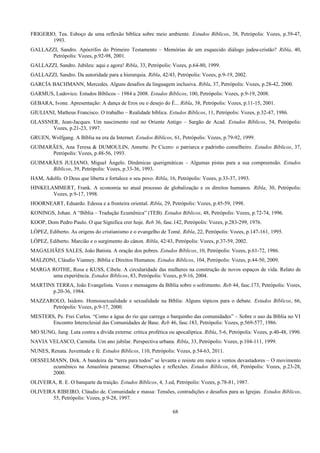 FRIGERIO, Tea. Esboço de uma reflexão bíblica sobre meio ambiente. Estudos Bíblicos, 38, Petrópolis: Vozes, p.39-47,
1993.
GALLAZZI, Sandro. Apócrifos do Primeiro Testamento – Memórias de um esquecido diálogo judeu-cristão? Ribla, 40,
Petrópolis: Vozes, p.92-98, 2001.
GALLAZZI, Sandro. Jubileu: aqui e agora! Ribla, 33, Petrópolis: Vozes, p.64-80, 1999.
GALLAZZI, Sandro. Da autoridade para a hierarquia. Ribla, 42/43, Petrópolis: Vozes, p.9-19, 2002.
GARCÍA BACHMANN, Mercedes. Alguns desafios da linguagem inclusiva. Ribla, 37, Petrópolis: Vozes, p.28-42, 2000.
GARMUS, Ludovico. Estudos Bíblicos – 1984 a 2008. Estudos Bíblicos, 100, Petrópolis: Vozes, p.9-19, 2008.
GEBARA, Ivone. Apresentação: A dança de Eros ou o desejo do É... Ribla, 38, Petrópolis: Vozes, p.11-15, 2001.
GIULIANI, Matheus Francisco. O trabalho – Realidade bíblica. Estudos Bíblicos, 11, Petrópolis: Vozes, p.32-47, 1986.
GLASSNER, Jean-Jacques. Um nascimento real no Oriente Antigo – Sargão de Acad. Estudos Bíblicos, 54, Petrópolis:
Vozes, p.21-23, 1997.
GRUEN, Wolfgang. A Bíblia na era da Internet. Estudos Bíblicos, 61, Petrópolis: Vozes, p.79-92, 1999.
GUIMARÃES, Ana Teresa & DUMOULIN, Annette. Pe Cícero: o patriarca e padrinho conselheiro. Estudos Bíblicos, 37,
Petrópolis: Vozes, p.48-56, 1993.
GUIMARÃES JULIANO, Miguel Ângelo. Dinâmicas querigmáticas – Algumas pistas para a sua compreensão. Estudos
Bíblicos, 39, Petrópolis: Vozes, p.33-36, 1993.
HAM, Adolfo. O Deus que liberta e fortalece o seu povo. Ribla, 16, Petrópolis: Vozes, p.33-37, 1993.
HINKELAMMERT, Frank. A economia no atual processo de globalização e os direitos humanos. Ribla, 30, Petrópolis:
Vozes, p.9-17, 1998.
HOORNEART, Eduardo. Edessa e a fronteira oriental. Ribla, 29, Petrópolis: Vozes, p.45-59, 1998.
KONINGS, Johan. A “Bíblia – Tradução Ecumênica” (TEB). Estudos Bíblicos, 48, Petrópolis: Vozes, p.72-74, 1996.
KOOP, Dom Pedro Paulo. O que Significa crer hoje. Reb 36, fasc.142, Petrópolis: Vozes, p.283-299, 1976.
LÓPEZ, Ediberto. As origens do cristianismo e o evangelho de Tomé. Ribla, 22, Petrópolis: Vozes, p.147-161, 1995.
LÓPEZ, Ediberto. Marcião e o surgimento do cânon. Ribla, 42/43, Petrópolis: Vozes, p.37-59, 2002.
MAGALHÃES SALES, João Batista. A oração dos pobres. Estudos Bíblicos, 10, Petrópolis: Vozes, p.61-72, 1986.
MALZONI, Cláudio Vianney. Bíblia e Direitos Humanos. Estudos Bíblicos, 104, Petrópolis: Vozes, p.44-50, 2009.
MARGA ROTHE, Rosa e KUSS, Cibele. A circularidade das mulheres na construção de novos espaços de vida. Relato de
uma experiência. Estudos Bíblicos, 83, Petrópolis: Vozes, p.9-16, 2004.
MARTINS TERRA, João Evangelista. Vozes e mensagens da Bíblia sobre o sofrimento. Reb 44, fasc.173, Petrópolis: Vozes,
p.20-36, 1984.
MAZZAROLO, Isidoro. Homossexualidade e sexualidade na Bíblia: Alguns tópicos para o debate. Estudos Bíblicos, 66,
Petrópolis: Vozes, p.9-17, 2000.
MESTERS, Pe. Frei Carlos. “Como a água do rio que carrega o barquinho das comunidades” – Sobre o uso da Bíblia no VI
Encontro Intereclesial das Comunidades de Base. Reb 46, fasc.183, Petrópolis: Vozes, p.569-577, 1986.
MO SUNG, Jung. Luta contra a dívida externa: crítica profética ou apocalíptica. Ribla, 5-6, Petrópolis: Vozes, p.40-48, 1990.
NAVIA VELASCO, Carmiña. Um ano jubilar. Perspectiva urbana. Ribla, 33, Petrópolis: Vozes, p.104-111, 1999.
NUNES, Renata. Juventude e fé. Estudos Bíblicos, 110, Petrópolis: Vozes, p.54-63, 2011.
OESSELMANN, Dirk. A bandeira da “terra para todos” se levanta e resiste em meio a ventos devastadores – O movimento
ecumênico na Amazônia paraense. Observações e reflexões. Estudos Bíblicos, 68, Petrópolis: Vozes, p.23-28,
2000.
OLIVEIRA, R. E. O banquete da traição. Estudos Bíblicos, 4, 3.ed, Petrópolis: Vozes, p.78-81, 1987.
OLIVEIRA RIBEIRO, Cláudio de. Comunidade e massa: Tensões, contradições e desafios para as Igrejas. Estudos Bíblicos,
55, Petrópolis: Vozes, p.9-28, 1997.
68
 