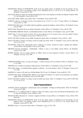 CRÜSEMANN, Marlene & CRÜSEMANN, Frank. O ano que agrada a Deus. As tradições do ano da remissão e do ano
jubilar na Tora e nos Profetas, Antigo e Novo Testamento (Dt 15; Lv 25; Is 61; Lc 4). Estudos Bíblicos, 58,
Petrópolis: Vozes, p.69-76, 1998.
GALLAZZI, Sandro. De nada vale a gordura dos holocaustos (Uma crítica popular ao sacrifício do Segundo Templo). Ribla,
10, 2.ed, Petrópolis: Vozes, p.46-60, 1993.
GALLAZZI, Sandro. Jubileu: aqui e agora! Ribla, 33, Petrópolis: Vozes, p.64-80, 1999.
GARMUS, Ludovico. O descanso da terra. Uma releitura de Ex 23,10-11 e Lv 25,1-7. Estudos Bíblicos, 58, Petrópolis:
Vozes, p.98-115, 1998.
GORGULHO, Maria Laura. Ano Jubilar: Ideal de igualdade e garantia de cidadania. Estudos Bíblicos, 58, Petrópolis: Vozes,
p.43-59, 1998.
KILPP, Nelson. Deficientes físicos no Antigo Testamento. Estudos Bíblicos, 27, Petrópolis: Vozes, p.38-46, 1990.
LENGRUBER LOBOSCO, Ricardo. A solidariedade familiar. Estudos Bíblicos, 85, Petrópolis: Vozes, p.22-29, 2005.
NASH, Peter T. Você foi escravo no Egito: Por que não podemos ser ou ter escravos cento e dez anos depois? Estudos
Bíblicos, 57, Petrópolis: Vozes, p.24-27, 1998. [Lv 25–27]
NAVIA VELASCO, Carmiña. Um ano jubilar. Perspectiva urbana. Ribla, 33, Petrópolis: Vozes, p.104-111, 1999.
NAVIA VELASCO, Carmiña. Um abraço sororal na mulher que aborta. Ribla, 57, Petrópolis: Vozes, p.69-79, 2007 [Nm
5,11-31; Ex 21,21].
NEUENFEDT, Eliane Gleci. Menstruação, parto e impureza no Levítico: controle de corpos e líquidos das mulheres.
Estudos Bíblicos, 66, Petrópolis: Vozes, p.29-35, 2000.
OROFINO, Francisco. Resistência – Solidariedade – Mística. A casa e o Ano Jubilar. Estudos Bíblicos, 58, Petrópolis:
Vozes, p.33-42, 1998.
REIMER, Haroldo. Leis dos tempos jubilares na Bíblia. Ensaio de uma perspectiva histórica. Estudos Bíblicos, 58,
Petrópolis: Vozes, p.15-32, 1998.
Números
CARDOSO PEREIRA, Nancy. O corpo sob suspeita – Violência sexista no livro de Números. Ribla, 41, Petrópolis: Vozes,
p.7-16, 2002.
FRIGERIO, Tea. A mulher na conquista e defesa da terra. Estudos Bíblicos, 19, Petrópolis: Vozes, p.61-70, 1988.
GALLAZZI, Sandro. A sociedade perfeita segundo os sadocitas – Livro dos Números. Ribla, 23, Petrópolis: Vozes, p.161-
175, 1996.
GARMUS, Fr. Ludovico. De onde veio o Profeta Balaão? Reb 39, fasc.155, Petrópolis: Vozes, p.498-501, 1979.
LOZANO, Betty Ruth e PEÑARANDA, Bibiana. Uma releitura de Números 12 a partir de uma perspectiva de mulheres
negras. Ribla, 50, Petrópolis: Vozes, p.163-166, 2005.
NAVIA VELASCO, Carmiña. Um abraço sororal na mulher que aborta. Ribla, 57, Petrópolis: Vozes, p.69-79, 2007 [Nm
5,11-31; Ex 21,21].
Deuteronômio
ALMADA, Samuel. Aprendizado e memória para viver a comunidade – Enfoques no Deuteronômio. Ribla, 59, Petrópolis:
Vozes, p.9-19, 2008.
ANDERSON, A. F. e GOREGULHO, Fr. Gilberto. O Deus Vivo liberta e reúne o Povo dos Pobres (O Deuteronômio). Reb
41, fasc.164, Petrópolis: Vozes, p.660-671, 1981.
BUDALLÉS DIEZ, Mercedes de. A ternura e exigência do Shemá. Estudos Bíblicos, 63, Petrópolis: Vozes, p.58-62, 1999.
[Dt 6,4-5]
CRÜSEMANN, Marlene & CRÜSEMANN, Frank. O ano que agrada a Deus. As tradições do ano da remissão e do ano
jubilar na Tora e nos Profetas, Antigo e Novo Testamento (Dt 15; Lv 25; Is 61; Lc 4). Estudos Bíblicos, 58,
Petrópolis: Vozes, p.69-76, 1998.
DREHER, Carlos A. As uvas do vizinho. Ribla, 14, Petrópolis: Vozes, p.19-32, 1993.
7
 
