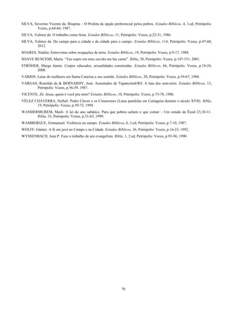 SILVA, Severino Vicente da. Ibiapina – O Profeta da opção preferencial pelos pobres. Estudos Bíblicos, 4, 3.ed, Petrópolis:
Vozes, p.64-66, 1987.
SILVA, Valmor da. O trabalho como festa. Estudos Bíblicos, 11, Petrópolis: Vozes, p.22-31, 1986.
SILVA, Valmor da. Do campo para a cidade e da cidade para o campo. Estudos Bíblicos, 114, Petrópolis: Vozes, p.47-60,
2012.
SOARES, Natália. Entrevistas sobre ocupações de terra. Estudos Bíblicos, 19, Petrópolis: Vozes, p.9-17, 1988.
SOAVE BUSCEMI, Maria. “Teu sopro em meu ouvido me faz carne”. Ribla, 38, Petrópolis: Vozes, p.147-151, 2001.
STRÖHER, Marga Janete. Corpos educados, sexualidades construídas. Estudos Bíblicos, 66, Petrópolis: Vozes, p.18-24,
2000.
VÁRIOS. Lutas de mulheres em Santa Catarina e seu sentido. Estudos Bíblicos, 20, Petrópolis: Vozes, p.59-67, 1988.
VARGAS, Romildo de & BERNARDY, José. Assentados de Tupanciretã/RS: A luta dos sem-terra. Estudos Bíblicos, 13,
Petrópolis: Vozes, p.56-59, 1987.
VICENTE, Zé. Jesus, quem é você pra mim? Estudos Bíblicos, 10, Petrópolis: Vozes, p.73-78, 1986.
VÉLEZ CHAVERRA, Neftalí. Pedro Claver e os Cimarrones (Lutas paralelas em Cartagena durante o século XVII). Ribla,
19, Petrópolis: Vozes, p.59-72, 1994.
WANDERMUREM, Marli. A lei do ano sabático. Para que pobres achem o que comer – Um estudo de Êxod 23,10-11.
Ribla, 33, Petrópolis: Vozes, p.51-63, 1999.
WAMBERGUE, Emmanuel. Violência no campo. Estudos Bíblicos, 6, 2.ed, Petrópolis: Vozes, p.7-10, 1987.
WOLFF, Günter. A fé em javé no Campo e na Cidade. Estudos Bíblicos, 36, Petrópolis: Vozes, p.16-23, 1992.
WYSSENBACH, Jean P. Faze o trabalho de um evangelista. Ribla, 1, 2.ed, Petrópolis: Vozes, p.93-96, 1990.
70
 