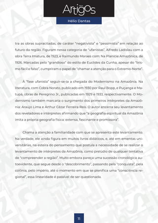 Série
Hélio Dantas
11
tra as obras supracitadas, de caráter “negativista” e “pessimista” em relação ao
futuro da região. Figuram nessa categoria de “ufanistas”, Alfredo Ladislau com a
obra Terra Imatura, de 1923, e Raimundo Moraes com: Na Planície Amazônica, de
1926. Marcadas pelo “grandioso” do estilo de Euclides da Cunha, apesar do “liris-
mo fácil e falso”, cumpriram o papel de “chamar a atenção para o Extremo-Norte”.
À “fase ufanista” seguir-se-ia a chegada do Modernismo na Amazônia. Na
literatura, com Cobra Norato, publicado em 1930 por Raul Bopp, e Puçanga e Ma-
tupá, obras de Peregrino Jr., publicadas em 1929 e 1933, respectivamente. O Mo-
dernismo também marcaria o surgimento dos primeiros intérpretes da Amazô-
nia: Araújo Lima e Arthur Cézar Ferreira Reis. O autor encerra seu levantamento
dos reveladores e intérpretes afirmando que “a geografia espiritual da Amazônia
imita a própria geografia física: extensa, fascinante e promissora”.
Chama a atenção a familiaridade com que se apresenta este levantamento.
Na verdade, ele ainda figura em muitos livros didáticos, e, até em ementas uni-
versitárias, na esteira do pensamento que postula a necessidade de se realizar o
levantamento de intérpretes da Amazônia, como prelúdio de qualquer tentativa
de “compreender a região”. Muito embora pareça uma sucessão cronológica au-
toevidente, que segue desde o “descobrimento”, passando pela “conquista”, pela
colônia, pelo império, até o momento em que se plenifica uma “consciência re-
gional”, essa linearidade é passível de ser questionada.
 