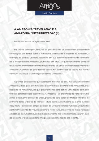 Série
Hélio Dantas
12
A AMAZÔNIA “REVELADA” E A
AMAZÔNIA “INTERPRETADA” (II)
Publicado em 04 de agosto de 2016.
Na última postagem, falou-se da possibilidade de questionar a linearidade
cronológica dos textos sobre a Amazônia cristalizada e repetida ad nauseam, a
exemplo do que faz Leandro Tocantins em sua conferência intitulada Revelado-
res e Intérpretes da Amazônia, publicada em 1966. Tal questionamento pode ser
feito através de um trabalho de mapeamento de obras de interpretação sobre a
Amazônia. Constata-se que, desde o século XVI até meados do século XIX, não há
nenhum texto que faça menção ao termo “Amazônia”.
Algumas publicações que aparecem no final do séc. XIX utilizam o termo
Amazônia, mais para definir a área das Províncias do Pará e do Amazonas, ou a
bacia do rio Amazonas, do que propriamente para definir uma região com con-
tornos e características específicas. A Amazônia – as províncias do Pará e do Ama-
zonas e o governo central do Brasil, publicado pelo Barão de Marajó em 1883, é a
primeira delas. O Barão de Marajó – título dado a José Coelho da Gama e Abreu
(1832-1906) – ocupou os cargos públicos de Diretor de Obras Públicas, Deputado e
por fim Presidente da Província do Pará. Neste livro, ele afirma no início: “a região
amazônica ou Amazônia, como modernamente lhe têm chamado alguns”, dan-
do a entender que o uso do termo para designar a região era recente.
 