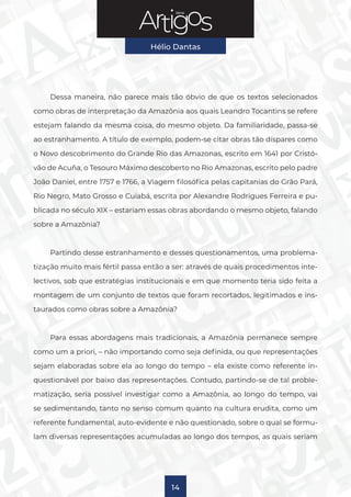 Série
Hélio Dantas
14
Dessa maneira, não parece mais tão óbvio de que os textos selecionados
como obras de interpretação da Amazônia aos quais Leandro Tocantins se refere
estejam falando da mesma coisa, do mesmo objeto. Da familiaridade, passa-se
ao estranhamento. A título de exemplo, podem-se citar obras tão díspares como
o Novo descobrimento do Grande Rio das Amazonas, escrito em 1641 por Cristó-
vão de Acuña, o Tesouro Máximo descoberto no Rio Amazonas, escrito pelo padre
João Daniel, entre 1757 e 1766, a Viagem filosófica pelas capitanias do Grão Pará,
Rio Negro, Mato Grosso e Cuiabá, escrita por Alexandre Rodrigues Ferreira e pu-
blicada no século XIX – estariam essas obras abordando o mesmo objeto, falando
sobre a Amazônia?
Partindo desse estranhamento e desses questionamentos, uma problema-
tização muito mais fértil passa então a ser: através de quais procedimentos inte-
lectivos, sob que estratégias institucionais e em que momento teria sido feita a
montagem de um conjunto de textos que foram recortados, legitimados e ins-
taurados como obras sobre a Amazônia?
Para essas abordagens mais tradicionais, a Amazônia permanece sempre
como um a priori, – não importando como seja definida, ou que representações
sejam elaboradas sobre ela ao longo do tempo – ela existe como referente in-
questionável por baixo das representações. Contudo, partindo-se de tal proble-
matização, seria possível investigar como a Amazônia, ao longo do tempo, vai
se sedimentando, tanto no senso comum quanto na cultura erudita, como um
referente fundamental, auto-evidente e não questionado, sobre o qual se formu-
lam diversas representações acumuladas ao longo dos tempos, as quais seriam
 