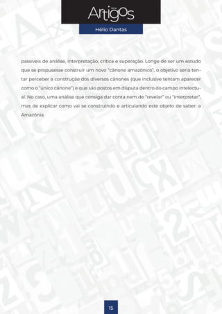 Série
Hélio Dantas
15
passíveis de análise, interpretação, crítica e superação. Longe de ser um estudo
que se propusesse construir um novo “cânone amazônico”, o objetivo seria ten-
tar perceber a construção dos diversos cânones (que inclusive tentam aparecer
como o “único cânone”) e que são postos em disputa dentro do campo intelectu-
al. No caso, uma análise que consiga dar conta nem de “revelar” ou “interpretar”,
mas de explicar como vai se construindo e articulando este objeto de saber: a
Amazônia.
 