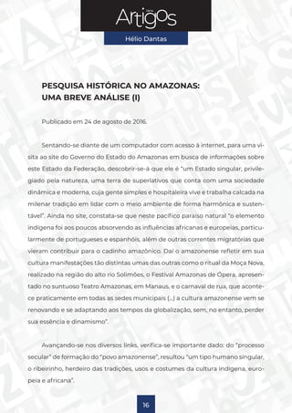 Série
Hélio Dantas
16
PESQUISA HISTÓRICA NO AMAZONAS:
UMA BREVE ANÁLISE (I)
Publicado em 24 de agosto de 2016.
Sentando-se diante de um computador com acesso à internet, para uma vi-
sita ao site do Governo do Estado do Amazonas em busca de informações sobre
este Estado da Federação, descobrir-se-á que ele é “um Estado singular, privile-
giado pela natureza, uma terra de superlativos que conta com uma sociedade
dinâmica e moderna, cuja gente simples e hospitaleira vive e trabalha calcada na
milenar tradição em lidar com o meio ambiente de forma harmônica e susten-
tável”. Ainda no site, constata-se que neste pacífico paraíso natural “o elemento
indígena foi aos poucos absorvendo as influências africanas e europeias, particu-
larmente de portugueses e espanhóis, além de outras correntes migratórias que
vieram contribuir para o cadinho amazônico. Daí o amazonense refletir em sua
cultura manifestações tão distintas umas das outras como o ritual da Moça Nova,
realizado na região do alto rio Solimões, o Festival Amazonas de Ópera, apresen-
tado no suntuoso Teatro Amazonas, em Manaus, e o carnaval de rua, que aconte-
ce praticamente em todas as sedes municipais (…) a cultura amazonense vem se
renovando e se adaptando aos tempos da globalização, sem, no entanto, perder
sua essência e dinamismo”.
Avançando-se nos diversos links, verifica-se importante dado: do “processo
secular” de formação do “povo amazonense”, resultou “um tipo humano singular,
o ribeirinho, herdeiro das tradições, usos e costumes da cultura indígena, euro-
peia e africana”.
 