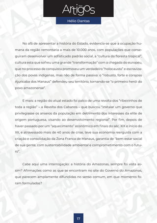 Série
Hélio Dantas
17
No afã de apresentar a história do Estado, evidencia-se que a ocupação hu-
mana da região remontaria a mais de 10.000 anos, com populações que conse-
guiram desenvolver um sofisticado padrão social, a “cultura da floresta tropical”,
cultura esta que sofreu uma grande “transformação” com a chegada do europeu,
que no processo de conquista promoveu um verdadeiro “holocausto” e escraviza-
ção dos povos indígenas, mas não de forma passiva: o “robusto, forte e corajoso
Ajuricaba dos Manaus” defendeu seu território, tornando-se “o primeiro herói do
povo amazonense”.
E mais: a região do atual estado foi palco de uma revolta dos “ribeirinhos de
toda a região” – a Revolta dos Cabanos – que buscou “instalar um governo que
privilegiasse os anseios da população em detrimento dos interesses da elite de
origem portuguesa, visando ao desenvolvimento regional”. Por fim, depois de
haver passado por um “aquecimento” econômico em finais do séc. XIX e início do
XX, e atravessado mais de 40 anos de crise, teve sua economia reerguida com a
criação e consolidação da Zona Franca de Manaus, garantia de “bem-estar social
de sua gente, com sustentabilidade ambiental e comprometimento com o futu-
ro”.
Cabe aqui uma interrogação: a história do Amazonas, sempre foi vista as-
sim? Afirmações como as que se encontram no site do Governo do Amazonas,
que parecem amplamente difundidas no senso comum, em que momento fo-
ram formuladas?
 