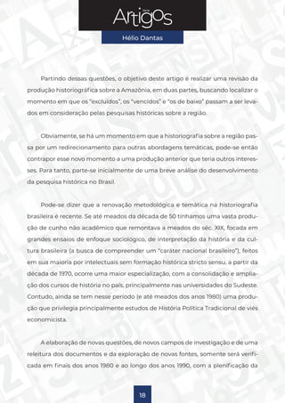 Série
Hélio Dantas
18
Partindo dessas questões, o objetivo deste artigo é realizar uma revisão da
produção historiográfica sobre a Amazônia, em duas partes, buscando localizar o
momento em que os “excluídos”, os “vencidos” e “os de baixo” passam a ser leva-
dos em consideração pelas pesquisas históricas sobre a região.
Obviamente, se há um momento em que a historiografia sobre a região pas-
sa por um redirecionamento para outras abordagens temáticas, pode-se então
contrapor esse novo momento a uma produção anterior que teria outros interes-
ses. Para tanto, parte-se inicialmente de uma breve análise do desenvolvimento
da pesquisa histórica no Brasil.
Pode-se dizer que a renovação metodológica e temática na historiografia
brasileira é recente. Se até meados da década de 50 tínhamos uma vasta produ-
ção de cunho não acadêmico que remontava a meados do séc. XIX, focada em
grandes ensaios de enfoque sociológico, de interpretação da história e da cul-
tura brasileira (a busca de compreender um “caráter nacional brasileiro”), feitos
em sua maioria por intelectuais sem formação histórica stricto sensu, a partir da
década de 1970, ocorre uma maior especialização, com a consolidação e amplia-
ção dos cursos de história no país, principalmente nas universidades do Sudeste.
Contudo, ainda se tem nesse período (e até meados dos anos 1980) uma produ-
ção que privilegia principalmente estudos de História Política Tradicional de viés
economicista.
A elaboração de novas questões, de novos campos de investigação e de uma
releitura dos documentos e da exploração de novas fontes, somente será verifi-
cada em finais dos anos 1980 e ao longo dos anos 1990, com a plenificação da
 