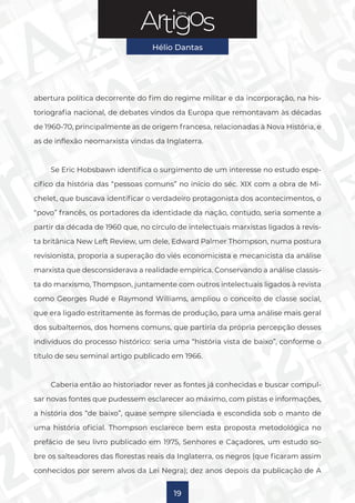 Série
Hélio Dantas
19
abertura política decorrente do fim do regime militar e da incorporação, na his-
toriografia nacional, de debates vindos da Europa que remontavam às décadas
de 1960-70, principalmente as de origem francesa, relacionadas à Nova História, e
as de inflexão neomarxista vindas da Inglaterra.
Se Eric Hobsbawn identifica o surgimento de um interesse no estudo espe-
cífico da história das “pessoas comuns” no início do séc. XIX com a obra de Mi-
chelet, que buscava identificar o verdadeiro protagonista dos acontecimentos, o
“povo” francês, os portadores da identidade da nação, contudo, seria somente a
partir da década de 1960 que, no círculo de intelectuais marxistas ligados à revis-
ta britânica New Left Review, um dele, Edward Palmer Thompson, numa postura
revisionista, proporia a superação do viés economicista e mecanicista da análise
marxista que desconsiderava a realidade empírica. Conservando a análise classis-
ta do marxismo, Thompson, juntamente com outros intelectuais ligados à revista
como Georges Rudé e Raymond Williams, ampliou o conceito de classe social,
que era ligado estritamente às formas de produção, para uma análise mais geral
dos subalternos, dos homens comuns, que partiria da própria percepção desses
indivíduos do processo histórico: seria uma “história vista de baixo”, conforme o
título de seu seminal artigo publicado em 1966.
Caberia então ao historiador rever as fontes já conhecidas e buscar compul-
sar novas fontes que pudessem esclarecer ao máximo, com pistas e informações,
a história dos “de baixo”, quase sempre silenciada e escondida sob o manto de
uma história oficial. Thompson esclarece bem esta proposta metodológica no
prefácio de seu livro publicado em 1975, Senhores e Caçadores, um estudo so-
bre os salteadores das florestas reais da Inglaterra, os negros (que ficaram assim
conhecidos por serem alvos da Lei Negra); dez anos depois da publicação de A
 
